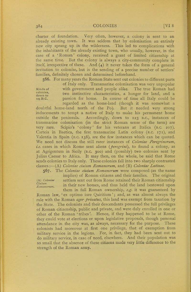 charter of foundation. Very often, however, a colony is sent to an already existing town. It was seldom that by colonisation an entirely new city sprang up in the wilderness. This led to complications with the inhabitants of the already existing town, who usually, however, in the case of a 'Roman' colony, received a grant of limited citizenship at the same time. But the colony is always a city-community complete in itself, irrespective of these. And (4) it never takes the form of a general invitation to colonise, but is the sending of a precise number of settlers' families, definitely chosen and determined beforehand. 566. For many years the Roman State sent out colonies to different parts of Italy only. Transmarine colonisation was very unpopular Kinds of with government and people alike. The true Roman had down'to instinctive characteristics, a hunger for land, and a 123 B.C. passion for home. In course of time all Italy could be regarded as the home-land (though it was somewhat a doubtful home-land north of the Po). But it needed very strong inducements to tempt a native of Italy to make his permanent home outside the peninsula. Accordingly, down to 123 B.C., instances of transmarine colonisation (in the strict Roman sense of the term) are very rare. Scipio's ' colony' for his veterans at Italica (b.c. 207), Carteia in Baetica, the first transmarine Latin colony (b.c. 171), and Valentia in Spain (b.c. 138), are the few instances which can be quoted. We need not discuss the still rarer instances of Coloniae Peregrinorum, i.e. cases in which Rome sent aliens {peregrini), to found a colony, as at Agrigentum in Sicily (b.c. 300) and (possibly) two colonies sent by Julius Caesar to Africa. It may then, on the whole, be said that Rome sends colonies to Italy only. These colonies fall into two sharply contrasted classes :—(A) Coloniae ciuium Romanorum, and (B) Coloniae Latinae. 567. The Coloniae ciuium Romanorum were composed (as the name implies) of Roman citizens and their families. The original (A) Coloniae settlers Sent out from Rome retained their Roman citizenship 'Romanorum. ^hcir ncw homes, and thus held the land bestowed upon them in full Roman ownership, e.g. it was guaranteed by Roman law, ' ex optimo iure Quiritium'; and, as was almost always the rule with the Roman ager priuaius, this land was exempt from taxation by the State. The colonists and their descendants possessed the full privileges of Roman citizenship, public and private, and were duly enrolled in one or other of the Roman ' tribes'. Hence, if they happened to be at Rome, they could vote at elections or upon legislative proposals, though personal attendance in the city was, as always, necessary for the purpose. These colonists had moreover at first one privilege, that of exemption from miUtary service in the legions. For, in fact, they had been sent out to do military service, in case of need, elsewhere. And their population was so small that the absence of these citizens made very little difference to the strength of the Roman army.