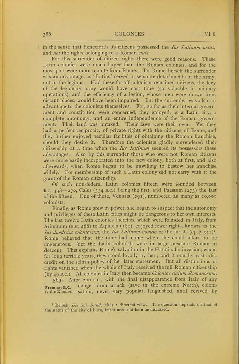 in the sense that henceforth its citizens possessed the lus Latinuvi ueitts, and not the rights belonging to a Roman ends. For this surrender of citizen rights there were good reasons. These Latin colonies were much larger than the Roman colonies, and for the most part were more remote from Rome. To Rome herself the surrender was an advantage, as ' Latins' served in separate detachments in the army, not in the legions. Had these far-off colonists remained citizens, the levy of the legionary army would have cost time (so valuable in military operations), and the efficiency of a legion, whose men were drawn from distant places, would have been impaired. But the surrender was also an advantage to the colonists themselves. For, so far as their internal govern- ment and constitution were concerned, they enjoyed, as a Latin city, a complete autonomy, and an entire independence of the Roman govern- ment. Their land was untaxed. Their laws were their own. Yet they had a perfect reciprocity of private rights with the citizens of Rome, and they further enjoyed peculiar facilities of obtaining the Roman franchise, should they desire it. Therefore the colonists gladly surrendered their citizenship at a time when the lus Latinum secured its possessors these advantages. Also by this surrender those who were not Roman citizens were more easily incorporated into the new colony, both at first, and also afterwards, when Rome began to be unwilling to bestow her iranchise widely. For membership of such a Latin colony did not carry with it the. grant of the Roman citizenship. Of such non-federal Latin colonies fifteen were founded between B.C. 338—270, Cales (334 B.C.) being the first, and Paestum (273) the last of the fifteen. One of these, Venusia (291), numbered as many as 20,000 colonists. Finally, as Rome grew in power, she began to suspect that the autonomy and privileges of these Latin cities might be dangerous to her own interests. The last twelve Latin colonies therefore which were founded in Italy, from Ariminum (b.c. 268) to Aquileia (181), enjoyed fewer rights, known as the Jus duodecim coloniarum, the lus Latinum nouum of the jurists (cp. § 341)^ Rome believed that the time had come when she could afford to be ungenerous. Yet the Latin colonists were in large measure Roman in descent. This explains Rome's salvation in the Hannibalic invasion, when, for long terrible years, they stood loyally by her; and it equally casts dis- credit on the selfish policy of her later statesmen. But all distinctions of rights vanished when the whole of Italy received the full Roman citizenship (by 49 B.C.). All colonies in Italy then became Colotiiae ciuium Romanonim. 569. After 200 B.C., with the final disappearance from Italy of any ^ T,r danger from attack (save in the extreme North), coloni- From 123 B.C. & \ • 1 J to the Empire, sation, never very popular, languished, until revived by 1 Beloch, Der ital. Bund, takes a difterent view. The question depends on that of the status of the city of Luca, but it need not here be discussed.