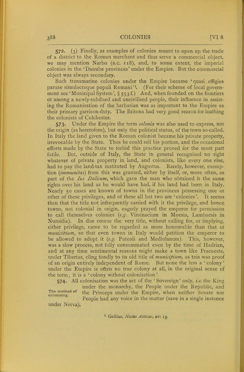 572. (3) Finally, as examples of colonies meant to open up the trade of a district to the Roman merchant and thus serve a commercial object, we may mention Narbo (b.c. 118), and, to some extent, the imperial colonies in the 'Danube provinces' under the Empire. But the commercial object was always secondary. Such transmarine colonies under the Empire became 'quasi effigies paruae simulacraque populi Romani '\ (For their scheme of local govern- ment see 'Municipal System', § 553 f.) And, when founded on the frontiers or among a newly-subdued and uncivilised people, their influence in assist- ing the Romanisation of the barbarian was as important to the Empire as their primary garrison-duty. The Britons had very good reason for loathing the colonists of Colchester. 573. Under the Empire the term co/om'a was also used to express, not the origin (as heretofore), but only the political status, of the town so-called. In Italy the land given to the Roman colonist became his private property, irrevocable by the State. Thus he could sell his portion, and the occasional efforts made by the State to forbid this practice proved I'or the most part futile. But, outside of Italy, the State in general recognised no right whatever of private property in land, and colonists, like every one else, had to pay the land-tax instituted by Augustus. Rarely, however, exemp- tion {immunitas) from this was granted, either by itself, or, more often, as part of the Jus Italicum, which gave the man who obtained it the same rights over his land as he would have had, if his land had been in Italy. Nearly 50 cases are known of towns in the provinces possessing one or other of these privileges, and of these all but two are ' colonies'. It seems then that the title not infrequently carried with it the privilege, and hence towns, not colonial in origin, eagerly prayed the emperor for permission to call themselves colonies {e.g. Viminacium in Moesia, Lambaesis in Numidia). In due course the very title, without calHng for, or implying, either privilege, came to be regarded as more honourable than that of mu7iicipium, so that even towns in Italy would petition the emperor to be allowed to adopt it {e.g. Puteoli and Mediolanum). This, however, was a slow process, not fully consummated even by the time of Hadrian, and at any time sentimental reasons might make a town like Praeneste, under Tiberius, cling fondly to its old title of muntcipium, as tnis was proof of an origin entirely independent of Rome. But none the less a ' colony' under the Empire is often no true colony at all, in the original sense of the term; it is a ' colony without colonisation '. 574. All colonisation was the act of the 'Sovereign' only, i.e. the King under the monarchy, the People under the Republic, and The method of (.j^g PrinccDS Under the Empire, when neither Senate nor colonising. . ' People had any voice m the matter (save m a single mstance under Nerva). ^ Gellius, Nodes Aiticae, xvi 13.