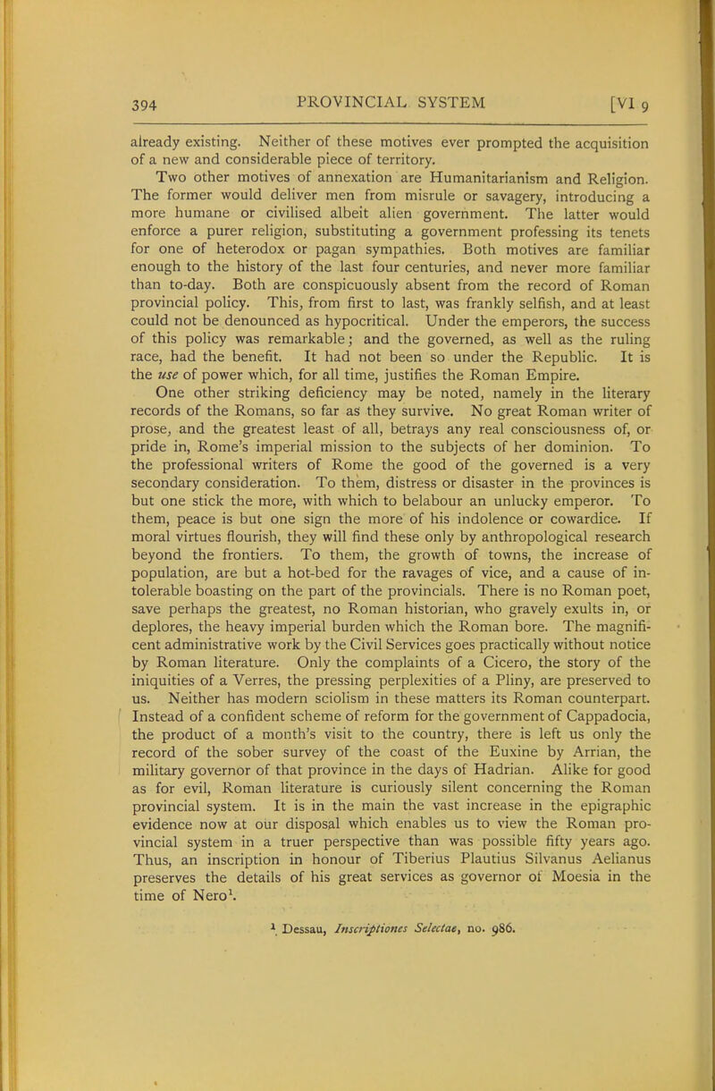 already existing. Neither of these motives ever prompted the acquisition of a new and considerable piece of territory. Two other motives of annexation are Humanitarianism and Religion. The former would deliver men from misrule or savagery, introducing a more humane or civilised albeit alien government. The latter would enforce a purer religion, substituting a government professing its tenets for one of heterodox or pagan sympathies. Both motives are familiar enough to the history of the last four centuries, and never more familiar than to-day. Both are conspicuously absent from the record of Roman provincial policy. This, from first to last, was frankly selfish, and at least could not be denounced as hypocritical. Under the emperors, the success of this policy was remarkable; and the governed, as well as the ruling race, had the benefit. It had not been so under the Republic. It is the use of power which, for all time, justifies the Roman Empire. One other striking deficiency may be noted, namely in the literary records of the Romans, so far as they survive. No great Roman writer of prose, and the greatest least of all, betrays any real consciousness of, or pride in, Rome's imperial mission to the subjects of her dominion. To the professional writers of Rome the good of the governed is a very secondary consideration. To them, distress or disaster in the provinces is but one stick the more, with which to belabour an unlucky emperor. To them, peace is but one sign the more of his indolence or cowardice. If moral virtues flourish, they will find these only by anthropological research beyond the frontiers. To them, the growth of towns, the increase of population, are but a hot-bed for the ravages of vice^ and a cause of in- tolerable boasting on the part of the provincials. There is no Roman poet, save perhaps the greatest, no Roman historian, who gravely exults in, or deplores, the heavy imperial burden which the Roman bore. The magnifi- cent administrative work by the Civil Services goes practically without notice by Roman literature. Only the complaints of a Cicero, the story of the iniquities of a Verres, the pressing perplexities of a Pliny, are preserved to us. Neither has modern sciolism in these matters its Roman counterpart. Instead of a confident scheme of reform for the government of Cappadocia, the product of a month's visit to the country, there is left us only the record of the sober survey of the coast of the Euxine by Arrian, the military governor of that province in the days of Hadrian. Alike for good as for evil, Roman literature is curiously silent concerning the Roman provincial system. It is in the main the vast increase in the epigraphic evidence now at our disposal which enables us to view the Roman pro- vincial system in a truer perspective than was possible fifty years ago. Thus, an inscription in honour of Tiberius Plautius Silvanus Aelianus preserves the details of his great services as governor of Moesia in the time of Nero\ Dessau, Inscriptiones Selectae, no. 986.