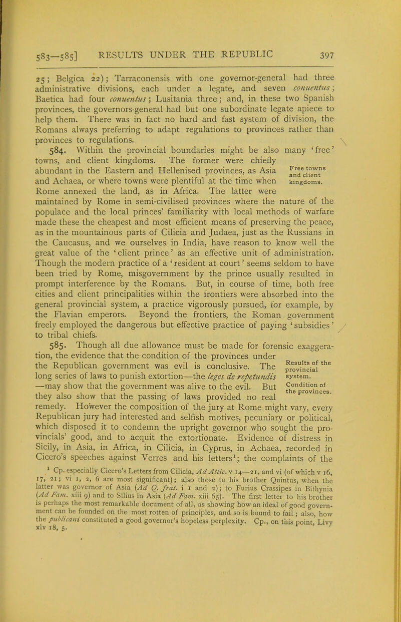 25; Belgica 22); Tarraconensis with one governor-general had three administrative divisions, each under a legate, and seven conuenhis; Baetica had four conuetitus; Lusitania three; and, in these two Spanish provinces, the governors-general had but one subordinate legate apiece to help them. There was in fact no hard and fast system of division, the Romans always preferring to adapt regulations to provinces rather than provinces to regulations. 584. Within the provincial boundaries might be also many 'free' towns, and client kingdoms. The former were chiefly abundant in the Eastern and Hellenised provinces, as Asia '°wns . and client and Achaea, or where towns were plentiful at the time when kingdoms. Rome annexed the land, as in Africa. The latter were maintained by Rome in semi-civilised provinces where the nature of the populace and the local princes' familiarity with local methods of warfare made these the cheapest and most efficient means of preserving the peace, as in the mountainous parts of Cilicia and Judaea, just as the Russians in the Caucasus, and we ourselves in India, have reason to know well the great value of the ' client prince' as an effective unit of administration. Though the modern practice of a ' resident at court' seems seldom to have been tried by Rome, misgovernment by the prince usually resulted in prompt interference by the Romans. But, in course of time, both free cities and client principalities within the frontiers were absorbed into the general provincial system, a practice vigorously pursued, tor example, by the Flavian emperors. Beyond the frontiers, the Roman government freely employed the dangerous but effective practice of paying 'subsidies' to tribal chiefs. 585. Though all due allowance must be made for forensic exaggera- tion, the evidence that the condition of the provinces under the Republican government was evil is conclusive. The ^vinciaf*^* long series of laws to punish extortion—the leges de repetwtdis system. —may show that the government was alive to the evil. But Condition of 111 11 • ^1 ■ . , provmces. they also show that the passing of laws provided no real remedy. However the composition of the jury at Rome might vary, every Republican jury had interested and selfish motives, pecuniary or political, which disposed it to condemn the upright governor who sought the pro- vincials' good, and to acquit the extortionate. Evidence of distress in Sicily, in Asia, in Africa, in Cilicia, in Cyprus, in Achaea, recorded in Cicero's speeches against Verres and his letters^; the complaints of the * Cp. especially Cicero's Letters from Cilicia, AdAltic.y 14—21, and vi (of which v 16, 17, 21; vi 1, 2, 6 are most significant); also those to his brother Quintus, when the latter was governor of Asia (Ad Q. fmt. i i and 2); to Fiirius Crassipes in Bithynia {Ad Fain, xiii 9) and to Silius in Asia {Ad Fam. xiii 65). The first letter to his brother is perhaps the most remarkable document of all, as showing how an ideal of good govern- ment can be founded on the most rotten of principles, and so is bound to fail ; also, how the publicaui constituted a good governor's hopeless perplexity. Cp., on this point, Livy xlv 18, 5.