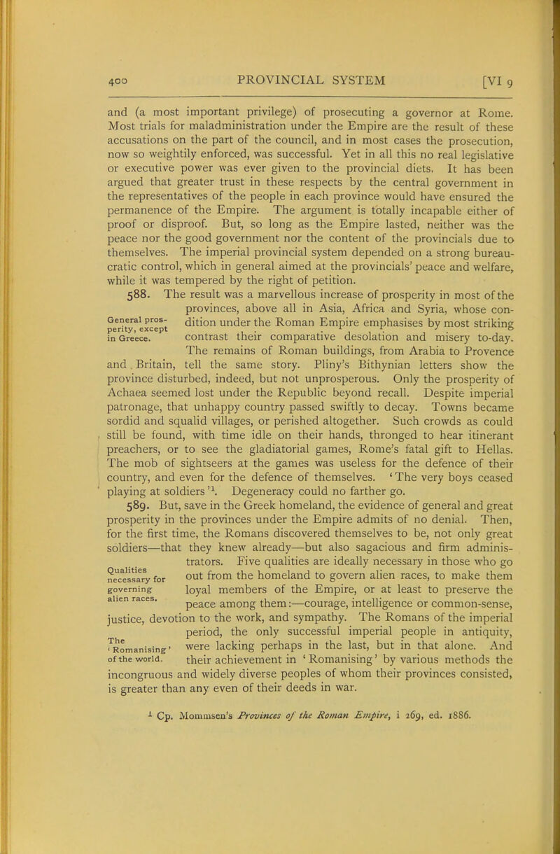 and (a most important privilege) of prosecuting a governor at Rome. Most trials for maladministration under the Empire are the result of these accusations on the part of the council, and in most cases the prosecution, now so weightily enforced, was successful. Yet in all this no real legislative or executive power was ever given to the provincial diets. It has been argued that greater trust in these respects by the central government in the representatives of the people in each province would have ensured the permanence of the Empire. The argument is totally incapable either of proof or disproof. But, so long as the Empire lasted, neither was the peace nor the good government nor the content of the provincials due to themselves. The imperial provincial system depended on a strong bureau- cratic control, which in general aimed at the provincials' peace and welfare^ while it was tempered by the right of petition. 588. The result was a marvellous increase of prosperity in most of the provinces, above all in Asia, Africa and Syria, whose con- Generai pros- dition Under the Roman Empire emphasises by most striking penty, except . . ^ - , ^ •' ° in Greece. Contrast their comparative desolation and misery to-day. The remains of Roman buildings, from Arabia to Provence and. Britain, tell the same story. Pliny's Bithynian letters show the province disturbed, indeed, but not unprosperous. Only the prosperity of Achaea seemed lost under the Republic beyond recall. Despite imperial patronage, that unhappy country passed swiftly to decay. Towns became sordid and squalid villages, or perished altogether. Such crowds as could still be found, with time idle on their hands, thronged to hear itinerant preachers, or to see the gladiatorial games, Rome's fatal gift to Hellas. The mob of sightseers at the games was useless for the defence of their country, and even for the defence of themselves. ' The very boys ceased playing at soldiers'\ Degeneracy could no farther go. 589. But, save in the Greek homeland, the evidence of general and great prosperity in the provinces under the Empire admits of no denial. Then, for the first time, the Romans discovered themselves to be, not only great soldiers—that they knew already—but also sagacious and firm adminis- trators. Five qualities are ideally necessary in those who go nec^essary for out from the homeland to govern alien races, to make them governing loyal members of the Empire, or at least to preserve the alien races. peace among them:—courage, intelligence or common-sense, justice, devotion to the work, and sympathy. The Romans of the imperial period, the only successful imperial people in antiquity, ^Romanising' Were lacking perhaps in the last, but in that alone. And of the world. their achievement in 'Romanising' by various methods the incongruous and widely diverse peoples of whom their provinces consisted, is greater than any even of their deeds in war. •■• Cp. Momoisen's Provinces of the Roman Empire, i 269, ed. 1S86.