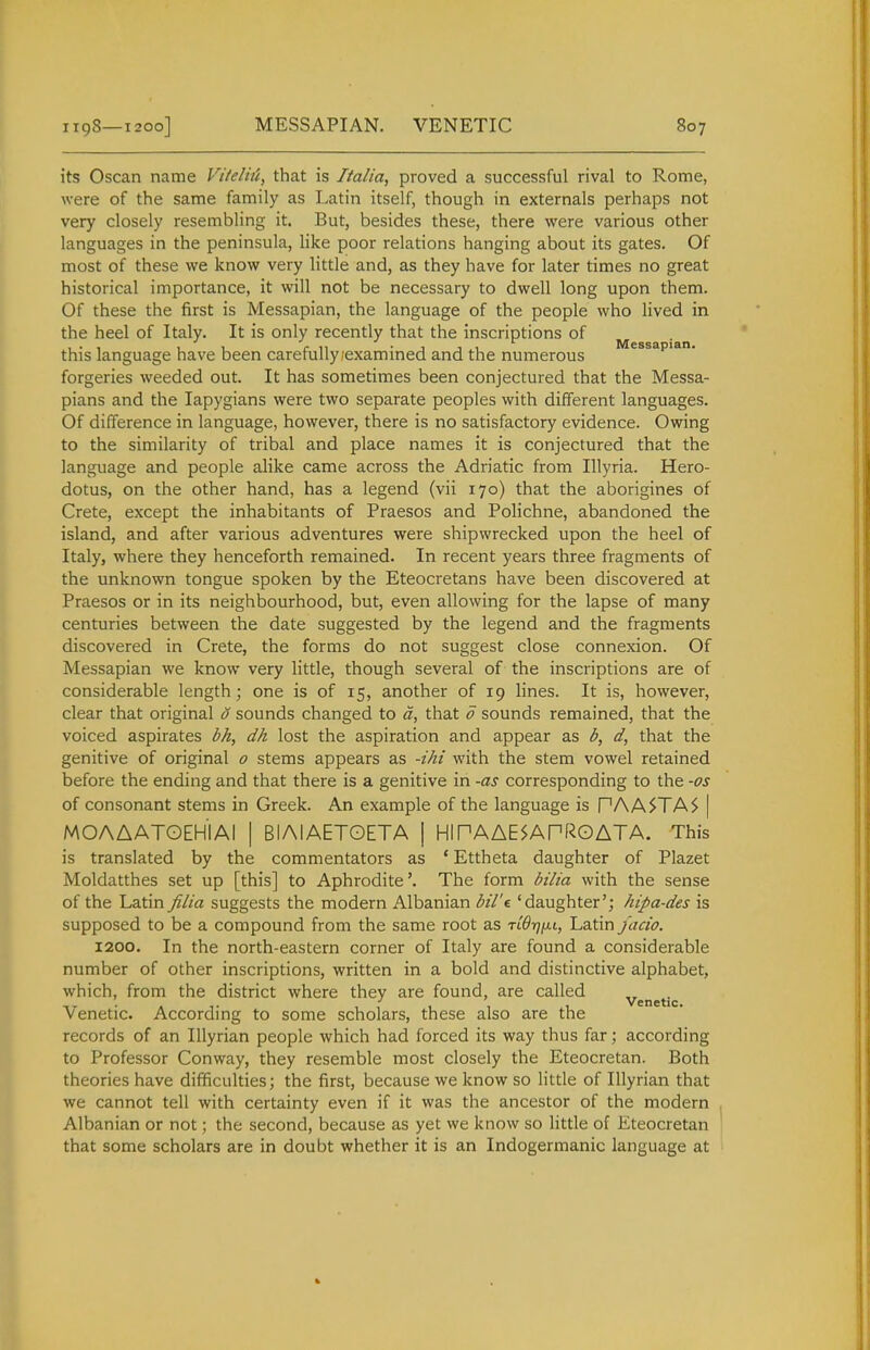 its Oscan name Vttelhi, that is Italia, proved a successful rival to Rome, were of the same family as Latin itself, though in externals perhaps not very closely resembling it. But, besides these, there were various other languages in the peninsula, hke poor relations hanging about its gates. Of most of these we know very little and, as they have for later times no great historical importance, it will not be necessary to dwell long upon them. Of these the first is Messapian, the language of the people who lived in the heel of Italy. It is only recently that the inscriptions of this language have been carefully .'examined and the numerous forgeries weeded out. It has sometimes been conjectured that the Messa- pians and the lapygians were two separate peoples with different languages. Of difference in language, however, there is no satisfactory evidence. Owing to the similarity of tribal and place names it is conjectured that the language and people alike came across the Adriatic from Illyria. Hero- dotus, on the other hand, has a legend (vii 170) that the aborigines of Crete, except the inhabitants of Praesos and Polichne, abandoned the island, and after various adventures were shipwrecked upon the heel of Italy, where they henceforth remained. In recent years three fragments of the unknown tongue spoken by the Eteocretans have been discovered at Praesos or in its neighbourhood, but, even allowing for the lapse of many centuries between the date suggested by the legend and the fragments discovered in Crete, the forms do not suggest close connexion. Of Messapian we know very little, though several of the inscriptions are of considerable length; one is of 15, another of 19 lines. It is, however, clear that original 0 sounds changed to d, that 0 sounds remained, that the voiced aspirates bh, dh lost the aspiration and appear as b, d, that the genitive of original o stems appears as -ihi with the stem vowel retained before the ending and that there is a genitive in -as corresponding to the -os of consonant stems in Greek. An example of the language is PAA^TA^ | MOAAATOEHIAI | BIAIAETOETA | HIPAAE^APROATA. This is translated by the commentators as * Ettheta daughter of Plazet Moldatthes set up [this] to Aphrodite'. The form bilia with the sense of the Latin filia suggests the modern Albanian bil't 'daughter'; hipa-des is supposed to be a compound from the same root as ti^tj/xi, Latin jacio. 1200. In the north-eastern corner of Italy are found a considerable number of other inscriptions, written in a bold and distinctive alphabet, which, from the district where they are found, are called venetic Venetic. According to some scholars, these also are the records of an Illyrian people which had forced its way thus far; according to Professor Conway, they resemble most closely the Eteocretan. Both theories have difficulties; the first, because we know so little of Illyrian that we cannot tell with certainty even if it was the ancestor of the modern Albanian or not; the second, because as yet we know so little of Eteocretan that some scholars are in doubt whether it is an Indogermanic language at