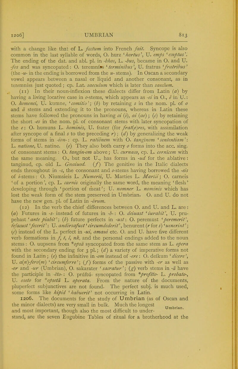 with a change like that of L. factum into French fait. Syncope is also common in the last syllable of words, O. hurz ' hortus', U. etnps ' emptus'. The ending of the dat. and abl. pi. in -bhos, L. -bus, became in O. and U. fos and was syncopated: O. teremm'ss ' termmibusU. fratrus 'fratribus' (the -u- in the ending is borrowed from the n- stems). In Oscan a secondary vowel appears between a nasal or liquid and another consonant, as in terd^mm'ss just quoted; cp. Lat. saecuhim which is later than saeclum. (11) In their noun-inflexion these dialects differ from Latin {a) by having a living locative case in (7-stems, which appears as -ei in O., e in U.: O. komenei, U. kumne, ^ comitio''; {b) by retaining s in the nom. pi. of 0 and d stems and extending it to the pronouns, whereas in Latin these stems have followed the pronouns in having oi (z), ai {ae); (c) by retaining the short -es in the nom. pi. of consonant stems with later syncopation of the e', O. humuns L. homines, U. frater (for frat(e)res, with assimilation after syncope of a final s to the preceding r); {d) by generalizing the weak forms of stems in -ion-: cp. L. ratidnem with O. tanginom ' sententiam': L. natione, U. natine. {e) They also both carry 0 forms into the acc. sing, of consonant stems : O. tangin-om above; U. curnaco, cp. L. corntcem with the same meaning. O., but not U., has forms in -ud for the ablative: tanginud, cp. old L. Gnaiuod. (/) The genitive in the Italic dialects ends throughout in -s, the consonant and tf-stems having borrowed the -eis of /-stems: O. Niumsieis L. Numerii, U. Marties L. Mariii; O. carneis ' of a portioncp. L. carnis originally the same word, the meaning ' flesh' developing through 'portion of meat'; U. nomner L. nominis which has lost the weak form of the stem preserved in Umbrian. O. and U. do not have the new gen. pi. of Latin in -brum. (12) In the verb the chief differences between O. and U. and L. are: (a) Futures in -s- instead of futures in -b-: O. deiuast ' iurabit \ U. pru- pehast ''ante piabif; (b) future perfects in -ust: O. peremust 'peremerit', fefacust'fecerif: U. andirsafust'circumdederit', benurent (rioxs) 'uenerint'; \c) instead of the L. perfect in -ui, amaui etc. O. and U. have five different verb formations in f t, I, jik, and the personal endings added to the noun stems : O. uupsens from *opsd syncopated from the same stem as L. opera with the secondary ending for 3 pi.; (^2^) a variety of imperative forms not found in Latin ; (i?) the infinitive in -07n instead of -ere: O. deikum 'dicere', U. a{n)-fero{ni) 'circumferre''; (/) forms of the passive with -er as well as •or and -icr (Umbrian), O. sakarater ' sacratur'; (g) verb stems in -d have the participle in -eto-: O. pruftu- syncopated from *profeto- L. probata-, U. oseto for '^opsetd L. operata. From the nature of the documents, pluperfect subjunctives are not found. The perfect subj. is much used, some forms like hipid ' Iiabuerit^ not occurring in Latin. 1206. The documents for the study of Umbrian (as of Oscan and the minor dialects) are very small in bulk. Much the longest „ , . 1 • 111. -kTr 1 1 umbnan. and most important, though also the most difficult to under- stand, are the seven Eugubine Tables of ritual for a brotherhood at the