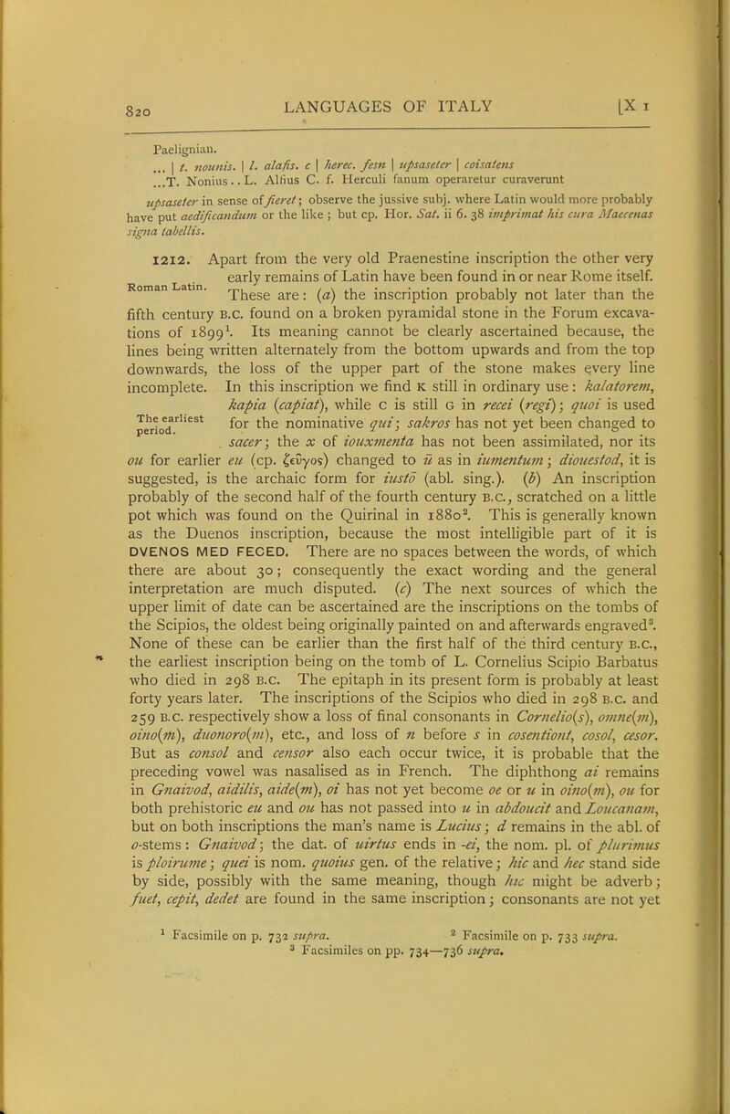 Paelignian. .,, I t. iiounis. I /. alafis. c \ herec. fesn \ jipsaseler \ coisaUfis ...T. Nonius.. L. Allius C. f. Herculi fanum operaretur curaverunt upsasefer in sense of Jieret; observe the jussive subj. where Latin would more probably have put aedificandiun or the like ; but cp. Hor. Sat. ii 6. 38 imprimat his cura Maecenas signa tabellis. xixi. Apart from the very old Praenestine inscription the other very early remains of Latin have been found in or near Rome itself. Roman atin. -pj-^ggg ^^j-g. ^-j^g inscription probably not later than the fifth century B.C. found on a broken pyramidal stone in the Forum excava- tions of 1899-'. Its meaning cannot be clearly ascertained because, the lines being written alternately from the bottom upwards and from the top downwards, the loss of the upper part of the stone makes every line incomplete. In this inscription we find K still in ordinary use : ka/atorem, kapia {capiat), while c is still G in recei {regi); quoi is used perto^d^''^^* for the nominative qui; sakros has not yet been changed to . sacer; the x of iouxtnenta has not been assimilated, nor its ou for earlier eu (cp. ^eCyos) changed to u as in iiimentum; dioiiestod, it is suggested, is the archaic form for iusto (abl. sing.), {p) An inscription probably of the second half of the fourth century B.C., scratched on a little pot which was found on the Quirinal in 1880^. This is generally known as the Duenos inscription, because the most intelligible part of it is DVENOS MED FECED. There are no spaces between the words, of which there are about 30; consequently the exact wording and the general interpretation are much disputed, {c) The next sources of which the upper limit of date can be ascertained are the inscriptions on the tombs of the Scipios, the oldest being originally painted on and afterwards engraved'. None of these can be earlier than the first half of the third century B.C., the earliest inscription being on the tomb of L. Cornelius Scipio Barbatus who died in 298 B.C. The epitaph in its present form is probably at least forty years later. The inscriptions of the Scipios who died in 298 B.C. and 259 B.C. respectively show a loss of final consonants in Cornelio{s), oinne(i)i), oiiio(m), duojioro{i?i), etc., and loss of n before J in cosentioni, cosol, cesor. But as consol and censor also each occur twice, it is probable that the preceding vowel was nasalised as in French. The diphthong ai remains in Gnaivod, aidilis, aide{in), oi has not yet become oe or u in oino{in\ ou for both prehistoric eu and ou has not passed into u in abdoiccit and Loucanam, but on both inscriptions the man's name is Lucius; d remains in the abl. of f-stems: Gnaivod; the dat. of uirtus ends in -<?/, the nom. pi. of plurivius is ploirume; quei is nom. quoius gen. of the relative; hie and hec stand side by side, possibly with the same meaning, though htc might be adverb; fuet, cepit, dedet are found in the same inscription; consonants are not yet ^ Facsimile on p. 732 supra. ^ Facsimile on p. 733 supra. 3 Facsimiles on pp. 734—736 supra.