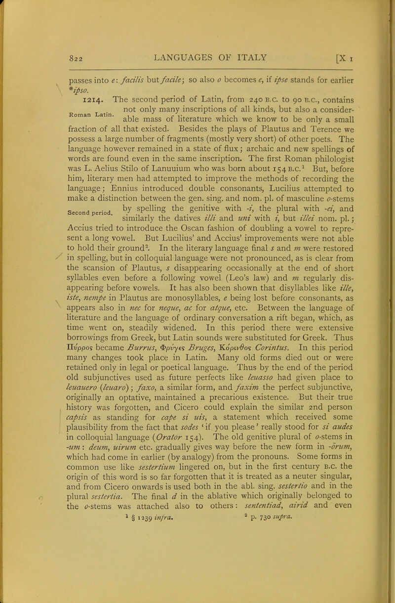 passes into e: facilis but facile-, so also o becomes e, if ipse stands for earlier *ipso. 1214. The second period of Latin, from 2408,0. to 90 e.g., contains Lat'n ^* many inscriptions of all kinds, but also a consider- oman i . mass of literature which we know to be only a small fraction of all that existed. Besides the plays of Plautus and Terence we possess a large number of fragments (mostly very short) of other poets. The language however remained in a state of flux; archaic and new spellings of words are found even in the same inscription. The first Roman philologist was L. Aelius Stilo of Lanuuium who was born about 1548.0.^ But, before him, literary men had attempted to improve the methods of recording the language; Ennius introduced double consonants, Lucilius attempted to make a distinction between the gen. sing, and nom. pi. of masculine ^7-stems Second period Spelling the genitive with the plural with -ei, and similarly the datives illi and uni with i, but illei nom. pi.; Accius tried to introduce the Oscan fashion of doubling a vowel to repre- sent a long vowel. But Lucilius' and Accius' improvements were not able to hold their ground^. In the literary language final J and m were restored in spelling, but in colloquial language were not pronounced, as is clear from the scansion of Plautus, s disappearing occasionally at the end of short syllables even before a following vowel (Leo's law) and m regularly dis- appearing before vowels. It has also been shown that disyllables like ille, iste, ncjiipe in Plautus are monosyllables, e being lost before consonants, as appears also in nec for neque, ac for atque, etc. Between the language of literature and the language of ordinary conversation a rift began, which, as time went on, steadily widened. In this period there were extensive borrowings from Greek, but Latin sounds were substituted for Greek. Thus IIvppo? became Burrus, 4>/3i;y£s Bruges, KopivOo^ Coriiitus. In this period many changes took place in Latin. Many old forms died out or were retained only in legal or poetical language. Thus by the end of the period old subjunctives used as future perfects like leuasso had given place to leuauero {leuard); faxo, a similar form, and faxim the perfect subjunctive, originally an optative, maintained a precarious existence. But their true history was forgotten, and Cicero could explain the similar 2nd person capsis as standing for cape si uis, a statement which received some plausibility from the fact that sodes ' if you please' really stood for si audes in colloquial language {Orator 154). The old genitive plural of i>-stems in -um: deum, uirum etc. gradually gives way before the new form in -drum, which had come in earlier (by analogy) from the pronouns. Some forms in common use like sestertium lingered on, but in the first century B.C. the origin of this word is so far forgotten that it is treated as a neuter singular, and from Cicero onwards is used both in the abl. sing, sesterlio and in the plural sesteriia. The final d in the ablative which originally belonged to the tf-stems was attached also to others: sententiad, airid and even 1 § 1239 infra. * p. 73°