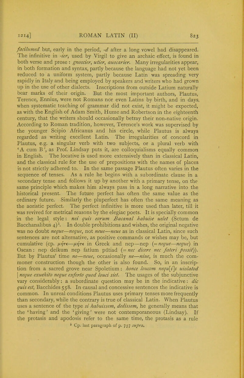 factlumed but, early in the period, -d after a long vowel had disappeared. The infinitive in -ier, used by Virgil to give an archaic effect, is found in both verse and prose : gnoscier, uiier, auocarier. Many irregularities appear, in both formation and syntax, partly because the language had not yet been reduced to a uniform system, partly because Latin was spreading very rapidly in Italy and being employed by speakers and writers who had grown up in the use of other dialects. Inscriptions from outside Latium naturally bear marks of their origin. But the most important authors, Plautus, Terence, Ennius, were not Romans nor even Latins by birth, and in days, when systematic teaching of grammar did not exist, it might be expected, as with the English of Adam Smith, Hume and Robertson in the eighteenth century, that the writers should occasionally betray their non-native origin. According to Roman tradition, however, Terence's work was supervised by the younger Scipio Africanus and his circle, while Plautus is always regarded as writing excellent Latin. The irregularities of concord in Plautus, e.g. a singular verb with two subjects, or a plural verb with * A cum Bas Prof. Lindsay puts it, are colloquialisms equally common in English. The locative is used more extensively than in classical Latin, and the classical rule for the use of prepositions with the names of places is not strictly adhered to. In the same passage Plautus often varies in the sequence of tenses. As a rule he begins with a subordinate clause in a secondary tense and follows it up by another with a primary tense, on the same principle which makes him always pass in a long narrative into the historical present. The future perfect has often the same value as the ordinary future. Similarly the pluperfect has often the same meaning as the aoristic perfect. The perfect infinitive is more used than later, till it was revived for metrical reasons by the elegiac poets. It is specially common in the legal style: nei quis eorum Bacaftal habuise uelet (Sctum de Bacchanalibus 4)^ In double pro^iibitions and wishes, the original negative was no doubt neque—tieque, not neue—neiie as in classical Latin, since such sentences are not alternative, as positive commands or wishes may be, but cumulative (cp. /Ajfrc—/ATfre in Greek and nep—nep (= neque—neque) in Oscan: nep deikum nep fatium pdtiad (= nec dicere tiec faieri possit)). But by Plautus' time ne—neue, occasionally ne—nine, is much the com- moner construction though the other is also found. So, in an inscrip- tion from a sacred grove near Spoletium: ho7ice loucom nequ\i\s uiolatod I neque exuehito neque exferto quod louci siet. The usages of the subjunctive vary considerably: a subordinate question may be in the indicative: die quis est, Bacchides 558. In causal and concessive sentences the indicative is common. In unreal conditions Plautus uses primary tenses more frequently than secondary, while the contrary is true of classical Latin. When Plautus uses a sentence of the type si habuissem, dedissem, he generally means that the 'having' and the 'giving' were not contemporaneous (Lindsay). If the protasis and apodosis refer to the same time, the protasis as a rule * Cp. last paragraph of p. 757 supra.