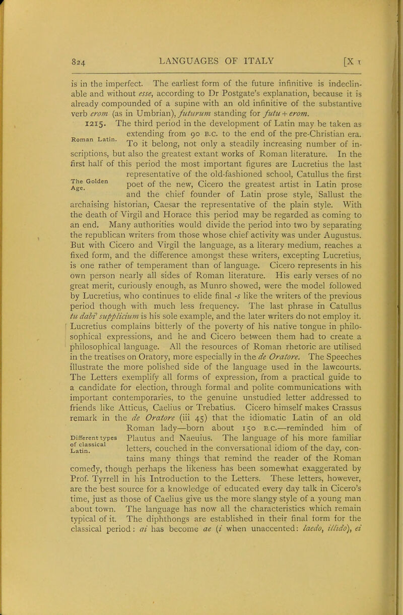 is in the imperfect. The earliest form of the future infinitive is indeclin- able and without esse, according to Dr Postgate's explanation, because it is already compounded of a supine with an old infinitive of the substantive verb erom (as in Umbrian),standing for futu-^erom. 1215. The third period in the development of Latin may be taken as extending from 90 B.C. to the end of the pre-Christian era. oman a in. belong, not Only a steadily increasing number of in- scriptions, but also the greatest extant works of Roman literature. In the first half of this period the most important figures are Lucretius the last representative of the old-fashioned school, Catullus the first The Golden p^^j. ^^^^ Cicero the greatest artist in Latin prose and the chief founder of Latin prose style, Sallust the archaising historian, Caesar the representative of the plain style. With the death of Virgil and Horace this period may be regarded as coming to an end. Many authorities would divide the period into two by separating the republican writers from those whose chief activity was under Augustus. But with Cicero and Virgil the language, as a literary medium, reaches a fixed form, and the difference amongst these writers, excepting Lucretius, is one rather of temperament than of language. Cicero represents in his own person nearly all sides of Roman literature. His early verses of no great merit, curiously enough, as Munro showed, were the model followed by Lucretius, who continues to elide final -s like the writers of the previous period though with much less frequency. The last phrase in Catullus tu dabi' stipplicium is his sole example, and the later writers do not employ it. Lucretius complains bitterly of the poverty of his native tongue in philo- sophical expressions, and he and Cicero between them had to create a philosophical language. All the resources of Roman rhetoric are utilised in the treatises on Oratory, more especially in the de Oratore. The Speeches illustrate the more polished side of the language used in the lawcourts. The Letters exemplify all forms of expression, from a practical guide to a candidate for election, through formal and polite communications with important contemporaries, to the genuine unstudied letter addressed to friends like Atticus, Caelius or Trebatius. Cicero himself makes Crassus remark in the de Oratore (iii 45) that the idiomatic Latin of an old Roman lady—born about 150 B.C.—reminded him of Different types Plautus and Nacuius. The language of his more familiar ifatin^^^' letters, couched in the conversational idiom of the day, con- tains many things that remind the reader of the Roman comedy, though perhaps the likeness has been somewhat exaggerated by Prof. Tyrrell in his Introduction to the Letters. These letters, however, are the best source for a knowledge of educated every day talk in Cicero's time, just as those of Caelius give us the more slangy style of a young man about town. The language has now all the characteristics which remain typical of it. The diphthongs are established in their final torm for the classical period: ai has become ae {i when unaccented: laedo, i/ltdo), ei