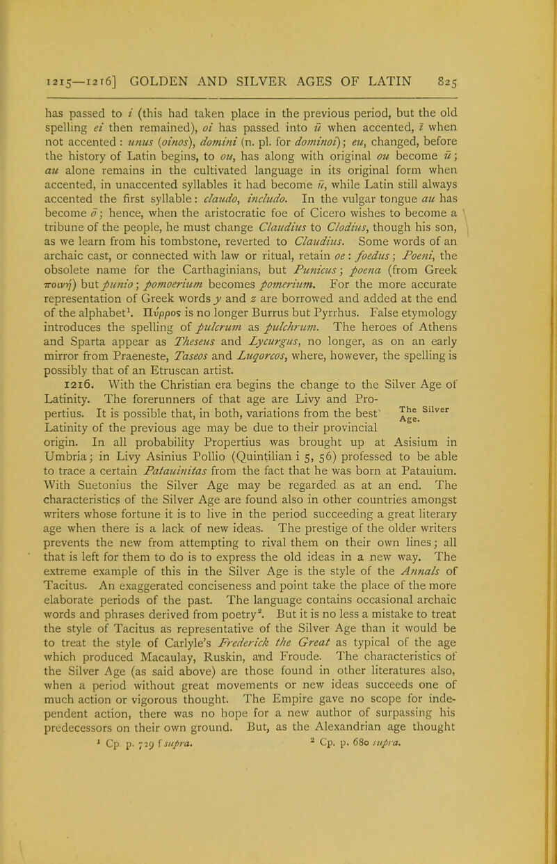 has passed to / (this had taken place in the previous period, but the old spelling ei then remained), oi has passed into u when accented, 1 when not accented : unus {oinos), domini (n. pi. for dominoi); eu, changed, before the history of Latin begins, to oit, has along with original oi/- become ri; au alone remains in the cultivated language in its original form when accented, in unaccented syllables it had become u, while Latin still always accented the first syllable: claudo, inchido. In the vulgar tongue au has become o; hence, when the aristocratic foe of Cicero wishes to become a tribune of the people, he must change Claudius to Clodhes, though his son, as we learn from his tombstone, reverted to Claudius. Some words of an archaic cast, or connected with law or ritual, retain oe: foedus; I'oem, the obsolete name for the Carthaginians, but Punicus; poena (from Greek iroivrj) hnt punio; pomoerium becomes pomerium. For the more accurate representation of Greek words y and z are borrowed and added at the end of the alphabet^. IXvppos is no longer Burrus but Pyrrhus. False etymology introduces the spelling of piclcruiji as pulchrum. The heroes of Athens and Sparta appear as Theseus and Lycurgus, no longer, as on an early mirror from Praeneste, Taseos and Luqorcos, where, however, the spelling is possibly that of an Etruscan artist. 1216. With the Christian era begins the change to the Silver Age of Latinity. The forerunners of that age are Livy and Pro- pertius. It is possible that, in both, variations from the best' suver Latinity of the previous age may be due to their provincial origin. In all probability Propertius was brought up at Asisium in Umbria j in Livy Asinius Pollio (Quintilian i 5, 56) professed to be able to trace a certain Patauinitas from the fact that he was born at Patauium. With Suetonius the Silver Age may be regarded as at an end. The characteristics of the Silver Age are found also in other countries amongst writers whose fortune it is to live in the period succeeding a great literary age when there is a lack of new ideas. The prestige of the older writers prevents the new from attempting to rival them on their own lines; all that is left for them to do is to express the old ideas in a new way. The extreme example of this in the Silver Age is the style of the Annals of Tacitus. An exaggerated conciseness and point take the place of the more elaborate periods of the past. The language contains occasional archaic words and phrases derived from poetry^ But it is no less a mistake to treat the style of Tacitus as representative of the Silver Age than it would be to treat the style of Carlyle's Frederick the Great as typical of the age which produced Macaulay, Ruskin, and Froude. The characteristics of the Silver Age (as said above) are those found in other literatures also, when a period without great movements or new ideas succeeds one of much action or vigorous thought. The Empire gave no scope for inde- pendent action, there was no hope for a new author of surpassing his predecessors on their own ground. But, as the Alexandrian age thought ' Cp. p. 729 f sitpra. * Cp. p. 680 supra.