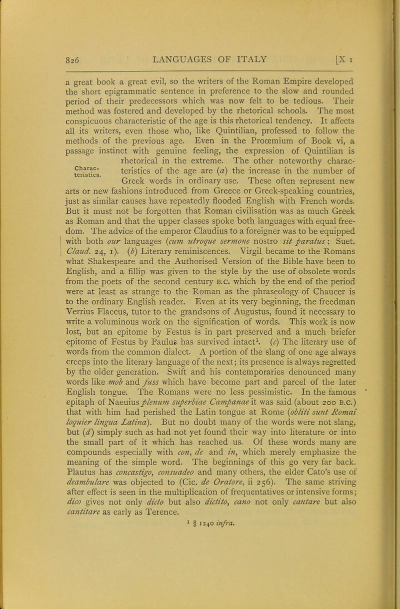 a great book a great evil, so the writers of the Roman Empire developed the short epigrammatic sentence in preference to the slow and rounded period of their predecessors which was now felt to be tedious. Their method was fostered and developed by the rhetorical schools. The most conspicuous characteristic of the age is this rhetorical tendency. It affects all its writers, even those who, like Quintilian, professed to follow the methods of the previous age. Even in the Prooemium of Book vi, a passage instinct with genuine feeling, the expression of Quintilian is rhetorical in the extreme. The other noteworthy charac- charac- teristics of the age are (a) the increase in the number of teristics. . o . \ ' Greek words in ordmary use. These often represent new arts or new fashions introduced from Greece or Greek-speaking countries, just as similar causes have repeatedly flooded English with French words. But it must not be forgotten that Roman civilisation was as much Greek as Roman and that the upper classes spoke both languages with equal free- dom. The advice of the emperor Claudius to a foreigner was to be equipped with both oter languages {cum utroqiie sermone no^lxo sit paratus: Suet. Claud. 24, i). {h) Literary reminiscences. Virgil became to the Romans what Shakespeare and the Authorised Version of the Bible have been to English, and a fillip was given to the style by the use of obsolete words from the poets of the second century B.C. which by the end of the period were at least as strange to the Roman as the phraseology of Chaucer is to the ordinary English reader. Even at its very beginning, the freedman Verrius Flaccus, tutor to the grandsons of Augustus, found it necessary to write a voluminous work on the signification of words. This work is now lost, but an epitome by Festus is in part preserved and a much briefer epitome of Festus by Paulus has survived intact^ {c) The literary use of words from the common dialect. A portion of the slang of one age always creeps into the literary language of the next; its presence is always regretted by the older generation. Swift and his contemporaries denounced many Avords like mob and fuss which have become part and parcel of the later English tongue. The Romans were no less pessimistic. In the famous epitaph of Naeuiusplenum superbiae Campanae it was said (about 200 B.C.) that with him had perished the Latin tongue at Rome {pbliti simt Romai loquier lingua Latina). But no doubt many of the words were not slang, but {d) simply such as had not yet found their way into literature or into the small part of it which has reached us. Of these words many are compounds especially with cofi, de and /«, which merely emphasize the meaning of the simple word. The beginnings of this go very far back. Plautus has concastigo, consuadeo and many others, the elder Cato's use of deambulare was objected to (Cic. de Oraiore, ii 256). The same striving after effect is seen in the multiplication of frequentatives or intensive forms; dico gives not only dido but also dictito, cano not only cantare but also cajititare as early as Terence. 1 § infra.