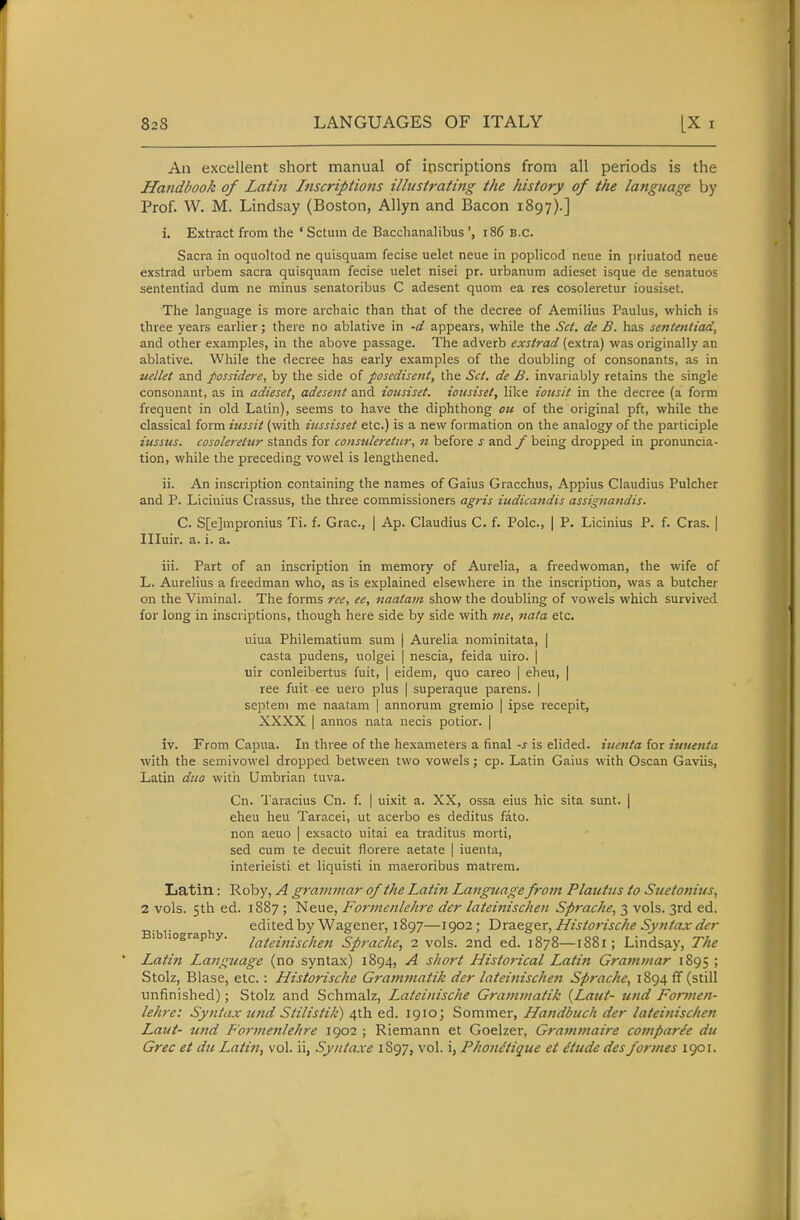 An excellent short manual of inscriptions from all periods is the Handbook of Latin Inscripimts illustrating the history of the language by Prof. W. M. Lindsay (Boston, AUyn and Bacon 1897).] i. Extract from the 'Sctum de Bacclianalibus ', 186 B.C. Sacra ia oquoltod ne quisquam fecise uelet neue in poplicod neue in j)riuatod neue exstrad urbem sacra quisquam fecise uelet nisei pr. urbanum adieset isque de senatuos sententiad dum ne minus senatoribus C adesent quom ea res cosoleretur iousiset. The language is more archaic than that of the decree of Aemilius Paulus, which is three years earlier; there no ablative in -d appears, while the Set. de B. has sententiad, and other examples, in the above passage. The adverb exstrad (extra) was originally an ablative. While the decree has early examples of the doubling of consonants, as in uelkt and possidere, by the side of posedisent, the Set. de B. invariably retains the single consonant, as in adieset, adesent and iousiset. iousiset, like iousit in the decree (a form frequent in old Latin), seems to have the diphthong ou of the original pft, while the classical form iussit (with iussisset etc.) is a new formation on the analogy of the participle iusstis. cosoleretur stands for consuleretnr, n before s and f being dropped in pronuncia- tion, while the preceding vowel is lengthened. ii. An inscription containing the names of Gains Gracchus, Appius Claudius Pulcher and P. Licinius Crassus, the three commissioners agris iudicandis assignaftdis. C. S[e]mpronius Ti. f. Grac, | Ap. Claudius C. f. Pole, | P. Licinius P. f. Cras. | Illuir. a. i. a. iii. Part of an inscription in memory of Aurelia, a freedwoman, the wife of L. Aurelius a freedman who, as is explained elsewhere in the inscription, was a butcher on the Viminal. The forms ree, ee, naatavt show the doubling of vowels which survived for long in inscriptions, though here side by side with me, nata etc. uiua Philematium sum | Aurelia nominitata, | casta pudens, uolgei | nescia, feida uiro. | uir conleibertus fuit, | eidem, quo careo | eheu, | ree fuit ee uero plus | superaque parens. | septeni me naatam | annorum gremio | ipse recepit, XXXX I annos nata necis potior. | iv. From Capua. In three of the hexameters a final -s is elided, iuenta for iuuenta with the semivowel dropped between two vowels; cp. Latin Gaius with Oscan Gaviis, Latin duo with Umbrian tuva. Cn. Taracius Cn. f. | uixit a. XX, ossa eius hie sita sunt. | eheu heu Taracei, ut acerbo es deditus fato. non aeuo | exsacto uitai ea traditus morti, sed cum te decuit fiorere aetata | iuenta, interieisti et liquisti in maeroribus matrem. Latin: Roby, A grammar of the Latin Language from Plautus to Suetonius, 2 vols. 5th ed. 1887 ; Neue, Formcnlehre der lateinischen Sprache, 3 vols. 3rd ed. Bibiioo-ra h edited by Wagener, 1897—1902; T)rdLZg&r,f{istorische Syntax der 1 lograp y. lateiiiischen Sprache^ 2 vols. 2nd ed. 1878—1881; Lindsay, The Latin La?iguage (no syntax) 1894, A short Historical Latin Grammar 1895 ; Stolz, Blase, etc.: Historische Gra7nmatik der lateinischen Sprache, 1894 ff (still unfinished); Stolz and Schmalz, Lateinische Grammatik {Laut- und Formen- lehre: Syntax tmd Stilistik) ^ih. 1910; Sommer, Handbuch der lateinischen Laut- mid Fo7-menlehre 1902 ; Riemann et Goelzer, Grammaire comparde du Grec et du Latin, vol. ii, Syntaxe 1S97, vol. i, Phont'tique et etude des formes 1901.