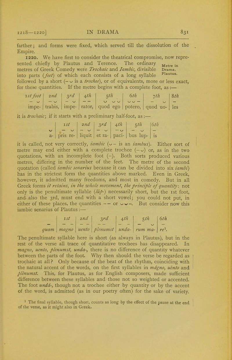 farther; and forms were fixed, which served till the dissolution of the Empire. 1220. We have first to consider the theatrical compromise, now repre- sented chiefly by Plautus and Terence. The ordinary j^g^^g metres of Greek Comedy were Trochaic and Iambic, divisible Drama, into parts {feet) of which each consists of a long syllable ^'^utus. followed by a short (- ^ is a trochee), or of equivalents, more or less exact, for these quantities. If the metre begins with a complete foot, as :— 1st foot 2nd dfth ^th 6th ^th — \j w w — impe- trabis, impe- rator. quod ego potero. quod uo- ?>th les it is trochaic; if it starts with a preliminary half-foot, as :- ist 2 nd 2,rd ^th Sth 6th — \j a- pris re- liquit et ra- paci- bus lup- is it is called, not very correctly, iambic (w- is an iambus). Either sort of metre may end either with a complete trochee (—or, as in the two quotations, with an incomplete foot (-). Both sorts produced various metres, differing in the number of the feet. The metre of the second quotation (called iambic senarius because it can be divided into six iambi) has in the strictest form the quantities above marked. Even in Greek, however, it admitted many freedoms, and most in comedy. But in all Greek forms it retains, in the whole movement, the principle of quantity: not only is the penultimate syllable {lup-) necessarily short, but the ist foot, and also the 3rd, must end with a short vowel; you could not put, in either of these places, the quantities — or ww-. But consider now this iambic senarius of Plautus :— I St 2nd ird \th Sth 6th quam magno tiento plenumst unda- rum ma- re\ The penultimate syllable here is short (as always in Plautus), but in the rest of the verse all trace of quantitative trochees has disappeared. In magno, uento, plenumst, unda-, there is no difference of quantity whatever between the parts of the foot. Why then should the verse be regarded as trochaic at all ? Only because of the beat of the rhythm, coinciding with the natural accent of the words, on the first syllables in magno, uento and plenwnst. This, for Plautus, as for English composers, made sufficient difference between these syllables and those not so weighted or accented. The foot undd-, though not a trochee either by quantity or by the accent of the word, is admitted (as in our poetry often) for the sake of variety. ^ The final syllable, though short, counts as long by the effect of the pause at the end of the verse, as it might also in Greek.