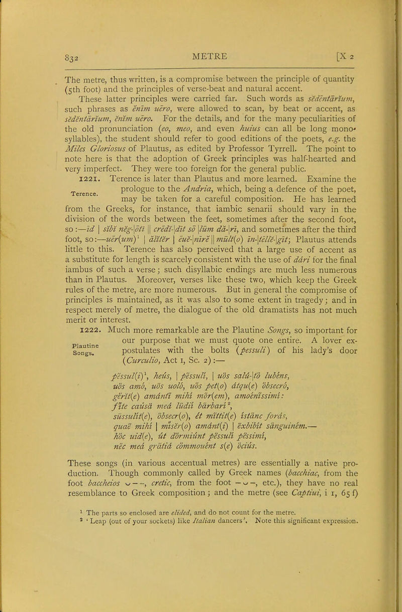 The metre, thus written, is a compromise between the principle of quantity (5th foot) and the principles of verse-beat and natural accent. These latter principles were carried far. Such words as sedentdrlum, such phrases as enim tiero, were allowed to scan, by beat or accent, as sedenidnum, enhn uero. For the details, and for the many peculiarities of the old pronunciation {eo, meo, and even huitis can all be long mono-* syllables), the student should refer to good editions of the poets, e.g. the Miles Gloriosus of Plautus, as edited by Professor Tyrrell. The point to note here is that the adoption of Greek principles was half-hearted and very imperfect. They were too foreign for the general public. 1221. Terence is later than Plautus and more learned. Examine the Terence prologue to the Andria, which, being a defence of the poet, may be taken for a careful composition. He has learned from the Greeks, for instance, that iambic senarii should vary in the division of the words between the feet, sometimes after the second foot, so :—td I sibi neg-\dtl || credi-\dlt so \lum dd-\ri, and sometimes after the third foot, so:—uer{umy \ dliter \ eue-\nire\mult{p) in-\ielle-\git; Plautus attends little to this. Terence has also perceived that a large use of accent as a substitute for length is scarcely consistent with the use of ddri for the final iambus of such a verse; such disyllabic endings are much less numerous than in Plautus. Moreover, verses like these two, which keep the Greek rules of the metre, are more numerous. But in general the compromise of principles is maintained, as it was also to some extent in tragedy; and in respect merely of metre, the dialogue of the old dramatists has not much merit or interest. 1222. Much more remarkable are the Plautine Songs, so important for our purpose that we must quote one entire. A lover ex- SoTgs. postulates with the bolts {pessidi) of his lady's door {Curculio, Act i. Sc. 2):— phsul{iy, hetcs, \ pessuli, \ u'ds saM-\t'd Inb'ens, ubs a7tid, uds nolo, u'ds pet[p) dtqu{e) obsecro, gerit{e) amdni'i mihi mdr{em), amoenissimi: /tie causa tiied ludii bdrbari^, sussulit{e), dbsecr{o), it mtiiit{e) istdnc fords, quae mihi \ 7mser{o) amdnt{i) \ exbibit sdnguinem.— Koc uidie), iit ddrmiimt p'dssuli p^ssimt, nee med gratia commouent s{e) ocius. These songs (in various accentual metres) are essentially a native pro- duction. Though commonly called by Greek names {bacchiac, from the foot baccheios w—, cretic, from the foot etc.), they have no real resemblance to Greek composition; and the metre (see Captiui, i i, 65 f) ^ The parts so enclosed are elided, and do not count for the metre. ' ' Leap {out of your sockets) like Italian dancers'. Note this significant expression.