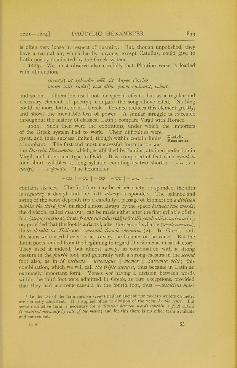 is often very loose in respect of quantity. But, though unpolished, they have a natural air, which hardly anyone, except Catullus, could give to Latin poetry dominated by the Greek system. 1223. We must observe also carefully that Plautine verse is loaded with alliteration, atrat{e) ut splendor vieb sit chepeo dan'or quam soils radiii) esse olim, quom sudumst, solent, and so on,—alliteration used not for special effects, but as a regular and necessary element of poetry; compare the song above cited. Nothing could be more Latin, or less Greek. Terence reduces this element greatly, and shows the inevitable loss of power. A similar struggle is traceable throughout the history of classical Latin; compare Virgil with Horace. 1224. Such then were the conditions, under which the importers of the Greek system had to work. Their difificulties were great, and their success limited, though within certain limits Hex*/meter triumphant. The first and most successful importation was the Dactylic Hexameter, which, established by Ennius, attained perfection in Virgil, and its normal type in Ovid. It is composed of feet each equal to four short syllables, a long syllable counting as two shorts; - w is a dactyl, — a spondee. The hexameter — I — I — I — I — Kj \j I contains six feet. The first four may be either dactyl or spondee, the fifth is regularly a dactyl, and the sixth always a spondee. The balance and swing of the verse depends (read carefully a passage of Homer) on a divisioft within the third foot, marked almost always by the space between two words; the division, called caesuracan be made either after the first syllable of the foot {strongcaestcra), thus: fronte sub aduersdi\\ sc6pii//jpetideiitibus antrum (i), or, provided that the foot is a dactyl, after the second syllable (weak caesura), thus: detulit ex Helicons || Y>^ren?ii fronde coronam (2). In Greek, both divisions were used freely, so as to vary the balance of the verse. But the Latin poets tended from the beginning to regard Division 2 as unsatisfactory. They used it indeed, but almost always in combination with a strong caesura in the fourth foot, and generally with a strong caesura in the second foot also, as in id metuens || ueterisque || memor || Satur?iia belli; this) combination, which we will call the triple caesura, thus became in Latin an extremely important form. Verses not having a division between words within the third foot were admitted in Greek, as rare exceptions, provided that they had a strong caesura in the fourth foot, thus:—despiciens mare ' In the use of the term caesura (To/ti}) neither ancient nor modem writers on metre are perfectly consistent. It is applied often to division of the verse by the seme. But some distinctive term is necessary for a division betiucen tvords {wi/hin a foot) which is required normally by rule of the metre; and for this there is no other term available and convenient. L. A. S3