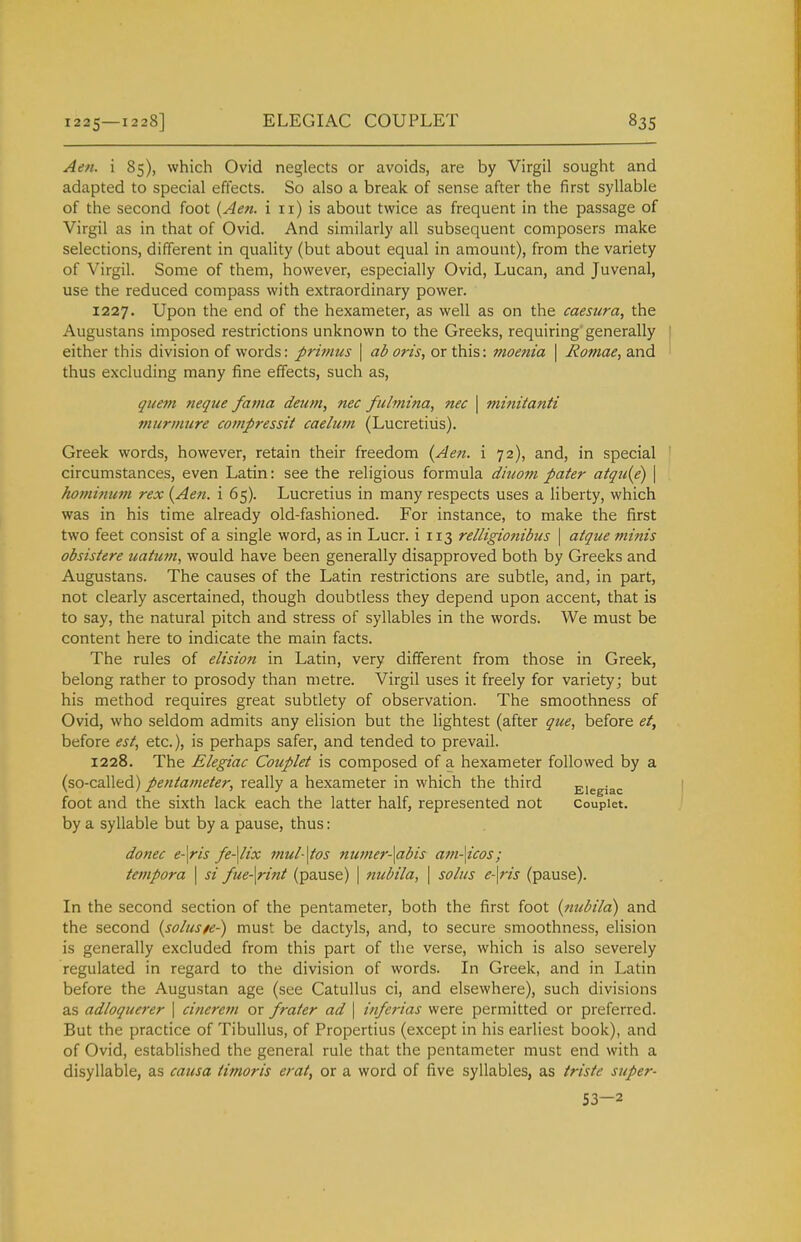 Aen. i 85), which Ovid neglects or avoids, are by Virgil sought and adapted to special effects. So also a break of sense after the first syllable of the second foot {Aen. i 11) is about twice as frequent in the passage of Virgil as in that of Ovid. And similarly all subsequent composers make selections, different in quality (but about equal in amount), from the variety of Virgil. Some of them, however, especially Ovid, Lucan, and Juvenal, use the reduced compass with extraordinary power. 1227. Upon the end of the hexameter, as well as on the caesura, the Augustans imposed restrictions unknown to the Greeks, requiring generally either this division of words: primus \ ad oris, or this: moenia \ Romae, and thus excluding many fine effects, such as, qiiem neque fama deum, nec fulmina, nec \ minitanti murmure compressit caelum (Lucretius). Greek words, however, retain their freedom {Aen. i 72), and, in special circumstances, even Latin: see the religious formula diuom pater atqu{e) \ hominum rex {Aen. i 65). Lucretius in many respects uses a liberty, which was in his time already old-fashioned. For instance, to make the first two feet consist of a single word, as in Lucr. i 113 relligionibus \ atque minis obsistere uatutn, would have been generally disapproved both by Greeks and Augustans. The causes of the Latin restrictions are subtle, and, in part, not clearly ascertained, though doubtless they depend upon accent, that is to say, the natural pitch and stress of syllables in the words. We must be content here to indicate the main facts. The rules of elision in Latin, very different from those in Greek, belong rather to prosody than metre. Virgil uses it freely for variety; but his method requires great subtlety of observation. The smoothness of Ovid, who seldom admits any elision but the lightest (after que, before et, before est, etc.), is perhaps safer, and tended to prevail. 1228. The Elegiac Couplet is composed of a hexameter followed by a (so-called) pentameter, really a hexameter in which the third Elegiac foot and the sixth lack each the latter half, represented not Couplet. by a syllable but by a pause, thus: donee e-\ris fe-\lix mul-\tos numer-\abis am-\icos; tempora \ si fue-\rint (pause) | nubila, \ solus e-\ris (pause). In the second section of the pentameter, both the first foot {nubila) and the second {solusfe-) must be dactyls, and, to secure smoothness, elision is generally excluded from this part of the verse, which is also severely regulated in regard to the division of words. In Greek, and in Latin before the Augustan age (see Catullus ci, and elsewhere), such divisions as adloquerer \ cinerem or frater ad \ inferias were permitted or preferred. But the practice of TibuUus, of Propertius (except in his earliest book), and of Ovid, established the general rule that the pentameter must end with a disyllable, as causa timoris erat, or a word of five syllables, as tristc super- 53—2