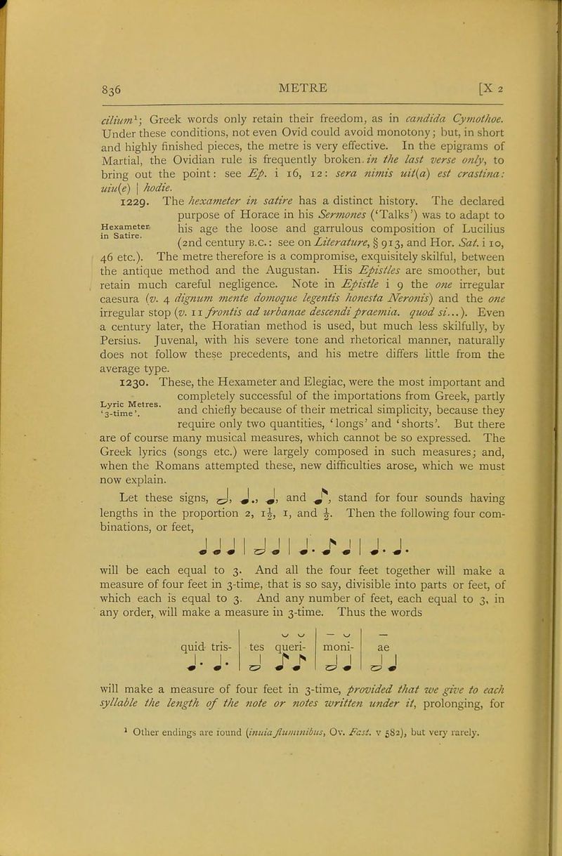 ciliitm^; Greek words only retain their freedom, as in cajidida Cymothoe. Under these conditions, not even Ovid could avoid monotony; but, in short and highly finished pieces, the metre is very effective. In the epigrams of Martial, the Ovidian rule is frequently broken.the last verse only, to bring out the point: see Ep. i 16, 12: sera nimis uit(a) est crastina: um{e) I hodie. 1229. The hexameter in satire has a distinct history. The declared purpose of Horace in his Sermones ('Talks') was to adapt to Hexameter ^ge the loose and garrulous composition of Lucilius in Satire. , ° r . t. , tt ^ • (2nd century B.C.: see on Literature, § 913, and Hor. Sat. 110, 46 etc.). The metre therefore is a compromise, exquisitely skilful, between the antique method and the Augustan. His Epistles are smoother, but retain much careful negligence. Note in Epistle i 9 the one irregular caesura (v- 4 dignum mente domoqiie legejitis honesta JVeroftis) and the otie irregular stop {v. 11 frontis ad urbanae descendipraemia. quod si...). Even a century later, the Horatian method is used, but much less skilfully, by Persius. Juvenal, with his severe tone and rhetorical manner, naturally does not follow these precedents, and his metre differs little from the average type. 1230. These, the Hexameter and Elegiac, were the most important and completely successful of the importations from Greek, partly 'a^time'f^'^^^ and chiefly because of their metrical simplicity, because they require only two quantities, 'longs' and 'shorts'. But there are of course many musical measures, which cannot be so expressed. The Greek lyrics (songs etc.) were largely composed in such measures; and, when the Romans attempted these, new difficulties arose, which we must now explain. Let these signs, j-J, J., J, and stand for four sounds having lengths in the proportion 2, i, and \. Then the following four com- binations, or feet, 1 1 1 I I I I l^ I I I I will be each equal to 3. And all the four feet together will make a measure of four feet in 3-time, that is so say, divisible into parts or feet, of which each is equal to 3. And any number of feet, each equal to 3, in any order, will make a measure in 3-time. Thus the words quid- tris- tes queri- moni- ae 1. 1. 1 > r» 1 1 J J will make a measure of four feet in 3-time, provided that we give to each syllable the length of the note or notes written under it, prolonging, for ' Other endings are found {iiiniaJluininibus, Ov. Fast, v 582), but very rarely.