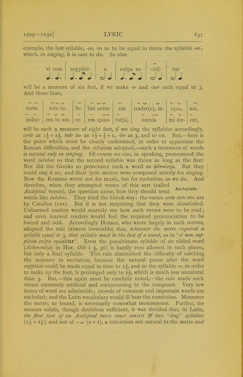 example, the last syllable, -ae, so as to be equal to thrice the syllable which, in singing, it is easy to do. So also si non supplici- 0 culpa re- cidi- tur 1 1 1 j* 1 1 h 1 will be a measure of six feet, if we make -0- and -tur each equal to 3. And these lines, — w — \j ^ certe tute iu- be- bas anim- am trader(e), in- ique, me. — W \J — w \j induc- ens in am- or- em quasi tut(a) omnia mi for- ent, will be each a measure of eight feet, if we sing the syllables accordingly, certe as tute iu- as i|-t-|^-t-1, -be- as 3, and so on. But,—here is the point which must be clearly understood, in order to appreciate the Roman difficulties, and the solution adopted,—such a treatment of words is natural only in singing. Of course no one, in speaking, pronounced the word iubebas so that the second syllable was thrice as long as the first. Nor did the Greeks so pronounce such a word as <^i5t€vo-j^s. But they could sing 'i'i so; and their lyric metres were composed strictly for singing. Now the Romans wrote not for music, but for recitation, as we do. And therefore, when they attempted verses of this sort (called Asdepiad verses), the question arose, how they should treat ■'^^^'^P'^'*^- words like iubebas. They tried the Greek way: the verses certe tute etc. are by Catullus (xxx). But it is not surprising that they were dissatisfied. Unlearned readers would scarcely see how such verses were to be read; and even learned readers would feel the required pronunciation to be forced and odd. Accordingly Horace, who wrote largely in such metres, adopted the rule (almost invariable) that, wherever the jiietre required a syllable equal to 3, that syllable must be the last of a word, as in ^ si non sup- plicio culpa reciditnr'. Even the penultimate syllable of an elided word {Acheront{a) in Hor. Ode i 3, 36) is hardly ever allowed in such places, but only a final syllable. This rule diminished the difficulty of catching the measure in recitation, because the natural pause after the word supplicio could be made equal in time to \\, and so the syllable -0, in order to make up the foot, is prolonged only to ij, which is much less unnatural than 3. But,—this again must be carefully noted,—the rule made such verses extremely artificial and embarrassing to the composer. Very few forms of word are admissible; crowds of common and important words are excluded; and the Latin vocabulary would ill bear the restriction. Moreover the metre, so bound, is necessarily somewhat monotonous. Further, for reasons subtle, though doubtless sufficient, it was decided that, in Latin, the first foot of an Asdepiad verse must consist of two ' lotig' syllables {ih + i|), and not of (2 -t- i), a restriction not natural to the metre and