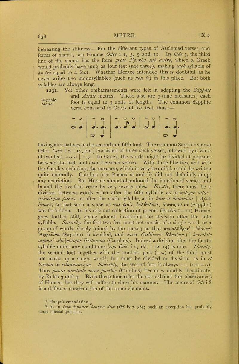 increasing the stiffness.—For the different types of Asclepiad verses, and forms of stanza, see Horace Odes i i, 3, 5 and 11. In Ode 5, the third line of the stanza has the form grata Pyrrha sub antro, which a Greek would probably have sung as four feet (not three), making each syllable of dn-trb equal to a foot. Whether Horace intended this is doubtful, as he never writes two monosyllables (such as non ie) in this place. But both syllables are always long. 1231. Yet other embarrassments were felt in adapting the Sapphic and Alcaic metres. These also are 3-time measures; each foot is equal to 3 units of length. The common Sapphic verse consisted in Greek of five feet, thus :— Sapphic Metre. J.J. J.J, J J having alternatives in the second and fifth foot. The common Sapphic stanza (Hor. Odes i 2, i 12, etc.) consisted of three such verses, followed by a verse of two feet, - w w I - o. In Greek, the words might be divided at pleasure between the feet, and even between verses. With these liberties, and with the Greek vocabulary, the measure, which is very beautiful, could be written quite naturally. Catullus (see Poems xi and li) did not definitely adopt any restriction. But Horace almost abandoned the junction of verses, and bound the five-foot verse by very severe rules. Firstly, there must be a division between words either after the fifth syllable as in integer uitae \ scelerisque purus, or after the sixth syllable, as in laurea donajidus \ Apol- linari; so that such a verse as Trat Aio's, hokoTckoKt, XitrvoixaL ae (Sappho) was forbidden. In his original collection of poems (Books i—iii) Horace goes further still, giving almost invariably the division after the fifth syllable. Secondly, the first two feet must not consist of a single word, or a group of words closely joined by the sense; so that TroiKiXoOpov' \ iOdvar' 'Affypohtra (Sappho) is avoided, and even Gallicum Rhen{um) \ horribile aequor^ ulti-\mosqiie Britannos (Catullus). Indeed a division after the fourth syllable under any conditions {e.g. Odes i 2, 17; i 12, 14) is rare. Thirdly, the second foot together with the trochaic part (- w) of the third must not make up a single word^, but must be divided or divisible, as in et lasciua or siluariwi-que. Fourthly, the second foot is always (not - v). Thus pauca nuntiate meae puellae (Catullus) becomes doubly illegitimate, by Rules 3 and 4. Even these four rules do not exhaust the observances of Horace, but they will suffice to show his manner.—The metre of Ode i 8 is a different construction of the same elements. ^ Haupt's emendation.^ ^ As in fata donauere boniqiic dhti [Od. iv 2, 38); such an exception has probably some special purpose.
