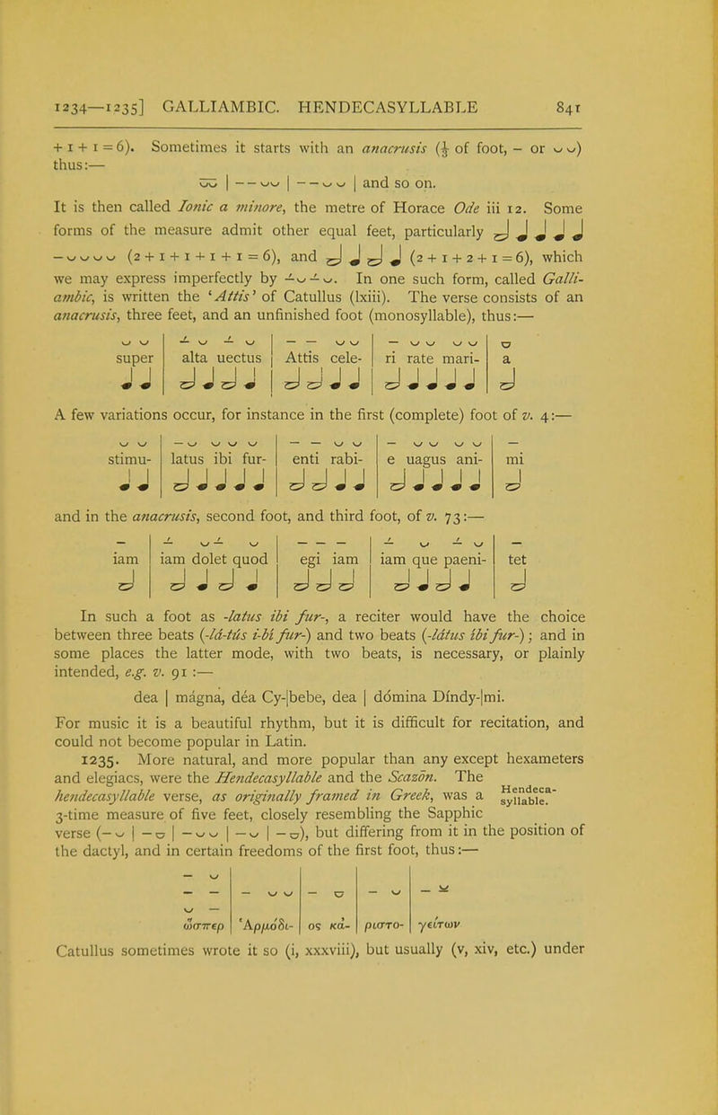 1234—1235] GALLIAMBIC. HENDECASYLLABLE 84t + 1 + 1 = 6). Sometimes it starts with an anacrusis (| of foot, - ox ^J) thus:— — — and so on. It is then called Ionic a niitiore, the metre of Horace Ode iii 12. Some forms of the measure admit other equal feet, particularly J J J J -v^v^/w^ (2 + 1 + 1 + 1 + 1 = 6), and J J (2 + 1 + 2 + 1 = 6), which we may express imperfectly by -^v^-^w. In one such form, called Galli- anibic, is written the 'AUis'of Catullus (Ixiii). The verse consists of an anacrusis, three feet, and an unfinished foot (monosyllable), thus:— super ■— w — w alta uectus Attis cele- ri rate mari- a A few variations occur, for instance in the first (complete) foot of v. 4:— stimu- — w www latus ibi fur- JJ I I I enti rabi- e uagus ani- and in the anacrusis., second foot, and third foot, of v. 73: lam iam dolet quod egi lam lam que paeni- mi I tet In such a foot as -/«/«^ ibi fur-, a reciter would have the choice between three beats {-Id-hU i-btftir-) and two beats {-idtus tbifur-); and in some places the latter mode, with two beats, is necessary, or plainly intended, e.g. v. 91 :— dea I magna, dea Cy-|bebe, dea | ddmina Dfndy-|mi. For music it is a beautiful rhythm, but it is difficult for recitation, and could not become popular in Latin. 1235. More natural, and more popular than any except hexameters and elegiacs, were the Hendecasyllable and the Scazdn. The hendecasyliable verse, as originally framed in Greek, was a ^tiabler' 3-time measure of five feet, closely resembling the Sapphic verse (- w | - ^ | - w ^ | —^^ \ -^), but differing from it in the position of the dactyl, and in certain freedoms of the first foot, thus:— — w — w w — C7 — w w — wairep 'Ap/AoSt- OS KO.- pi(TTO- Catullus sometimes wrote it so (i, xxxviii), but usually (v, xiv, etc.) under