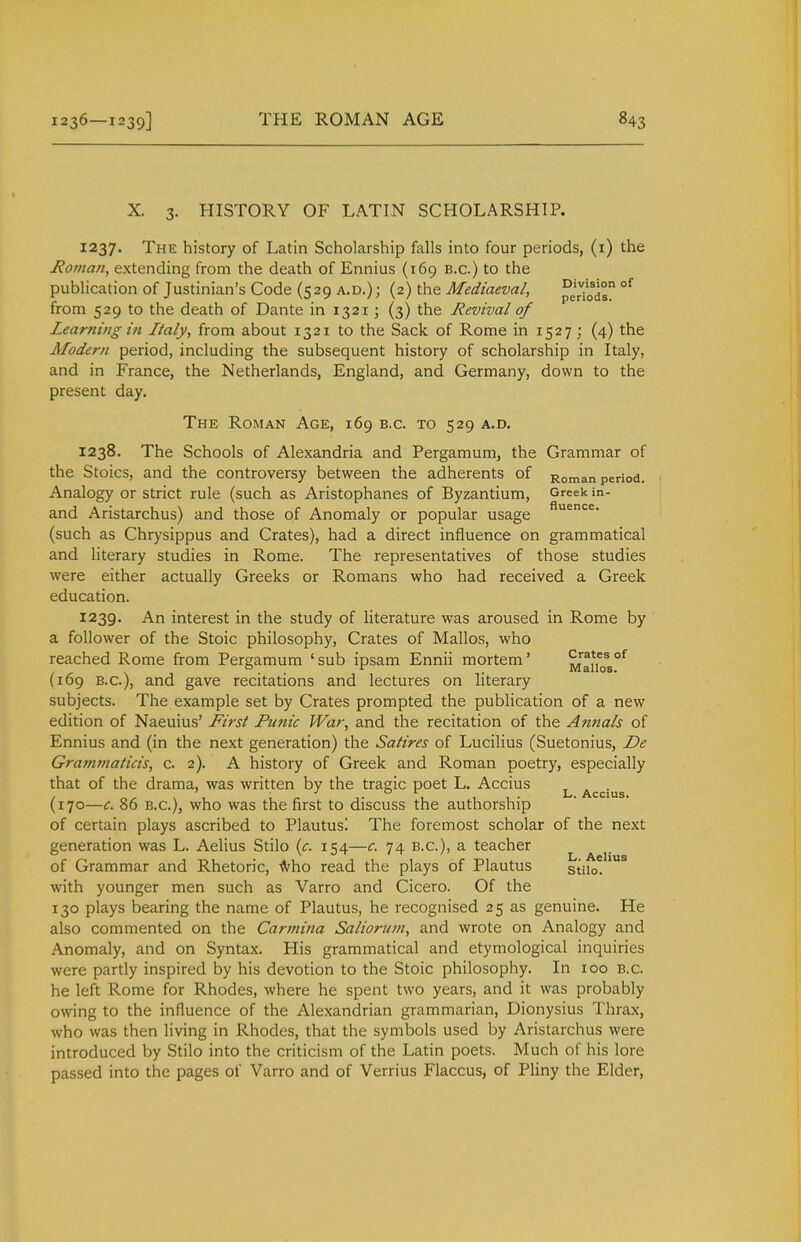 X. 3. HISTORY OF LATIN SCHOLARSHIP. 1237. The history of Latin Scholarship falls into four periods, (i) the Hoinan, extending from the death of Ennius (169 B.C.) to the pubhcation of Justinian's Code (529 a.d.); (2) the Mediaeval, pe^o] °^ from 529 to the death of Dante in 1321; (3) the Revival of Zearniug in Italy, from about 1321 to the Sack of Rome in 1527; (4) the Modern period, including the subsequent history of scholarship in Italy, and in France, the Netherlands, England, and Germany, down to the present day. The Roman Age, 169 B.C. to 529 a.d. 1238. The Schools of Alexandria and Pergamum, the Grammar of the Stoics, and the controversy between the adherents of Roman period. Analogy or strict rule (such as Aristophanes of Byzantium, Greek in- and Aristarchus) and those of Anomaly or popular usage (such as Chrysippus and Crates), had a direct influence on grammatical and literary studies in Rome. The representatives of those studies were either actually Greeks or Romans who had received a Greek education. 1239. An interest in the study of literature was aroused in Rome by a follower of the Stoic philosophy, Crates of Mallos, who reached Rome from Pergamum 'sub ipsam Ennii mortem' Ma^os^ (169 B.C.), and gave recitations and lectures on literary subjects. The example set by Crates prompted the publication of a new edition of Naeuius' First Funic War, and the recitation of the Annals of Ennius and (in the next generation) the Satires of Lucilius (Suetonius, De Grammaticis, c. 2). A history of Greek and Roman poetry, especially that of the drama, was written by the tragic poet L. Accius ^ Accius (170—c. 86 B.C.), who was the first to discuss the authorship of certain plays ascribed to Plautus! The foremost scholar of the next generation was L. Aelius Stilo {c. 154—c. 74 B.C.), a teacher of Grammar and Rhetoric, -^ho read the plays of Plautus stiio. with younger men such as Varro and Cicero. Of the 130 plays bearing the name of Plautus, he recognised 25 as genuine. He also commented on the Carmina Salioruni, and wrote on Analogy and Anomaly, and on Syntax. His grammatical and etymological inquiries were partly inspired by his devotion to the Stoic philosophy. In 100 B.C. he left Rome for Rhodes, where he spent two years, and it was probably owing to the influence of the Alexandrian grammarian, Dionysius Thrax, who was then living in Rhodes, that the symbols used by Aristarchus were introduced by Stilo into the criticism of the Latin poets. Much of his lore passed into the pages of Varro and of Verrius Flaccus, of Pliny the Elder,