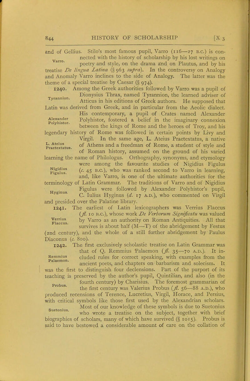 and of Gellius. Stilo's most famous pupil, Varro (ii6—27 B.C.) is con- nected with the history of scholarship by his lost writings on poetry and style, on the drama a:nd on Plautus, and by his treatise De lingua Latma (§ 963 supra). In the controversy on Analogy and Anomaly Varro inclines to the side of Analogy. The latter was the theme of a special treatise by Caesar (§ 974). 1240. Among the Greek authorities followed by Varro was a pupil of Dionysius Thrax, named Tyrannion, the learned adviser of Tyrannion. Atticus in his editions of Greek authors. He supposed that Latin was derived from Greek, and in particular from the Aeolic dialect. His contemporary, a pupil of Crates named Alexander Poiyhlstor Polyhistor, fostered a belief in the imaginary connexion between the kings of Rome and the heroes of Troy, and his legendary history of Rome was followed in certain points by Livy and Virgil. In the same age, L. Ateius Praetextatus, a native L. Ateius Qf Athens and a freedman of Rome, a student of style and Praetextatus. . ' of Roman history, assumed on the ground of his varied learning the name of Philologus. Orthography, synonyms, and etymology were among the favourite studies of Nigidius Figulus p/gutuT 45 B.C.), who was ranked second to Varro in learning, and, like Varro, is one of the ultimate authorities for the terminology of Latin Grammar. The traditions of Varro and of Nigidius Figulus were followed by Alexander Polyhistor's pupil, Hyginus. ^ lulius Hyginus {d. 17 a.d.), who commented on Virgil and presided over the Palatine library. 1241. The earliest of Latin lexicographers was Verrius Flaccus {JI. ID B.C.), whose work De Verborum Significatu was valued Fiaccifs y Varro as an authority on Roman Antiquities. All that survives is about half (M—T) of the abridgement by Festus (2nd century), and the whole of a still further abridgement by Paulus biaconus [c. 800). 1242. The first exclusively scholastic treatise on Latin Grammar was that of Q. Remmius Palaemon {fl. 35—70 a.d.). It in- Remmius cludcd rulcs for corrcct speaking, with examples from the ^ ' ancient poets, and chapters on barbarism and solecism. It was the first to distinguish four declensions. Part of the purport of its teaching is preserved by the author's pupil, Quintilian, and also (in the fourth century) by Charisius. The foremost grammarian of °  ' the first century was Valerius Probus (y?. 56—88 a.d.), who produced recensions of Terence, Lucretius, Virgil, Horace, and Persius, with critical symbols like those first used by the Alexandrian scholars. Most of our knowledge of these symbols is due to Suetonius who wrote a treatise on the subject, together with brief biographies of scholars, many of which have survived (§ 1015). Probus is said to have bestowed a considerable amount of care on the collation of