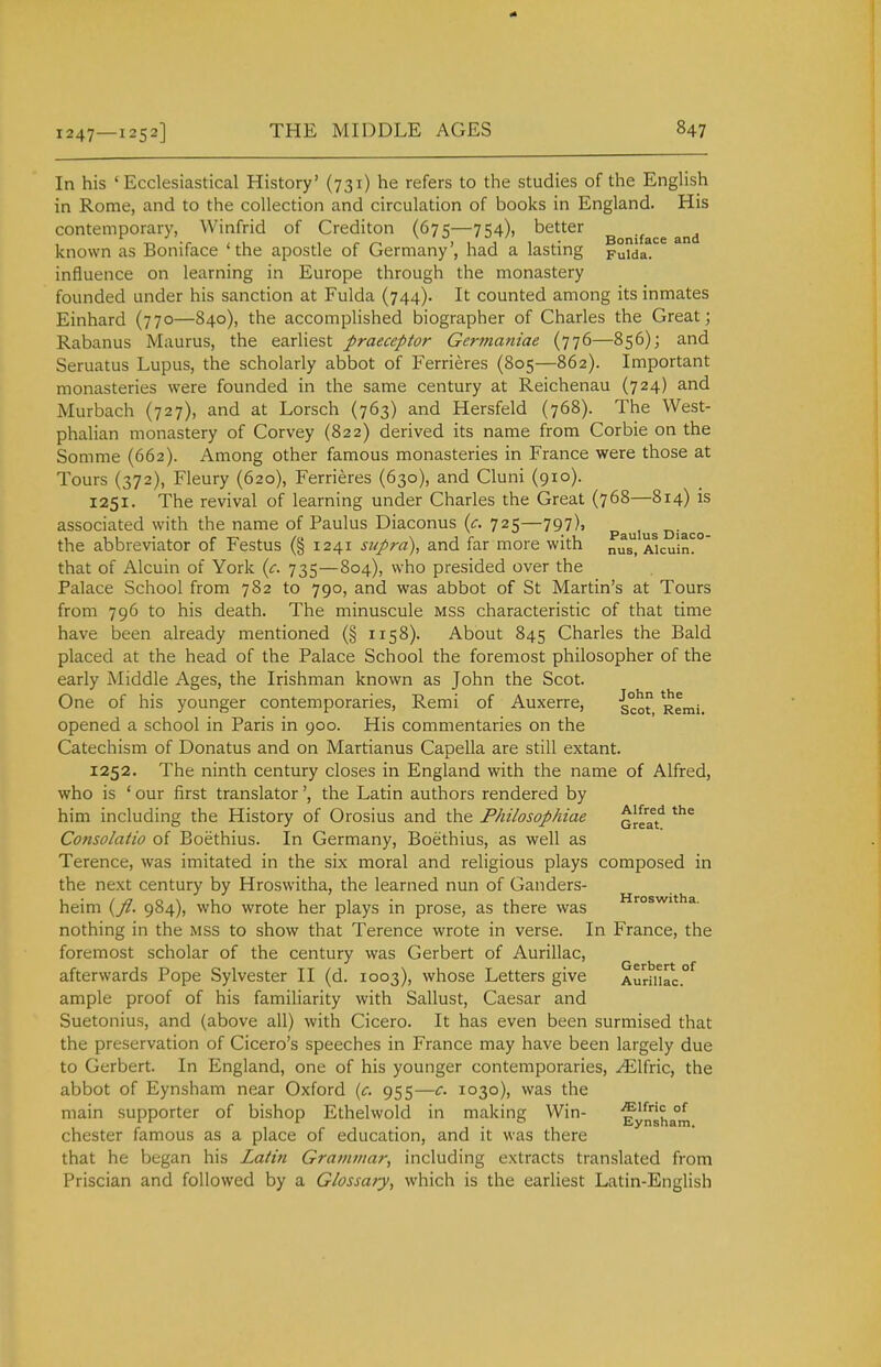 In his 'Ecclesiastical History' (731) he refers to the studies of the English in Rome, and to the collection and circulation of books in England. His contemporary, Winfrid of Crediton (675—754), better ^^-^f^^^ known as Boniface 'the apostle of Germany', had a lasting puida. influence on learning in Europe through the monastery founded under his sanction at Fulda (744). It counted among its inmates Einhard (770—840), the accomplished biographer of Charles the Great; Rabanus Maurus, the earHest praeceptor Germaniae (776—856); and Seruatus Lupus, the scholarly abbot of Ferrieres (805—862). Important monasteries were founded in the same century at Reichenau (724) and Murbach (727), and at Lorsch (763) and Hersfeld (768). The West- phalian monastery of Corvey (822) derived its name from Corbie on the Somme (662). Among other famous monasteries in France were those at Tours (372), Fleury (620), Ferrieres (630), and Cluni (910). 1251. The revival of learning under Charles the Great (768—814) is associated with the name of Paulus Diaconus {c. 725—797), p^^,^^^ ^.^^^ the abbreviator of Festus (§ 1241 supra), and far more with nusl llculn?' that of Alcuin of York (c. 735—804), who presided over the Palace School from 782 to 790, and was abbot of St Martin's at Tours from 796 to his death. The minuscule mss characteristic of that time have been already mentioned (§ 1158). About 845 Charles the Bald placed at the head of the Palace School the foremost philosopher of the early Middle Ages, the Irishman known as John the Scot. One of his younger contemporaries, Remi of Auxerre, g°^ Remi opened a school in Paris in 900. His commentaries on the Catechism of Donatus and on Martianus Capella are still extant. 1252. The ninth century closes in England with the name of Alfred, who is ' our first translator', the Latin authors rendered by him including the History of Orosius and the Philosopkiae ^^Hf Consolatio of Boethius. In Germany, Boethius, as well as Terence, was imitated in the six moral and religious plays composed in the next century by Hroswitha, the learned nun of Ganders- heim {fl. 984), who wrote her plays in prose, as there was nothing in the mss to show that Terence wrote in verse. In France, the foremost scholar of the century was Gerbert of Aurillac, afterwards Pope Sylvester II (d. 1003), whose Letters give AuriUac. ample proof of his familiarity with Sallust, Caesar and Suetonius, and (above all) with Cicero. It has even been surmised that the preservation of Cicero's speeches in France may have been largely due to Gerbert. In England, one of his younger contemporaries, .^Ifric, the abbot of Eynsham near Oxford {c. 955—c. 1030), was the main supporter of bishop Ethelwold in making Win- Eynha°m Chester famous as a place of education, and it was there that he began his Latiii Grammar, including extracts translated from Priscian and followed by a Glossary, which is the earliest Latin-English