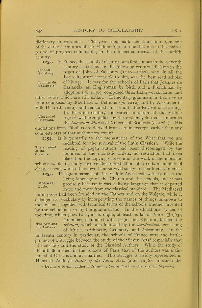 dictionary in existence. The year 1000 marks the transition from one of the darkest centuries of the Middle Ages to one that was in the main a period of progress culminating in the intellectual revival of the twelfth century. 1253. In France, the school of Chartres was first famous in the eleventh century. Its fame in the following century still lives in the Sah^bury. pages of John of Salisbury (mo—1180), who, in all the Latin literature accessible to him, was the best read scholar Joannes de of his age. It was for the schools of Paris that Joannes de Gariandia. Garlandia, an Englishman by birth and a Frenchman by adoption {fl. 1230), composed three Latin vocabularies and other works which are still extant. Elementary grammars in Latin verse were composed by Eberhard of Bethune {fl. 1212) and by Alexander of Ville-Dieu (d. 1240), and remained in use until the Revival of Learning. In the same century the varied erudition of the Middle ■ Beauvais^ Ages is Well exemplified by the vast encyclopaedia known as the Speculum Mundi of Vincent of Beauvais (d. 1264). His quotations from TibuUus are derived from certain excerpts earlier than any complete mss of that author now extant. 1254. It is primarily to the monasteries of the West that we are indebted for the survival of the Latin Classics \ While the ^f'the'^^'^^' reading of pagan authors had been discouraged by the Classics, founders of the monastic orders, no restriction had been placed on the copying of mss, -and the work of the monastic schools would naturally involve the reproduction of a certain number of classical texts, while others owe their survival solely to their literary interest. 1255. The grammarians of the Middle Ages dealt with Latin as the living language of the Church and the schools, and it was LatirT^^^^ precisely because it was a living language that it departed more and more from the classical standard. The Mediaeval Latin prose had been founded on the Fathers and on the Vulgate, while it enlarged its vocabulary by incorporating the names of things unknown to the ancients, together with technical terms of the schools, whether invented by the schoolmen or by the grammarians. In the educational system of the time, which goes back, in its origin, at least as far as Varro (§ 963), Grammar, combined with Logic and Rhetoric, formed the The Arts and triuium. which was followed by the ouadriuimn, consisting the Authors. ■ of Music, Arithmetic, Geometry, and Astronomy. In the thirteenth century in particular, the schools of France were the battle- ground of a struggle between the study of the ' Seven Arts' (especially that of dialectic) and the study of the Classical Authors. While the study of the arts flourished in the schools of Paris, that of the authors was main- tained at Orleans and at Chartres. This struggle is vividly represented in Henri of Andely's Battle of the Seven Arts (after 1236), in which the 1 Details as to each author in History of Classical Scholarship., i (1906) 617—663.