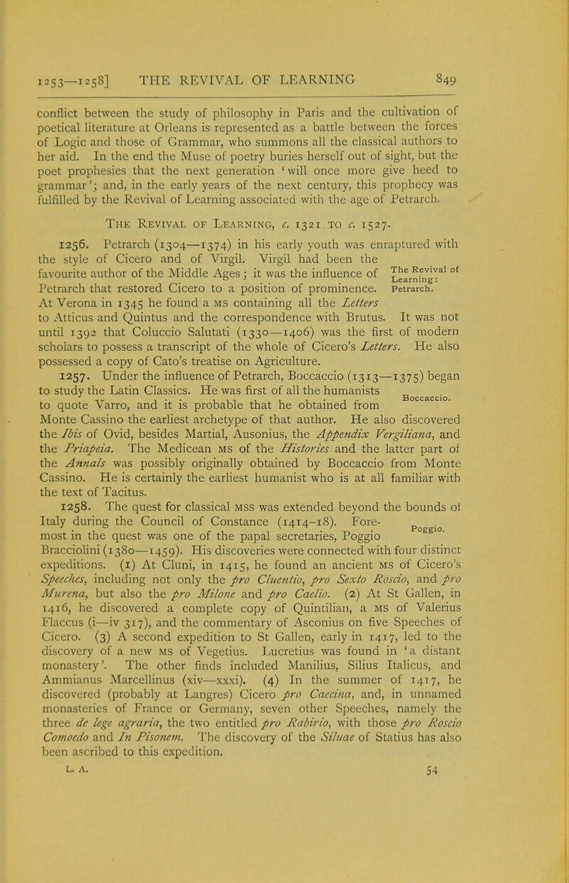 conflict between the study of philosophy in Paris and the cultivation of poetical literature at Orleans is represented as a battle between the forces of Logic and those of Grammar, who summons all the classical authors to her aid. In the end the Muse of poetry buries herself out of sight, but the poet prophesies that the next generation ' will once more give heed to grammar'; and, in the early years of the next century, this prophecy was fulfilled by the Revival of Learning associated with the age of Petrarch. The Revival of Learning, c. 1321 to c. 1527. 1256. Petrarch (1304—1374) in his early youth was enraptured with the style of Cicero and of Virgil. Virgil had been the favourite author of the Middle Ages : it was the influence of 3''^ Revival of ° . . . Learning: Petrarch that restored Cicero to a position of prominence. Petrarch. At Verona in 1345 he found a ms containing all the Letters to Atticus and Quintus and the correspondence with Brutus. It was not until 1392 that Coluccio Salutati (1330—1406) was the first of modern scholars to possess a transcript of the whole of Cicero's Letters. He also possessed a copy of Cato's treatise on Agriculture. 1257. Under the influence of Petrarch, Boccaccio (1313—1375) began to study the Latin Classics. He was first of all the humanists Boccaccio to quote Varro, and it is probable that he obtained from Monte Cassino the earliest archetype of that author. He also discovered the Ibis of Ovid, besides Martial, Ausonius, the Appendix Vergiliana, and the Priapeia. The Medicean MS of the Histories and the latter part of the Antials was possibly originally obtained by Boccaccio from Monte Cassino. He is certainly the earliest humanist who is at all familiar with the text of Tacitus. 1258. The quest for classical mss was extended beyond the bounds of Italy during the Council of Constance (1414-18). Fore- poggio most in the quest was one of the papal secretaries, Poggio Bracciolini (1380—1459). His discoveries were connected with four distinct expeditions, (i) At Cluni, in 1415, he found an ancient ms of Cicero's Speeches, including not only the pro Chientio, pro Sexto Rosdo, and pro Murena, but also the pro Milone and pro Caelio. (2) At St Gallen, in 1416, he discovered a complete copy of Quintilian, a ms of Valerius Flaccus (i—iv 317), and the commentary of Asconius on five Speeches of Cicero. (3) A second expedition to St Gallen, early in 1417, led to the discovery of a new ms of Vegetius. Lucretius was found in 'a distant monastery'. The other finds included Manilius, Silius Italicus, and Ammianus Marcellinus (xiv—xxxi). (4) In the summer of 1417, he discovered (probably at Langres) Cicero pro Caecina, and, in unnamed monasteries of France or Germany, seven other Speeches, namely the three de lege agraria, the two entitled pro Rabirio, with those pro Roscio Comocdo and In Fisonem. The discovery of the Siliiae of Statius has also been ascribed to this expedition. L. A. 54