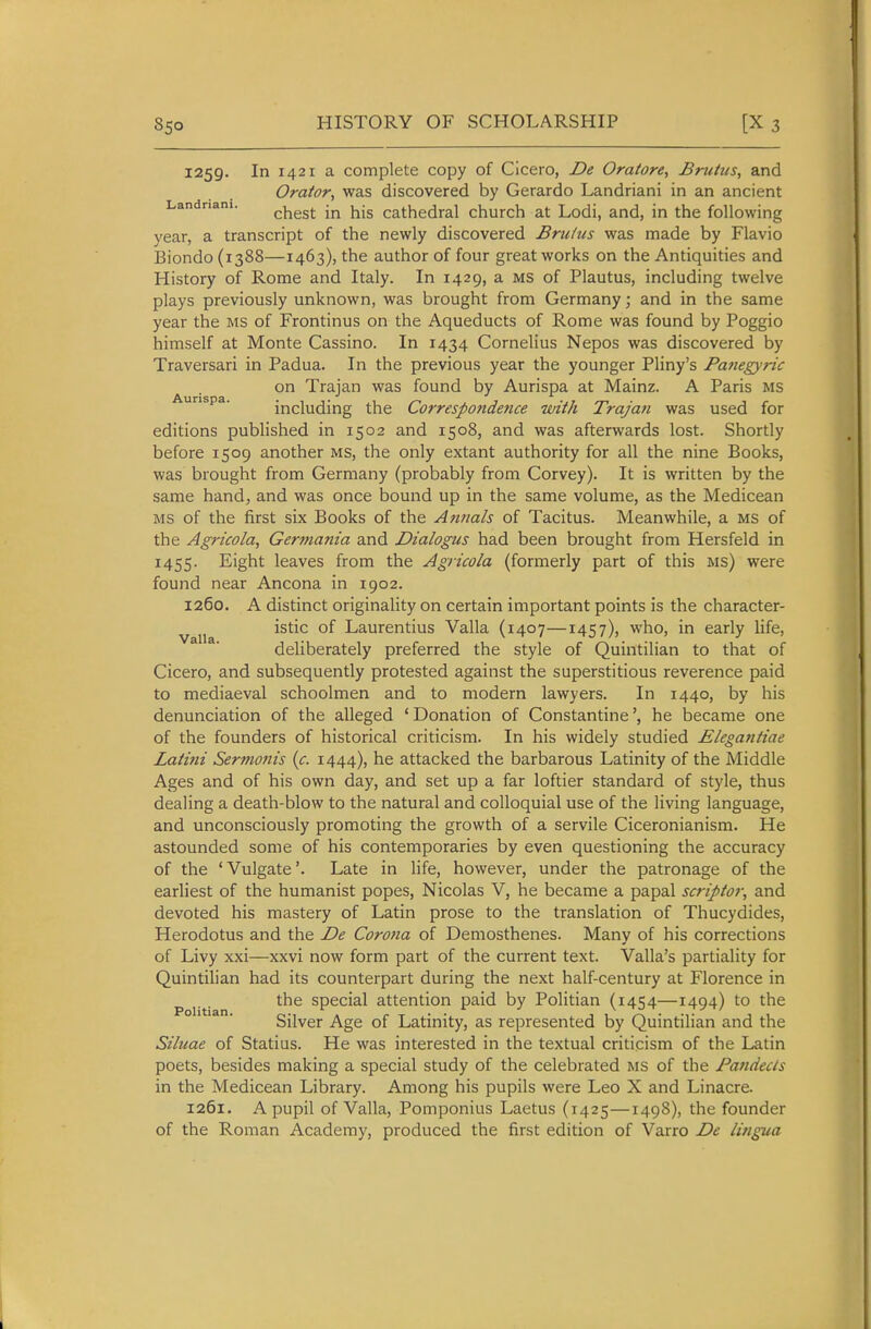 1259. In 1421 a complete copy of Cicero, De Oratore, Brutus, and Orator, was discovered by Gerardo Landriani in an ancient Landnani. ^hest in his Cathedral church at Lodi, and, in the following vear, a transcript of the newly discovered Brutus was made by Flavio Biondo (1388—1463), the author of four great works on the Antiquities and History of Rome and Italy. In 1429, a MS of Plautus, including twelve plays previously unknown, was brought from Germany; and in the same year the MS of Frontinus on the Aqueducts of Rome was found by Poggio himself at Monte Cassino. In 1434 Cornelius Nepos was discovered by Traversari in Padua. In the previous year the younger Pliny's Pafiegyric on Trajan was found by Aurispa at Mainz. A Paris MS Aurispa. including the Correspondence with Trajan was used for editions published in 1502 and 1508, and was afterwards lost. Shortly before 1509 another ms, the only extant authority for all the nine Books, was brought from Germany (probably from Corvey). It is written by the same hand, and was once bound up in the same volume, as the Medicean MS of the first six Books of the Annals of Tacitus. Meanwhile, a ms of the Agricola, Germania and Dialogus had been brought from Hersfeld in 1455. Eight leaves from the Agricola (formerly part of this ms) were found near Ancona in 1902. 1260. A distinct originality on certain important points is the character- vaiia ^^'■^^ °^ Laurentius Valla (1407—1457), who, in early life, deliberately preferred the style of Quintilian to that of Cicero, and subsequently protested against the superstitious reverence paid to mediaeval schoolmen and to modern lawyers. In 1440, by his denunciation of the alleged 'Donation of Constantine', he became one of the founders of historical criticism. In his widely studied Elega7itiae Latini Sermonis {c. 1444), he attacked the barbarous Latinity of the Middle Ages and of his own day, and set up a far loftier standard of style, thus dealing a death-blow to the natural and colloquial use of the living language, and unconsciously promoting the growth of a servile Ciceronianism. He astounded some of his contemporaries by even questioning the accuracy of the 'Vulgate'. Late in life, however, under the patronage of the earliest of the humanist popes, Nicolas V, he became a papal scriptor, and devoted his mastery of Latin prose to the translation of Thucydides, Herodotus and the De Corona of Demosthenes. Many of his corrections of Livy xxi—xxvi now form part of the current text. Valla's partiality for Quintilian had its counterpart during the next half-century at Florence in p j.^. the special attention paid by Politian (1454—1494) to the Silver Age of Latinity, as represented by Quintilian and the Siluae of Statius. He was interested in the textual criticism of the Latin poets, besides making a special study of the celebrated MS of the Pandects in the Medicean Library. Among his pupils were Leo X and Linacre. 1261. A pupil of Valla, Pomponius Laetus (1425—1498), the founder of the Roman Academy, produced the first edition of Varro De lingua