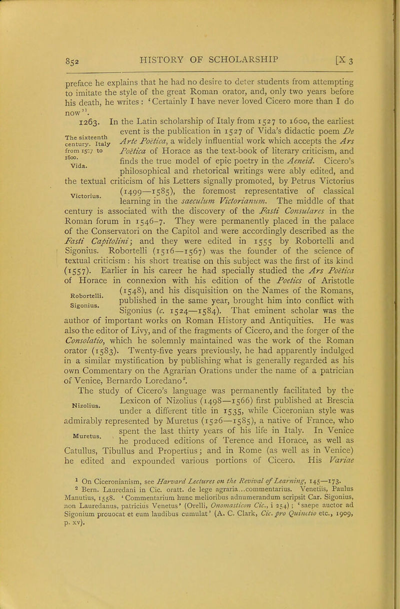 preface he explains that he had no desire to deter students from attempting to imitate the style of the great Roman orator, and, only two years before his death, he writes : ' Certainly I have never loved Cicero more than I do now 1263. In the Latin scholarship of Italy from 1527 to 1600, the earliest event is the publication in 1527 of Vida's didactic poem De Jen'tury'^ita^y -^^^^ Poetica, a widely influential work which accepts the Ars from 15:7 to Poetica of Horace as the text-book of literary criticism, and ^^vida finds the true model of epic poetry in the Aeneid. Cicero's philosophical and rhetorical writings were ably edited, and the textual criticism of his Letters signally promoted, by Petrus Victorius victorius (^499—^S^S)» foremost representative of classical learning in the saeculum Victorianum. The middle of that century is associated with the discovery of the Fasti Cotisulares in the Roman forum in 1546-7. They were permanently placed in the palace of the Conservatori on the Capitol and were accordingly described as the Fasti Capitolini; and they were edited in 1555 by Robortelli and Sigonius. Robortelli (1516—1567) was the founder of the science of textual criticism : his short treatise on this subject was the first of its kind (1557). Earlier in his career he had specially studied the Ars Poetica of Horace in connexion with his edition of the Poetics of Aristotle Robortelli ('■54^)' ^^^ '^^^ disquisition on the Names of the Romans, published in the same year, brought him into conflict with SlgOniUS. 1,. . , r, \ >-r.l • 11 1 bigonms [c. 1524—1584). lhat emment scholar was the author of important works on Roman History and Antiquities. He was also the editor of Livy, and of the fragments of Cicero, and the forger of the Consolatio, which he solemnly maintained was the work of the Roman orator (1583). Twenty-five years previously, he had apparently indulged in a similar mystification by publishing what is generally regarded as his own Commentary on the Agrarian Orations under the name of a patrician of Venice, Bernardo Loredano. The study of Cicero's language was permanently facilitated by the Nizoiius Lexicon of Nizolius (1498—1566) first published at Brescia under a different title in 1535, while Ciceronian style was admirably represented by Muretus (1526—1585), a native of France, who spent the last thirty years of his life in Italy. In Venice he produced editions of Terence and Horace, as well as Catullus, Tibullus and Propertius; and in Rome (as well as in Venice) he edited and expounded various portions of Cicero. His Variae ^ On Ciceronianism, see Harvard Lectures on the Revival of Learning, 145—173. ^ Bern. Lauredani in Cic. oratt. de lege agraria...commentarius. Venetiis, Paulus Manutius, 1558. ' Commentarium hunc melioribus adnumerandum scripsit Car. Sigonius, non Lauredanus, patricius Venetus' (Orelli, Onomasticon Cic, i 354) ; 'saepe auctor ad Sigonium prouocat et eum laudibus cumulat' (A. C. Clark, Cic. pro Quiiutio etc., 1909, p. xv).