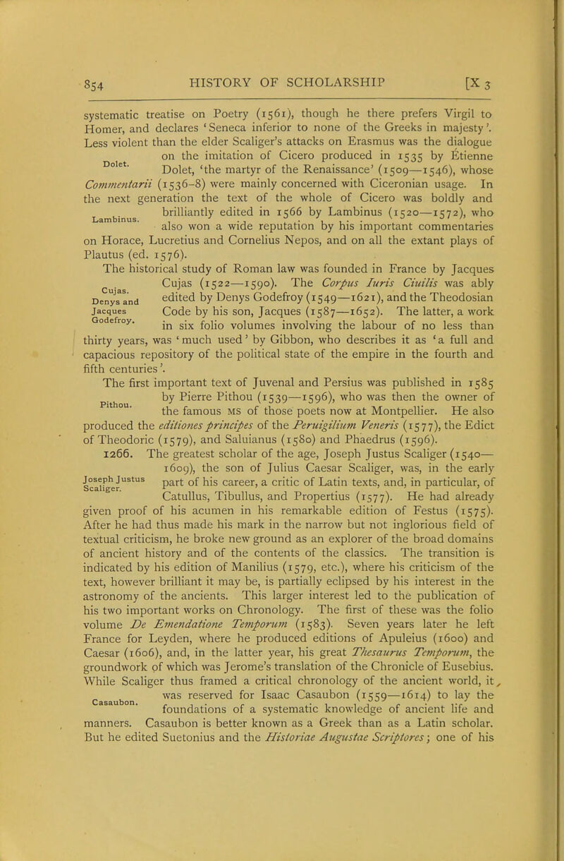 systematic treatise on Poetry (1561), though he there prefers Virgil to Homer, and declares ' Seneca inferior to none of the Greeks in majesty'. Less violent than the elder Scaliger's attacks on Erasmus was the dialogue on the imitation of Cicero produced in 1535 by li^tienne Dolet, 'the martyr of the Renaissance' (1509—1546), whose Cottwientarii (1536-8) were mainly concerned with Ciceronian usage. In the next generation the text of the whole of Cicero was boldly and brilliantly edited in 11566 by Lambinus (i';2o—ikit.), who Lambinus. , ^ u u- ■ \ . O / /' _ also won a wide reputation by his important commentanes on Horace, Lucretius and Cornelius Nepos, and on all the extant plays of Plautus (ed. 1576). The historical study of Roman law was founded in France by Jacques ^ . Cujas (1522—1590). The Corpus Juris Ciuilis was ably DenyTand edited by Denys Godefroy (1549—1621), and the Theodosian Jacques Code by his son, Jacques (1587—1652). The latter, a work Godefroy. {q\\q volumes involving the labour of no less than thirty years, was 'much used' by Gibbon, who describes it as 'a full and capacious repository of the political state of the empire in the fourth and fifth centuries'. The first important text of Juvenal and Persius was published in 1585 by Pierre Pithou (1539—1596), who was then the owner of the famous MS of those poets now at Montpellier. He also produced the editionesprincipes of the Peruigilium Vetieris (1577), the Edict of Theodoric (1579), and Saluianus (1580) and Phaedrus (1596). 1266. The greatest scholar of the age, Joseph Justus Scaliger (1540— 1609), the son of Julius Caesar Scaliger, was, in the early Scaif^r^*^ P^''*' career, a critic of Latin texts, and, in particular, of Catullus, Tibullus, and Propertius (1577). He had already given proof of his acumen in his remarkable edition of Festus (1575). After he had thus made his mark in the narrow but not inglorious field of textual criticism, he broke new ground as an explorer of the broad domains of ancient history and of the contents of the classics. The transition is indicated by his edition of Manilius (1579, etc.), where his criticism of the text, however brilliant it may be, is partially eclipsed by his interest in the astronomy of the ancients. This larger interest led to the publication of his two important works on Chronology. The first of these was the folio volume De Emendatione Temporum (1583). Seven years later he left France for Leyden, where he produced editions of Apuleius (1600) and Caesar (1606), and, in the latter year, his great Thesaurus Temporwn, the groundwork of which was Jerome's translation of the Chronicle of Eusebius. While Scaliger thus framed a critical chronology of the ancient world, it, Casaubon reserved for Isaac Casaubon (1559—1614) to lay the foundations of a systematic knowledge of ancient life and manners. Casaubon is better known as a Greek than as a Latin scholar. But he edited Suetonius and the Hisioriae Augustae Scripiores; one of his