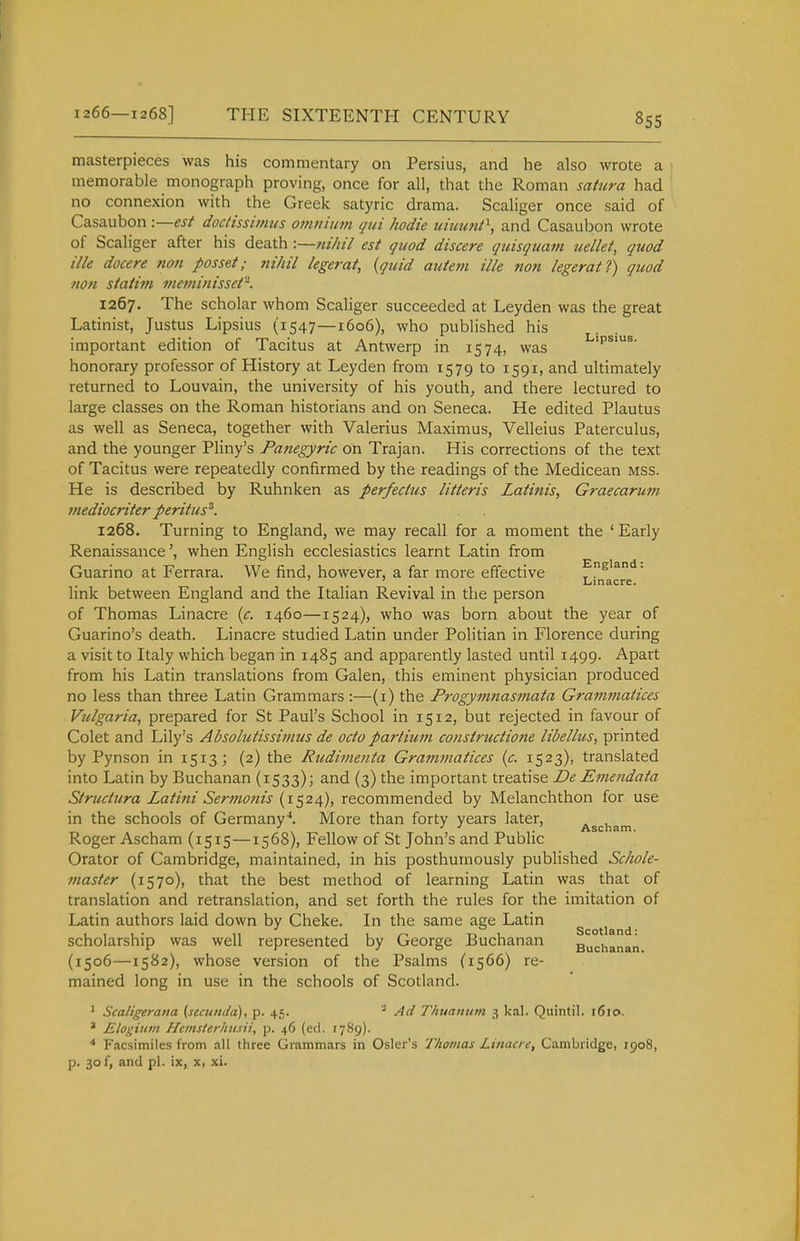 masterpieces was his commentary on Persius, and he also wrote a memorable monograph proving, once for all, that the Roman satura had no connexion with the Greek satyric drama. Scaliger once said of Casaubon -.—est docHssimus om/iiiim qui hodie uimmt^, and Casaubon wrote of Scaliger after his death •.—jiihil est quod discere qiiisqtmm uellet, quod ilk docere non posset; nihil legerat, {quid autem ille non legerat?) quod non siaiiin meminisset. 1267. The scholar whom Scaliger succeeded at Leyden was the great Latinist, Justus Lipsius (1547—1606), who published his important edition of Tacitus at Antwerp in 1574, was ips^s. honorary professor of History at Leyden from 1579 to 1591, and ultimately returned to Louvain, the university of his youth, and there lectured to large classes on the Roman historians and on Seneca. He edited Plautus as well as Seneca, together with Valerius Maximus, Velleius Paterculus, and the younger Pliny's Panegyric on Trajan. His corrections of the text of Tacitus were repeatedly confirmed by the readings of the Medicean mss. He is described by Ruhnken as perfeclus litteris Laiinis, Graecarum mediocriter peritus^. 1268. Turning to England, we may recall for a moment the ' Early Renaissance', when English ecclesiastics learnt Latin from Guarino at Ferrara. We find, however, a far more effective England. ... Linacre. link between England and the Italian Revival in the person of Thomas Linacre {c. 1460—1524), who was born about the year of Guarino's death. Linacre studied Latin under Politian in Florence during a visit to Italy which began in 1485 and apparently lasted until 1499. Apart from his Latin translations from Galen, this eminent physician produced no less than three Latin Grammars :—(i) the Progymnasmata Grammatices Vulgaria, prepared for St Paul's School in 1512, but rejected in favour of Colet and Lily's Absoliitissimus de ocio partium constructione lidellus, printed by Pynson in 1513; (2) the Rudimenta Grammatices {c. 1523), translated into Latin by Buchanan (1533); and (3) the important treatise jDe Emendata Struciura Latini Sermonis (1524), recommended by Melanchthon for use in the schools of Germany*. More than forty years later, Ascham Roger Ascham (1515—1568), Fellow of St John's and Public Orator of Cambridge, maintained, in his posthumously published Schole- tnaster (1570), that the best method of learning Latin was that of translation and retranslation, and set forth the rules for the imitation of Latin authors laid down by Cheke. In the same age Latin g ti ^ scholarship was well represented by George Buchanan Buchanan (1506—1582), whose version of the Psalms (1566) re- mained long in use in the schools of Scotland. ^ Scaligerana [secuiida), p. 45. Ad Thuanum 3 kal. Quintil. 1610. ' Elogiiim Hcinsterhitsii, p. 46 (cel. 1789). Facsimiles from all three Grammars in Osier's Thomas Linacre, Cambridge, 1908, p. 30 f, and pi. ix, x, xi.