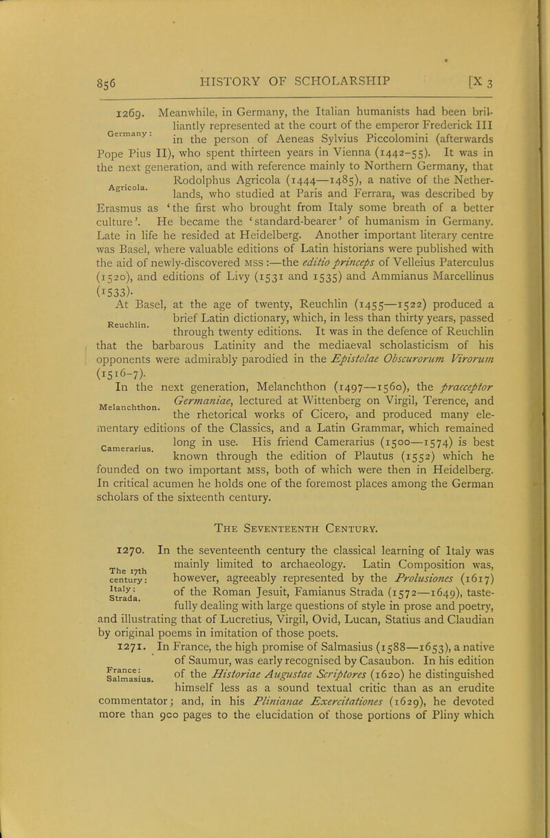 8s6 1269. Meanwhile, in Germany, the Italian humanists had been bril- liantly represented at the court of the emperor Frederick III Germany. person of Aeneas Sylvius Piccolomini (afterwards Pope Pius II), who spent thirteen years in Vienna (1442-55). It was in the next generation, and with reference mainly to Northern Germany, that r-coia Rodolphus Agricola (1444—1485), a native of the Nether- Agnco a. ]^^xlds, who studied at Paris and Ferrara, was described by Erasmus as 'the first who brought from Italy some breath of a better culture'. He became the 'standard-bearer' of humanism in Germany. Late in life he resided at Heidelberg. Another important literary centre was Basel, where valuable editions of Latin historians were published with the aid of newly-discovered mss :—the edUt'o princeps of Velleius Paterculus (1520), and editions of Livy (1531 and 1535) and Ammianus Marcellinus (1533)- At Basel, at the age of twenty, Reuchlin (1455—1522) produced a ReucWn brief Latin dictionary, which, in less than thirty years, passed through twenty editions. It was in the defence of Reuchlin that the barbarous Latinity and the mediaeval scholasticism of his opponents were admirably parodied in the Epistolae Obscurorum Virorum (1516-7)- In the next generation, Melanchthon (1497—1560), the praeceptor , , ^ Germaniae, lectured at Wittenberg on Virgil, Terence, and Melanchthon. , , , , . ° . ° ^ ' , the rhetorical works of Cicero, and produced many ele- mentary editions of the Classics, and a Latin Grammar, which remained Camerarius friend Camerarius (1500—1574) is best known through the edition of Plautus (1552) which he founded on two important mss, both of which were then in Heidelberg. In critical acumen he holds one of the foremost places among the German scholars of the sixteenth century. The Seventeenth Century. 1270. In the seventeenth century the classical learning of Italy was The 17th mainly limited to archaeology. Latin Composition was, century: howcver, agreeably represented by the Frolusioties (1617) strada °^ Roman Jesuit, Famianus Strada (1572—1649), taste- fully dealing with large questions of style in prose and poetry, and illustrating that of Lucretius, Virgil, Ovid, Lucan, Statius and Claudian by original poems in imitation of those poets. 1271. In France, the high promise of Salmasius (1588—1653), a native of Saumur, was early recognised by Casaubon. In his edition Safmasius HistoHae Atlgustae Scriptores (1620) he distinguished himself less as a sound textual critic than as an erudite commentator; and, in his Plinianae Exercitationes (1629), he devoted more than 900 pages to the elucidation of those portions of Pliny which