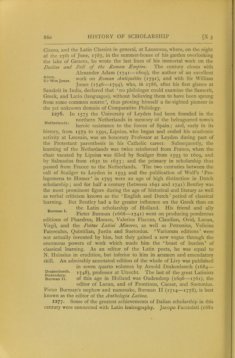 Cicero, and the Latin Classics in general, at Lausanne, where, on the night of the 27th of June, 1787, in the summer-house of his garden overlooking the lake of Geneva, he wrote the last lines of his immortal work on the Declifie and Fall of the Roman Etnpire. The century closes with Alexander Adam (1741—1809), the author of an excellent Sir wm Jones work On Roman Antiquities (1791), and with Sir William Jones (1746—1794), who, in 1786, after his first glance at Sanskrit in India, declared that ' no philologer could examine the Sanscrit, Greek, and Latin (languages), without believing them to have been sprung from some common source', thus proving himself a far-sighted pioneer in the yet unknown domain of Comparative Philology. 1276. In 1575 the University of Leyden had been founded in the northern Netherlands in memory of the beleaguered town's Netherlands:,. . ir r r> • ii-- heroic resistance to the forces of Spam; and, early in its history, from 1579 to 1591, Lipsius, who began and ended his academic activity at Louvain, was an honorary Professor at Leyden during part of the Protestant parenthesis in his Catholic career. Subsequently, the learning of the Netherlands was twice reinforced from France, when the chair vacated by Lipsius was filled by Scaliger from 1593 to 1609, and by Salmasius from 1631 to 1653 ; and the primacy in scholarship thus passed from France to the Netherlands. The two centuries between the call of Scaliger to Leyden in 1593 and the- publication of Wolf's 'Pro- legomena to Homer' in 1795 were an age of high distinction in Dutch scholarship; and for half a century (between 1691 and 1741) Bentley was the most prominent figure during the age of historical and literary as well as verbal criticism known as the ' English and Dutch' period of classical learning. But Bentley had a far greater influence on the Greek than on J the Latin scholarship of Holland. His friend and ally Pieter Burman (1668—1741) went on producing ponderous editions of Phaedrus, Horace, Valerius Flaccus, Claudian, Ovid, Lucan, Virgil, and the Po'etae Latini Minores, as well as Petronius, Velleius Paterculus, Quintilian, Justin and Suetonius. 'Variorum editions' were not actually invented by him, but they gained a new vogue through the enormous powers of work which made him the 'beast of burden' of classical learning. As an editor of the Latin poets, he was equal to N. Heinsius in erudition, but inferior to him in acumen and amendatory skill. An admirably annotated edition of the whole of Livy was published in seven quarto volumes by Arnold Drakenborch (1684— oudendorp'^*'' 1748), profcssor at Utrecht. The last of the great Latinists Burman II. of this age in Holland was Oudendorp (1696—1761), the editor of Lucan, and of Frontinus, Caesar, and Suetonius. Pieter Burman's nephew and namesake, Burman II (1714—1778), is best known as the editor of the Anthologia Latitia. 1277. Some of the greatest achievements of Italian scholarship in this century were connected with Latin lexicography. Jacopo Facciolati (16S2