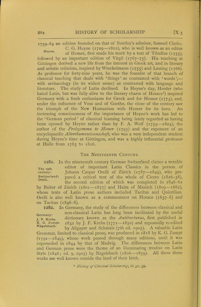 362 HISTORY OF SCHOLARSHIP [X 3 1759-64 an edition founded on that of Bentley's admirer, Samuel Clarke. C. G. Heyne (1729—1812), who is well known as an editor Heyne. Homer, first made his mark by a text of Tibullus (1755), followed by an important edition of Virgil (1767-75). His teaching at Gottingen derived a new life from the interest in Greek art, and in literary and artistic criticism, inspired by Winckelmann (1755) and Lessing (1766). As professor for forty-nine years, he was the founder of that branch of classical teaching that deals with ' things' as contrasted with ' words— with archaeology (in its widest sense) as contrasted with language and literature. The study of Latin declined. In Heyne's day, Herder (who hated Latin, but was fully alive to the literary charm of Horace^) inspired Germany with a fresh enthusiasm for Greek and for Homer (1773), and, under the influence of Voss and of Goethe, the close of the century saw the triumph of the New Humanism with Homer for its hero. An increasing consciousness of the importance of Heyne's work has led to the ' German period' of classical learning being lately regarded as having been opened by Heyne rather than by F. A. Wolf (1759—1824), the author of the Prolegomena to Homer (1795) ^'i the exponent of an encyclopaedic Alterthumswissenschaft, who was a very independent student during Heyne's time at Gottingen, and was a highly influential professor at Halle from 1783 to 1806. The Nineteenth Century. 1281. In the nineteenth century German Switzerland claims a notable The 19th editor of important Latin Classics in the person of century: Johann Caspar Orelli of Ziirich (1787—1849), ^^ho pre- Switzeriand: pared a Critical text of the whole of Cicero (1826-38), the second edition of which was completed in 1846-62 by Baiter of Ziirich (1801—1877) and Halm of Munich (1809—1882), whose texts of Latin prose authors included Tacitus and Quintilian. Orelli is also well known as a commentator on Horace (1837-8) and on Tacitus (1846-8). 1282. In Germany, the study of the differences between classical and non-classical Latin has long been facilitated by the useful Germany; ^ . . . J p Krebs. dictionary known as the A?iiibarl?arus, first published in K. G. zumpt. 1832 by J. P. Krebs (1771—1850) and repeatedly re-edited Nageisbach. Allgayer and Schmalz (7th ed. 1905). A valuable Latin Grammar, limited to classical prose, was produced in 1818 by K. G. Zumpt (1792—1849), whose work passed through many editions, until it was superseded in 1844 by that of Madvig. The differences between Latin and German prose were the theme of an illuminating treatise on Latin Style (1846; ed. 9, 1905) by Nageisbach (1806—1859). All these three works are well known outside the land of their birth. ^ Hisioiy of Classical Scholarship, iii 32, 35,