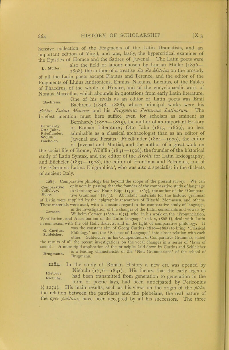 hensive collection of the Fragments of the Latin Dramatists, and an important edition of Virgil, and was, lastly, the hypercritical examiner of the Epistles of Horace and the Satires of Juvenal. The Latin poets were also the field of labour chosen by Lucian Miiller (1836— L. Muiier. 1898), the author of a treatise De Re Metrica on the prosody of all the Latin poets except Plautus and Terence, and the editor of the Fragments of Liuius Andronicus, Ennius, Naeuius, Lucilius, of the Fables of Phaedrus, of the whole of Horace, and of the encyclopaedic work of Nonius Marcellus, which abounds in quotations from early Latin literature. One of his rivals as an editor of Latin poets was Emil Baehrens (1848—1888), whose principal works were his Poetae Latitii Minores and his Fragmenta Poetarum Latinorum. The briefest mention must here suffice even for scholars as eminent as Bernhardy (1800—1875), author of an important History ouojaifif.' of Roman Literature; Otto Jahn (1813—1869), no less Friedlander. admirable as a classical archaeologist than as an editor of BUc'^ier. Juvcnal and Persius; Friedlander (1824—1909), the editor of Juvenal and Martial, and the author of a great work on the social life of Rome; Wolfflin (1831—1908), the founder of the historical study of Latin Syntax, and the editor of the Archiv for Latin lexicography; and Biicheler (1837—1908), the editor of Frontinus and Petronius, and of the ' Carmina Latina Epigraphica', who was also a specialist in the dialects of ancient Italy. 1283. Comparative philology lies beyond the scope of the present survey. We can Comparative o^i^y in passing that the founder of the comparative study of language philology. in Germany was Franz Bopp (1791—1867), the author of the 'Compara- ^°PP- tive Grammar' (1833). Abundant materials for the historic grammar of Latin were supplied by the epigraphic researches of Ritschl, Mommsen, and others. These materials were used, with a constant regard to the comparative study of language, Corssen investigation of the changes of the Latin consonants and vowels by Wilhelm Corssen (1820—1875), who, in his work on the 'Pronunciation, Vocalisation, and Accentuation of the Latin language' (ed. 2, 1868 f), dealt with Latin in connexion with the old Italic dialects, and in the light of comparative philolog}'. It G C rt' s constant aim of Georg Curtius (1820—1885) to bring 'Classical Schleicher.' Philology' and the 'Science of Language' into closer relation with each other. Schleicher, in his Compendium of Comparative Grammar, stated the results of all the recent investigations on the vocal changes in a series of ' laws of sound'. A more rigid application of the principles laid down by Curtius and Schleicher „ is a leading characteristic of the ' New Grammarians' of the school of Brugmann. ° Brugmann. 1284. In the study of Roman History a new era was opened by History Niebuhr (1776—1831). His theory, that the early legends Niebuhr transmitted from generation to generation in the form of poetic lays, had been anticipated by Perizonius (§ 1272). His main results, such as his views on the origin of the plebs, the relation between the patricians and the plebeians, the real nature of the ager pttblicus, have been accepted by all his successors. The three