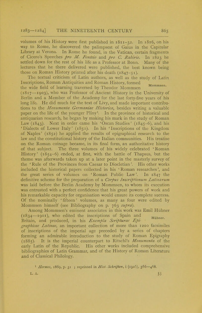 volumes of his History were first published in 1811-32. In 1816, on his way to Rome, he discovered the palimpsest of Gaius in the Capitular Library at Verona. In Rome he found, in the Vatican, certain fragments of Cicero's Speeches pro M. Fotiteio and pro C. Rabirio. In 1823 he settled down for the rest of his life as a Professor at Bonn. Many of the lectures that he there delivered were published, the best known being those on Roman History printed after his death (1847-51). The textual criticism of Latin authors, as well as the study of Latin Inscriptions, Roman Antiquities and Roman History, formed the wide field of learning traversed by Theodor Mommsen ommsen. (1817—1903), who was Professor of Ancient History in the University of Berlin and a Member of the Academy for the last forty-five years of his long life. He did much for the text of Livy, and made important contribu- tions to the Monumenta Germaniae Historka, besides writing a valuable paper on the life of the younger Pliny\ In the province of historical and antiquarian research, he began by making his mark in the study of Roman Law (1843). Next in order came his 'Oscan Studies' (1845-6), and his 'Dialects of Lower Italy' (1850). In his 'Inscriptions of the Kingdom of Naples' (1852) he applied the results of epigraphical research to the law and the constitutional history of the Italian communities. His treatise on the Roman coinage became, in its final form, an authoritative history of that subject. The three volumes of his widely celebrated ' Roman History' (1854-6) ended, at first, with the battle of Thapsus, but the theme was afterwards taken up at a later point in the masterly survey of the ' Rule of the Provinces from Caesar to Diocletian '. His other works included the historical papers collected in his ' Roman researches', and the great series of volumes on 'Roman Public Law'. In 1847 the definitive scheme for the preparation of a Corpus Inscriptionutn Latinarum was laid before the Berlin Academy by Mommsen, to whom its execution was entrusted with a perfect confidence that his great powers of work and his remarkable capacity for organisation would ensure its complete success. Of the nominally ' fifteen' volumes, as many as four were edited by Mommsen himself (see Bibliography on p. 763 supra). Among Mommsen's eminent associates in this work was Emil Hiibner (1834—1901), who edited the inscriptions of Spain and HUbner Britain, and produced, in his Exempla Scripturae Epi- graphicae Latinae, an important collection of more than 1200 facsimiles of inscriptions of the imperial age preceded by a series of chapters forming an admirable introduction to the study of Roman Epigraphy (1885). It is the imperial counterpart to Ritschl's Mo?iumenta of the early Latin of the Republic. His other works included comprehensive bibliographies of Latin Grammar, and of the History of Roman Literature and of Classical Philology. ' Hermes, 1869, p. 31 ; reprinted in Hist. Schriften, i (igo'j), 366—468. L. A. 55