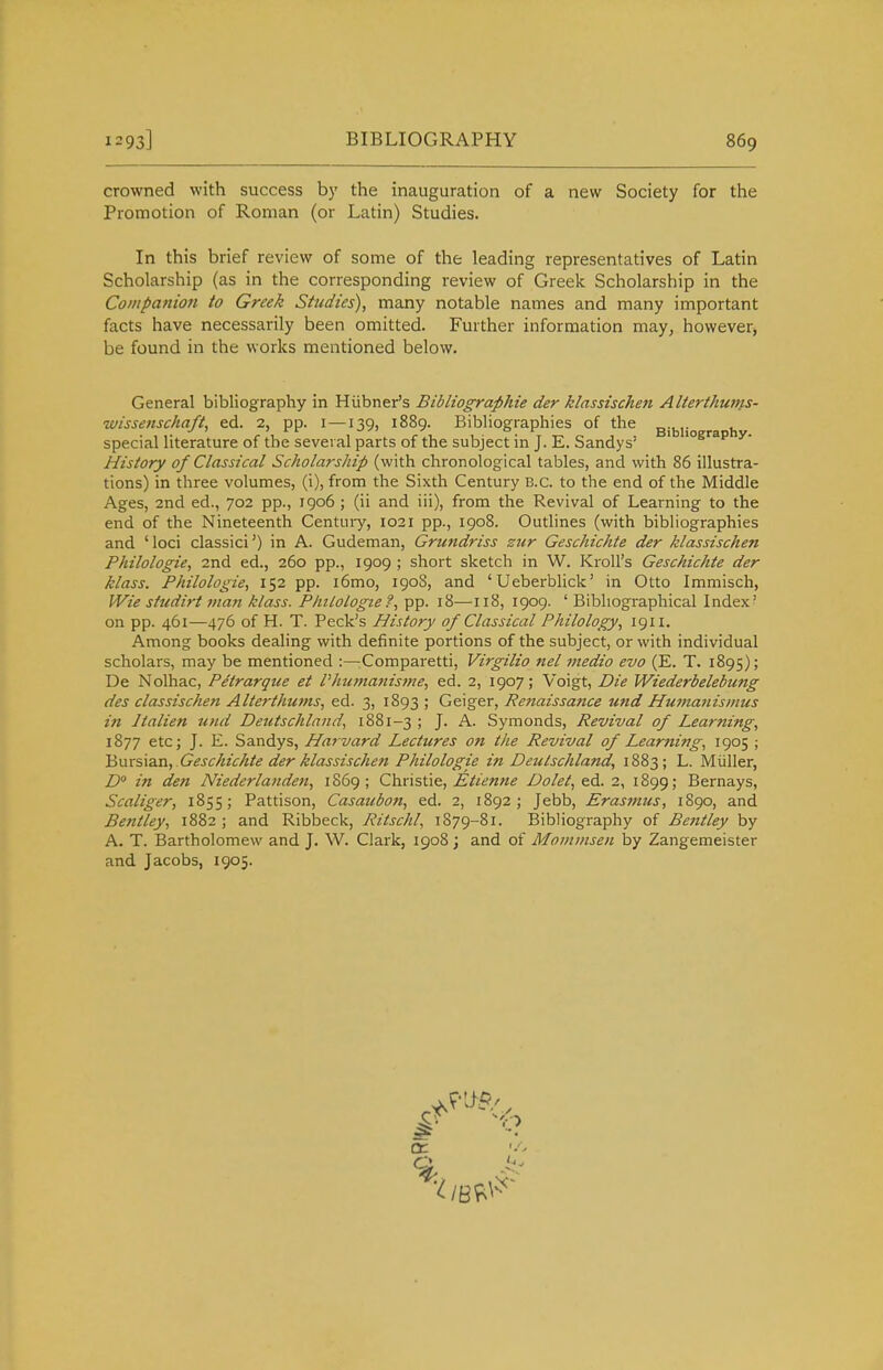 crowned with success b}' the inauguration of a new Society for the Promotion of Roman (or Latin) Studies. In this brief review of some of the leading representatives of Latin Scholarship (as in the corresponding review of Greek Scholarship in the Companion to Greek Studies), many notable names and many important facts have necessarily been omitted. Further information may, however, be found in the works mentioned below. General bibliography in Hiibner's Bibliographie der klassischen Alterthunts- wissenschaft, ed. 2, pp. i —139, 1889. Bibliographies of the ^.j^j. ^ ^ special literature of the several parts of the subject in J. E. Sandys' ' 'ogi^ap v- History of Classical Scholarship (with chronological tables, and with 86 illustra- tions) in three volumes, (i), from the Sixth Century B.C. to the end of the Middle Ages, 2nd ed., 702 pp., 1906; (ii and iii), from the Revival of Learning to the end of the Nineteenth Century, 1021 pp., 1908. Outlines (with bibliographies and 'loci classici') in A. Gudeman, Grundriss sur Geschichte der klassischen Philologie, 2nd ed., 260 pp., 1909 ; short sketch in W. Kroll's Geschichte der klass. Philologie, 152 pp. i6mo, 190S, and 'Ueberblick' in Otto Immisch, Wie studirt man klass. Plnlologtet, pp. 18—118, 1909. ' Bibliographical Index' on pp. 461—476 of H. T. Peck's History of Classical Philology, 1911. Among books dealing with definite portions of the subject, or with individual scholars, may be mentioned :—Comparetti, Virgilio nel tnedio evo (E. T. 1895); De Nolhac, Petrarque et Phujttanisjne, ed. 2, 1907; Voigt, Die Wiederbelebung des classischen Alterthums, ed. 3, 1893 ; Geiger, Renaissance und Humanismus in Italien und Deutschland, 1881-3 ; J. A. Symonds, Revival of Learning, 1877 etc; J. E. Sandys, Harvard Lectures on the Revival of Learning, 1905 ; 'Buxs\a.n, Geschichte der klassischen Philologie in Deiilschland, 1883; L. Miiller, D° in den Niederlanden, 1869; Christie, Etienne Dolet, ed. 2, 1899; Bernays, Scaliger, 1855; Pattison, Casaubon, ed. 2, 1892; Jebb, Erasmus, 1890, and Bentley, 1882 ; and Ribbeck, Ritschl, 1879-81. Bibliography of Bentley by A. T. Bartholomew and J. W. Clark, 1908 j and of Mominsen by Zangemeister and Jacobs, 1905. Q