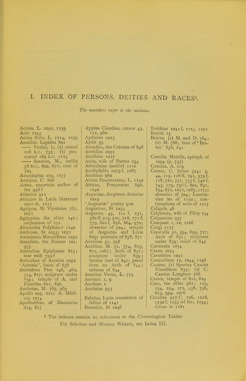 I. INDEX OF PERSONS, DEITIES AND RACES\ The niunbers refer to the sections. Accius, L. 1091, 1239 Aero 1243 Aelius Stilo, L. 1214, 1239 Aemilius Lepidus 802 Paulus, L. (i) consul 216 B.C. 735; (2) pro- consul 189 B.C. 1123 Scaurus, M., aedile 58 B.C., 800, 872; coin of 704 Aesculapius 205, 1077 Aesopus, C. 806 Aetna, uncertain author of the 938 f Afranius 912 Africans in Latin literature 1021-8, 1217 Agrippa, M. Vipsanius 767, 1071 Agrippina the elder 242 ; cai'pentiiin of 252 Alexander Polyhistur 1240 Ambrose, St 1033; 1032 Ammianus Marcelllnus 1031 Annalists, the Roman loi, 975 Antiochus Epiphanes 815; war with 759 f Antiochus of Ascalon 1052 ' Antonia', busts of 838 Antoninus Pius 246, 462, 774, 817; sculpture under S39; temple of A. and Faustina 822, 830 Antonius, M. 765, 969 Apollo 205, 212; A. Medl- cus 1074 ApoUodorus of Damascus S15, 817 Appius Claudius, censor 43, 112, 960 Apiileius 1023 Apuli 39 Arcadius, the Column of 846 Arcesilas 1052 Arnobius 1027 Arria, wife of Paetus 234 Articuleius (aedile) mo Asclepiades 1079 f, 1087 Asconius 980 Ateius Praetextatus, L. 1240 Atticus, Pomponius 856, 1240 Angustae, Scriptores historiae 1019 'Augustan' poetry 920 Augustine, St 1034 Augustus 45, 211 f, 231, 380 if, 519,521, 728, 771 f, 779, 802 f, 856, 864, 970; denarhes of 704 ; temple of Augustus and Liuia 829; portraits of 838, 871 Aurelian 51, 798 Aurelius, M. 51, 774, 823, 872, 1067; Arch of 831; sculpture under 839 ; bronze bust of 841; panel trom an Arch of S44 ; column of 844 Aurelius Verus, L. 774 Aurunci i, 9 Ausones 1 Ausonius 955 Babruis, Latin translation of fables of 1141 Benedict, St 1046 Boethius 1042 f, 1125, 1252 Bruttii 15 Brutus, (i) M. and D. 784; (2) M. 766; bust of'Bru- tus' 838, 841 Caecilia Metella, epitaph of 1094 (P- 737) Caecina, A. 219 Caesar, C. lulius 974; 3, 44, 115, ii8fr, 291, 379 f, 718, 721, 731, 733 f, 740 f, 743. 779. 796 U 802, 831, 834, 872, 1072, 10S7,1275; denarius of 704; Lauren- tian MS of 1150; con- tinuations of wars of 1217 Caligula 46 Calpurnia, wife of Pliny 234 Calpurnius 937 Canipani i, 10, 1206 Cangi 1117 Caracalla 51, 394, 699, 727; Arch of 831 ; sculpture under 839; relief of 845 Carmenta 1074 Carna 1074 Carneades 1052 Cassiodorus 15, 1044, 1246 Cassius, (i) Spurius Cassius Viscellinus 835; (2) C. Cassius Longlnus 766 Castor, temple of 822, 829 Cato, the elder 961; 127, 134. 254i 272. 538' 79<5, 823. 959. 1076 Catullus 917 f; 226, 1228, 1230 f, 1233 ad fin., 1234; Cann. iv 1181 1 The indexes contain no references to the Clironological Tables. For Scholars and Modern Writers, see Index IIL