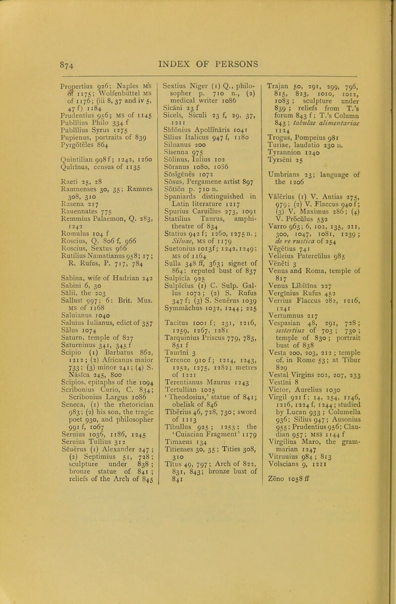 Propertius 926; Naples MS of 1175; Wolfenbiittel MS of 1176; (Hi 8, 37 and iv 5, 47 f) 1184 Prudentius 9-56; MS of 1145 Publilius Philo 334 f Publilius Synis 1275 Pupienus, portraits of 839 Pyrgoteles 864 Quintilian 998 f; 1242, 1260 Quuinus, census of 1135 Raeti 25, 28 Ramnenses 30, 35; Ramnes 308, 310 Rasena 217 Rauennates 775 Remmius Palaemon, Q. 283, 1242 Romulus 104 f Roscius, Q. 806 f, 966 Roscius, Sextus 966 RutiliusNainatianus958; 17; R. Rufus, P. 717, 784 Sabina, wife of Hadrian 242 Sabini 6, 30 Salii, the 203 Sallust 997; 6: Brit. Mus. MS of 1168 Saluianus 1040 Saluius lulianus, edict of 357 Salus 1074 Saturn, temple of 827 Saturninus 341, 345 f Scipio (1) Barbatus 862, 1212; (2) Africanus maior 733 (3) minor 241; (4) S. Nasica 245, 800 Scipios, epitaphs of the 10Q4 Scribonius Curio, C. 834; Scribonius Largus 1086 Seneca, (i) the rhetorician 983; (2) his son, the tragic poet 930, and philosopher 991 f, 1067 Seruius 1036, 1186, 1245 Seruius Tullius 312 SSuerus (i) Alexander 247 ; (2) Septimius 51, 728; sculpture under 838 ; bronze statue of 841 ; reliefs of the Arch of 845 Sextius Niger (i) Q., philo- sopher p. 710 n., (2) medical writer 1086 Sicani 23 f Sicels, Siculi 23 f, 29, 37, 121 r Sidonius Apollinaris 1041 Silius Italicus 947 f, 1180 Siluanus 200 Sisenna 975 Solinus, lulius 102 Soranus 1080, 10S6 Sosigenes 1072 Sosus, Pergamene artist 897 Soti5n p. 710 n. Spaniards distinguished in Latin literature 1217 Spurius Caruilius 273, 1091 Statilius Taurus, amphi- theatre of 834 Statius 942 f; 1260, 1275 n.; Siltiae, MS of 1179 Suetonius ioi3f; 1242,1249; MS of 1164 Sulla 34S ff, 363; signet of 864; reputed bust of 837 Sulpicia 925 Sulplcius (i) C. Sulp. Cal- lus 1072; (2) S. Rufus 347 f; (3) S. Seuerus 1039 Symmachus 1032, 1244; '^^S Tacitus looif; 231, 1216, 1259, 1267, 1281 Tarquinius Priscus 779, 783, 851 f Taurini 3 Terence 910 f; 1214, 1243, 1252, 1275, 1282; metres of 1221 Terentianus Maurus 1243 Tertullian 1025 ' Theodosius,' statue of 841; obelisk of 846 Tiberius 46, 728, 730; sword of I 113 Tibullus 925 ; 1253 ; the 'Cuiacian Fragment' 1179 Timaeus 134 Titienses 30, 35 ; Tities 308, 310 Titus 49, 797 ; Arch of 822, 831, 843; bronze bust of 841 Trajan 50, 291, 299, 796, 815, 823, lOIO, 1012, 1083 ; sculpture under 839 ; reliefs from T.'s forum 843 f; T.'s Column 843 ; tabulae alimeiitariae 1124 Trogus, Pompeius 981 Turiae, laudatio 230 n. Tyrannion 1240 Tyrseni 25 Umbrians 23; language of the 1206 Valerius (i) V. Antias 275, 979; (2) V. Flaccus 940 f; (3) V. Maximus 286; (4) V. Proculus 532 Varro 963; 6, 102, 135, 211, 300, 1047, 1081, 1239; de re rustica of 254 Vegetius 741 Velleius Paterculus 985 Veneti 3 Venus and Roma, temple of 817 Venus Libitina 227 Verglnius Rufus 452 Veriius Flaccus 282, 1216, 1241 Vertumnus 217 Vespasian 48, 291, 728; sestertius of 703 ; 730 ; temple of 830; portrait bust of 838 Vesta 200, 203, 212 ; temple of, in Rome 53; at Tibur 829 Vestal Virgins 202, 207, 233 Vestini 8 Victor, Aurelius 1030 Virgil 921 f; 14, 254, 1146, 1216, 1224f, 1244; studied by Lucan 933 ; Columella 936; Silius 947; Ausonius 955 ; Prudentius 956; Clau- dian 957; MSS 1144 f Virgilius Maro, the gram- marian 1247 Vitruuius 984 ; 813 Volscians 9, 1211 Zeno 1058 fT