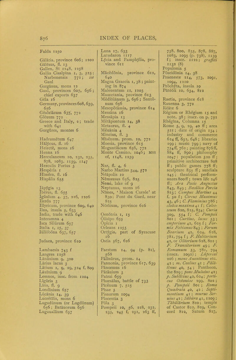 Fulda 1250 Galatia, province 606; 1202 Galesus, fl. 13 Gallen, St 1248, 1258 Gallia Cisalptna i, 3, 525; Narbonensis 772; see Gaul Garganus, mons 12 Gaul, provinces 607, 656; chief exports 637 Gela 16 Germany, provinces608, 639, 656 Gesormcum 637, 772 Gleuum 772 Greece and Italy, 2 ; trade with 641 Gurgiires, montes 6 Hadrumetum 647 Halycus, fl. 16 Heircte, mons 16 Henna 16 Herculaneum 10, 232, 235, 878, 1083, 1139, 1147 Herculis Portus 5 Hesperia i Himera, fl. 16 Hispalis 655 lapygia 13 Iberus, fl. 655 Iguuium 4, 37, 216, 1206 Ilerda 777 lUyricum, province 609, 640 Ilua, insula 5, 633 India, trade with 646 Interamna 4 Isca Silurum 657 Italia I, 15, 37 liiliobona 637, 657 Judaea, province 610 Lambaesis 743 f Langres 1258 Lanuuium 9, 320 Larius lacus 3 Latium i, 9, 29, 524 f, 809 Lauinium 9 Lemnos, insc. from 1204 Ligiiria 3 Liris, fl. 9 Londinium 657 Lucania 14, 39 Lucretilis, mons 6 Lugudiinum (or Lugdunum) 656 ; Batauorum 656 Luguuallium 657 Luna 17, 633 Lutudaron 1117 Lycia and Pamphylia, pro- vince 611 Macedonia, province 612, 640 Magna Graecia i, 38 ; paint- ing in 874 Maleuentum ir, 1203 Mauietania, province 613 Mediolanum 3, 656 ; Santo- num 656 Mesopotamia, province 614 Messana 16 Messapia 13 Metapontum 14, 38 Metaurus, fl. 4 Meuania 4 Mincius, fl. 3 Misenum, prom. 10, 772 Moesia, province 615 Moguntiacum 656, 772 Monte Cassino, 1046; MSS of, 1148, 1259 Nar, fl. 4, 6 Narbo Martius 344, 572 Neapolis 10 Nemausus 656, 825 Nemi, lake of 9 Neptunus, mons 16 NImes, ' Maison Carree' at 830; Pont du Gard, near 825 Noricum, province 616 Oenotria i, 15 Olisipo 655 Opicia I Orleans 1255 Ortygia, part of Syracuse 16 Ostia 567, 626 Paestum 14, 94 (p. 82), 568 Palinurus, prom. 14 Pannonia, province 6r7, 639 Panormus 16 Patauium 3 Patrai 659 Pharsalus, battle of 733 Picenum 7, 525 Plsae 5 Pisaurum 1094 Placentia 3 Pola 3 Pompeii 10, 56, 228, 232, 235i 245 f, 251, 263 ff. 738, 800, 835, 878, 887, 1083, 1095 (p. 738), 1139 f; inscr. 1122; graffiti 1132 (8) Populonia 5 Poseidonia 14, 38 Praeneste 214, 573, 1091, 1094, 1210 Prochyta, insula 10 Puteoli 10, 634, 812 Raetia, province 618 Kauenna 3, 772 Reate 6 Regium or Rhegium 15 and note, 38; inscr. on p. 752 Rhegina, Columna 15 Rome 5, 9, 29, 40 ff; area 521; date of origin 134 ; industry and commerce 624 flF, 632, 648; libraries 299 ; music 799 ; navy of 754ff', 762; painting 876ff, 884 ff, S90; philosophy 1047 ; population 520 ff; primitive architecture 808 ff; public games 778 ff; sculpture 835 ff; sundials 245 ; theatrical perform- ances 800 ff ; town life 246 ff; A7a Pads Angtistae 843, 849 ; Basilica Porcia 823 ; Campus Martius 44 f, 50 f; Circus Maxinius 43, 46 ; C. Flaviinius 786 ; cloaca maxima 41 f; Colos- seum 820, 825, 834; Curia 309» 554 f; Pompeii 801 ; Curtius, Icuiis 53 ; emporium 42, 625 f; For- nix Fahiamis 843 ; Forum Boariu?n 42, 624, 628, 781, 794 f; F. Holitorium 42, or Olitoritim 628, 802 ; F. Transilorium 49; F. Rontanum 53, 781, 794 (inscr. 1092) ; Lfipercal 206 ; mons Auentimis etc. 42 ; m. Caelius 41 ; Pdla- tinus 40, 54 ; Pantheon, the 829 ; pons Muliiius 42; p. Sublicius^1, (>i.\\ porti- cus Octauiae 299, 802 ; Pompeii 801 ; Rovia QuaJrata 40, 42 ; Scpti- montinm 41 ; murus Ser- uius 42 ; Siibura 41,1209 ; Tabiilarium 820; temple of Castor 822, 829, Con- cord 822, Saturn 827,