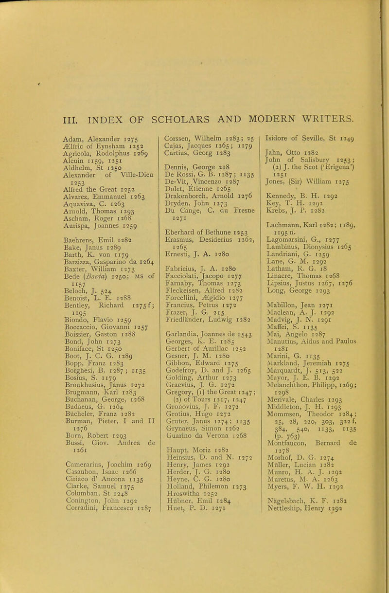 Adam, Alexander 1275 ^Ifiic of Eynsliam 1252 Agricola, Rodolphus 1269 Alcuin 1159, 1251 Aldhelm, St 1250 Alexander of Ville-Dieu 1253 Alfred the Great 1252 Alvarez, Emmanuel 1263 Aquaviva, C. 1263 Arnold, Thomas 1293 Ascham, Roger 1268 Aurispa, Joannes 1259 Baehrens, Emil 1282 Bake, Janus 1289 Barth, K. von 1179 Barzizza, Gasparino da 1264 Baxter, William 1273 Bade {Baedd) 1250; MS of 1157 Beloch, J. 524 Benoist, L. E. 1288 Bentley, Richard 1275 f; 1195 Biondo, Flavio 1259 Boccaccio, Giovanni 1257 Boissier, Gaston 12 88 Bond, John 1273 Boniface, St 1250 Boot, J. C. G. 1289 Bopp, Franz 1283 Borghesi, B. 1287 ; 1135 Bosius, S. 1179 Broukhusius, Janus 1272 Brugmann, Karl 1283 Buchanan, George, 1268 Budaeus, G. 1264 Blicheler, Franz 1282 Burman, Pieter, I and II 1276 Burn, Robert 1293 Bussi, Giov. Andrea de 1261 Camerarius, Joachim 1269 Casaubon, Isaac 1266 Ciriaco d' Ancona 1135 Clarke, Samuel 1275 ColumlDan, St 1248 Conington, John 1292 Corradini, Francesco 1287 Corssen, Wilhelm 1283; 25 Cujas, Jacques 1265; 1179 Curtius, Georg 1283 Dennis, George 218 De Rossi, G. B. 1287 ; 1135 De-Vit, ,Vincenzo 1287 Dolet, Etienne 1265 Drakenborch, Arnold 1276 Dryden, John 1273 Du Cange, C. du Fresne 1271 Eberhard of Bethune 1253 Erasmus, Desiderius 1262, 1265 Ernesti, J. A. 1280 Fabricius, J. A. 1280 Facciolati, Jacopo 1277 Fariraby, Thomas 1273 Fleckeisen, Alhed 12S2 Forcellini, yEgidio 1277 Francius, Petrus 1272 Frazer, J. G. 215 Friediander, Ludwig 1282 Garlandia, Joannes de 1543 Georges, Iv. E. 1285 Gerbert of Aurillac 1252 Gesner, J. M. 1280 Gibbon, Edward 1275 Godefroy, D. and J. 1265 Golding, Arthur 1273 Graevius, J. G. 1272 Gregory, (1) the Great 1247; (2) of Tours 1217, 1247 Gronovius, J. F. 1272 Grotius, Hugo 1272 Gruter, Janus 1274; 1135 Grynaeus, Simon 1262 Guarino da Verona 1268 Ilaupt, Moriz 1282 Heinsius, D. and N. 1272 Henry, James 1292 Herder, J. G. 1280 Heyne, C. G. 12S0 Holland, Philemon 1273 Hroswitha 1252 Iliibner, Emil 1284 Huet, P. D. 1271 Isidore of Seville, St 1249 Jahn, Otto 1282 John of Salisbury 1253; (2) J. the Scot ('Erigena') 1251 Jones, (Sir) William 1275 Kennedy, B. H. 1292 Key, T. H. 1292 Krebs, J. P. 1282 Lachmann, Karl 1282; 1189, ii95n. Lagomarsini, G., 1277 Lambinus, Dionysius 1265 Landriani, G. 1259 Lane, G. M. 1292 Latham, R. G. 18 Linacre, Thomas 1268 Lipsius, Justus 1267, 1276 Long, George 1293 MabiUon, Jean 1271 Maclean, A. J. 1292 Madvig, J. N. 1291 Maffei, S. 1135 Mai, Angelo 1287 Manutius, Aldus and Paulus 1281 Marini, G. 1135 Markland. Jeremiah 1275 Marquardt, J. 513, 522 Miiyor, J. E. B. 1292 Melanchthon, Philipp, 1269; 1298 Merivale, Charles 1293 Middleton, J. H. 1293 Mommsen, Theodor 1284; 25, 28, 220, 303, 322 f, 384, 540, 1133, 1135 (P- 763) Montfaucon, Bernard de 1278 Morhof, D. G. 1274 Miiller, Lucian 1282 Munro, H. A. J. 1292 Muretus, M. A. 1263 Myers, F. W. H. 1292 Nagelsbach, K. F. 1282 Nettleship, Henry 1292