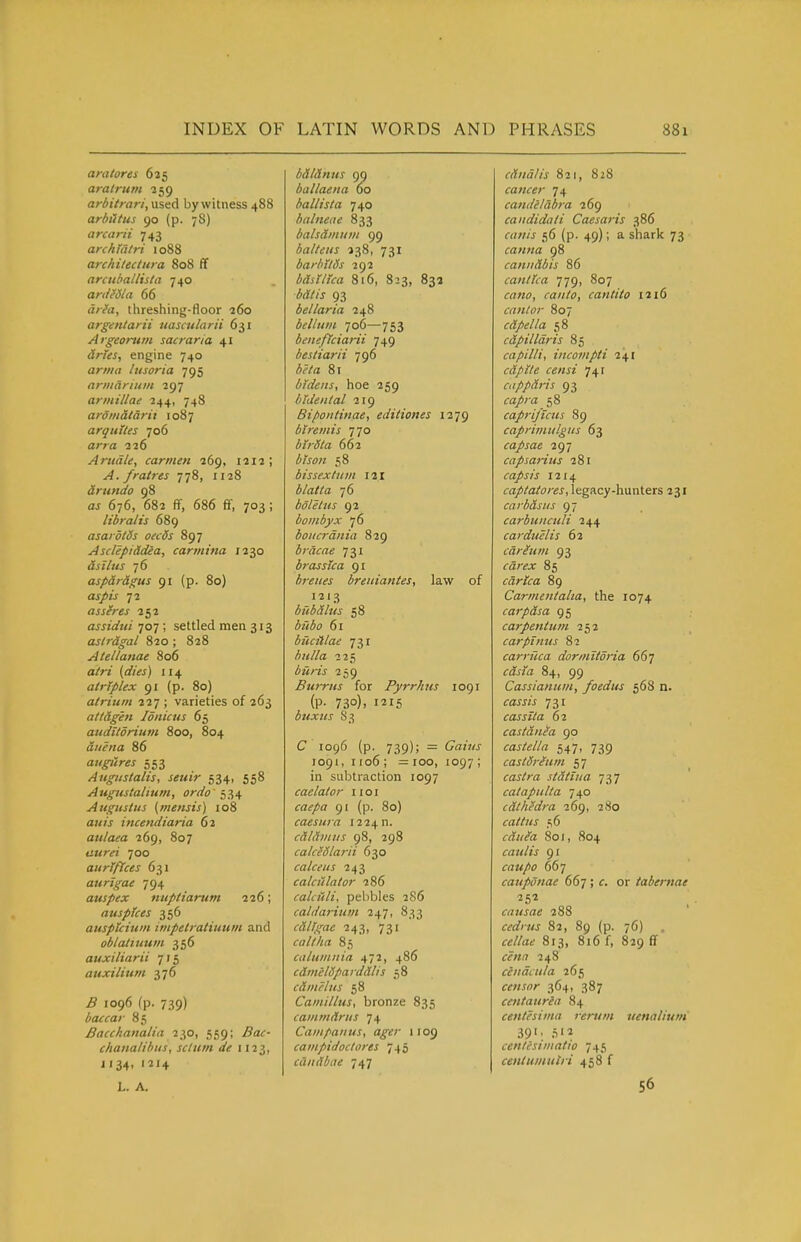 amtores 625 aratrum 259 arbitrari,\x%i.A by witness 488 arhiitus 90 (p. 78) arairii 743 archiatri 1088 archilectura 808 ff arcnballisia 740 anIMa 66 aria, threshing-floor 260 argentarii nasatlarii 631 Argeorum sacraria 41 aries, engine 740 arrna litsoria 795 armarium 297 arinillae 244, 748 ardniatarix 1087 arqutles 706 arrrt 226 Anidle, carmen 269, 1212; A. fratres 778, 1128 arundo 98 676, 682 ff, 686 ff, 703; libra/is 689 asardlds oecds 897 Asclepiddea, cartiiina 1230 dsllus 76 asparagus 91 (p. 80) oj/tj' 72 assures 252 assidtti 707 ; settled men 313 astragal 820 ; 828 Atellanae 806 a/rj (rf/ifj) 114 atrjplex 91 (p. 80) atrium 227 ; varieties of 263 attdgen lonicus 65 auditdriuin 800, 804 diiena 86 aiigiires 553 Augiistalis, seuir 534, 558 Augustalium, ordo^^^ Augustus (mensis) 108 or/Zj incendiaria 62 aulaea 269, 807 tii^rW 700 aurlftces 631 aurigae 794 auspex nuptiarum 226; auspices 356 ausptcium impetratiuum and oblatiuum 356 auxiliarii 715 auxilium 376 j5 1096 (p. 739) baccar 85 Bacchanalia 230, 559; ^3«:- chanalibus, sclum de 1123, 1134. '^'4 L. A. bdldnus 99 ballaena 60 ballista 740 balnene 833 balsdmum 99 balteus 238, 731 barbilSs 292 bdsiltca 8i6, 823, 83a <5«//j 93 bellaria 248 bellum 706—753 beneficiarii 749 bestiarii 796 ^^i-a 81 bfdeiis, hoe 259 bldental 219 Bipoiitinae, editiones i2'jg biremis 770 btrSta 662 58 bissextum 121 i/a/Za 76 boletus 92 bombyx 76 boHcrdnia 829 brdcae 731 brasstca 91 hreiies breitiantes, law of 1213 bubdlus 58 61 buciilae 731 225 ZiMz-zj- 259 Burrus for Pyrrhus 1091 (P- 73°). buxtes S3 C 1096 (p. 739); = Gains 1091, 1106; =100, 1097; in subtraction 1097 caelator 11 o i i-fl^/fl 91 (p. 80) caesura 1224 n. cdldmus 98, 298 calceolarii 630 calceus 243 calculator 286 calciili, pebbles 286 calda7-iiim 247, 833 cdUgae 243, 731 caltha 85 caluninia 472, 486 cdmelSparddlis 58 cdmclus 58 Camillus, bronze 835 cammdrus 74 Campanus, ager 1109 campidoctores 745 cdndbae 747 cdndlis 821, 828 cancer 74 candelabra 269 candidali Caesaris 386 56 (p. 49); a shark 73 canna 98 caniidbis 86 cant tea 779, 807 crtw, canto, cantito 1216 cantor 807 cdpella 58 cdpilldris 85 capilli, incompti 241 cdplte censi 741 cappdris 93 58 caprijicus 89 caprimulgus 63 capsae 297 capsarius 281 caps is 1214 captatores, legacy-hunters 231 carbdsus 97 carbuiiculi 244 carduelis 62 cdreum 93 fa/vj: 85 car lea 89 Carmentalta, the 1074 carpdsa 95 carpentum 252 carpt mis 82 carruca dormitdria 667 tajia 84, 99 Cassianuin, foedus 568 n. faw/j 731 cos sit a 62 castdnea 90 castella 547, 739 castdrfum 57 castra stdtiiia ■j'^,'] catapulta 740 cdthedra 269, 280 cattus 56 f««fa 801, 804 caulis 91 f(7«/0 667 caupdnae 667 ; or tabernae 251 causae 288 ccdius 82, 89 (p. 76) «//(itf 813, 816 f, 829 ff ffWfl 248 cendcula 265 censor 364, 387 centaurea 84 centesima rerttm uenaliuni 39'; S'^ centcsiinatio 745 centumutri 458 f 56