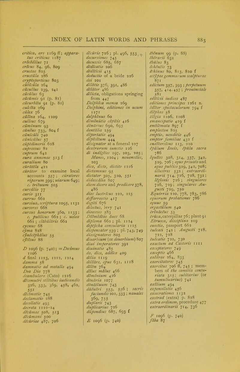 critica, ars 1169 ff; appara- tus criticus 1187 crScSdllus 71 crSais 84, 96, 809 crustae 825 crust it la ?86 cryptoporticus 803 cttbtcula 264 dlcullus ■239, 241 ciiciilits 63 alcuinis 91 (p. 81) ciicurbita 91 (p. 81) ctilcita 269 a7/fijr 76 ailina 264, 1209 alliens 679 ciiminuin 93 ciineus 733, 804 f Cliniciili 740 cuntciihis 57 ciipidinarii 628 cupressus 82 cuprum 642 f«rfl aniionae curalium 80 ciiratela 422 curator to examine local accounts 557 ; ciiratores riparurn 399; uiarum 649; tribimm 505 curculio 77 ^Mrz(7 311 currus 662 cursiua, scriptura 1095, 1132 cursores 668 cursiis honorum 360, 1133; f. publicus 662 ; J<f/c;jtr 662 ; clabularis 662 cycnus 68 ry/wa 828 cyndcfphdhts 55 <:/^ii?<j 88 Z) 1096 (p. 740); =Decimus 1106 0? final 1123, 1212, 1214 damma 58 daniiiatio ad metalla 494 Z)^a Z)/Vz 778 dcatnbulare (Cato) 1216 decetnulri stlTtibus iudicandis 326, 333, 369, 458, 462, 551 diclmatio 745 declainatio 288 . decollatio 493 dtcreta 1122-24 dhiimac 508, 513 dhuniani 500 dicuriae 487, 706 a'<.''«7;7o 726 ; pi. 496, 553, + decursiones 745 decussis 685, 687 dedkatio 206 dedUicii 415 deductio of a bride 226 ofei 201 delatio 376, 391, 486 delator 486 delicta, obligations springing from 447 Ddphica meiisa 269 Delphini, editiones in usum i27r delphinus 60 deiinnutio capitis 416 denarius 690, 695 dentalia 259 deport at io 494 depdsituin 444 designator at a funeral 227 dextrarmn iunctio 226 indigetes 197, 203, 205 ; Manes, 1204 ; nouensiles, 203 rtVfc), dictito 1216 dictaviniis 95 dictator 305, 320, 551 didascdlia 807 if/ew (//f^ris and prodicereyi%, 486 «/zWj lustrkus 222, 225 diffarreatio 417 digiti 676 dilectus, levy 741 dioeceses 583 DiSinedeae dues 68 diploma 662 ; pi. 1124 diptycha consularia 1125 dispensator 539 ; pi. 743, 749 dissignatores 805 diiierbium (or deuerbiuvt) 807 a'///? imperatores 392 diuinatio 485 (Z'o, i/ifo, addico 409 1119 ddllare, opus 631, 1118 rf<y/o« 764 nidlus 466 dSmtnium 426 doiidria ion dondtimtm 743 diidtnri 553, 556 I faciundis 202, 333 ; nauales 369. 755 duplarii 743 duplicarius 726 dtipondius 687, 693 f 1096 (p. 740) Sbhtum 99 (p. 88) Hbdrarii 631 ibUhis 83 Milneis 73 gchintis 80, 8 [3, 820 f ectypae gemmaruvi scalptw ae 871 edictum 357, 393 ; perpetuum 357. 4'4. 457; prouinciale 581. editicii indices 487 editiones principes 1261 n. editor spectaculorum yg^ f eliphas 58 eldgia rio6, iro8 emaiicipatio 419 f emblemata 897 f emplecton 825 einptio, uenditio 446 emptor Jamiliae 432 f endStercisns 113, 220 epiilum louis, epiila sacra equites 308, 314, 337, 342, 529, 706 ; ^5'?/oprmato and equo publico jyig, 342, 708; illustres 532 ; extraordi- narii 714, 726, 728, 732; legionis 726 ; singulares lid, 729; singulares Au- gusti 729, 750 Equirria 220, 778, 783, 786 eqiiorum probationes 786 eguus 59 ergastitlufn 540 ertndceus 55 frwca,caterpillar 76; plant 91 Etrusca, disciplina 219 euectio, passport 662 euScati 742 ; Angusti 718, 722, 728 eudcatio 722, 730 exactum ad Castoris nil exceptalores 749 exceptio 466 exUdrae 264, 833 exercitatores 745 exercitus 706 fT, 745 ; mem- bers of Me comitia cenln- riata 315; subitaritis (or tumultuarius) 741 exilium 494 expensilatio 456 exsecrationes 1132 exstrad (extra) p. 828 ex/ra ordincm, procedure 477 extraordinarii 714, 736 ^ 1096 (p. 740) /Wfl 87