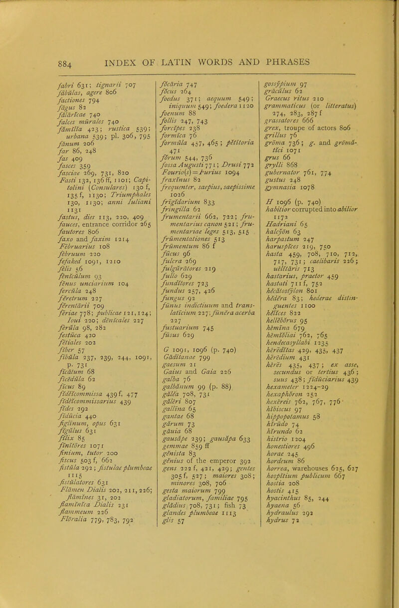fabri 631; tignarii 707 /dbAlas, agere 806 factiones 794 fagus 82 f&larUae 740 fakes miirales 740 familia 423; rustica 539; Krbatta 539; pi. 306, 795 fanuni 206 /ar 86, 248 409 /flj<r^j 359 fasciae 269, 731, 820 Fasti 132, 136 ff, 1101; Ca/t- tolini (Constilares) 130 f, 135 f, 1130; Triuniphales 130, 1130; luliani 1131 fasius, dies 113, 220, 409 fauces, entrance corridor 265 fatitores 806 ya.w and faxim 1214 Februarius 108 februuni 220 fefaked 1091, 1210 56 fenlctilinii 93 feniis unciarinm 104 fercitla 248 firetrum 227 firenldrii 709 feriae 778; piiblicae ill, 124; 220; denicales 227 feritla 98, 282 festUca 420 fetiales 202 57 fibula, 237, 239, 244, 1091, ficidiila 62 /«7«J 89 fidetcommissa 439 f, 477 ftdeicotnniissarius 439 yM'j 292 fidUcia 440 figlinum, opus 631 ftgiilus 631 /27? 85 fini tores 1071 finium, tutor 200 ^j-czw 503 f, 662 fistula 292 ; fistulaeplumbeae fislidatores 631 Flamen Dialis 202, 211,226; fldmhies 31, 202 flatninica Dialis 231 flainmeum 226 Floralia 779, 783, 792 fdcaria 747 fdcus 264 foedus 371; aequum 549; itiiijiium 549; foedera 1120 foenum 88 247, 743 forctpes 238 formica /O formula 457, 465 ; pUitoria 471 yZCrziw/ 544, 736 /ojj-a Augusti-i] I; Drusi 772 Fourio(s) — ttirius 1094 fraxtnus 82 freqtienter, saepiiis, saepissime 1026 frigidariiim 833 fringilla 62 frut?ientarii 662, 722; mentarius canon 521; ^9-«- mentariae leges 513, 515 frumentationes 513 frUmentum 86 f fileus 96 fulcra 269 fulgiiralorts 219 629 fundi tores 723 fundus 257, 426 fungus 92 fiinus indictiuiim and trans- laticium 227; funira acerba 227 fustuariunt 745 fusus 629 1091, 1096 (p. 740) Gdditanae 799 gaesum 2 r Gaius and C^aw 226 galba 76 galbaitum 99 (p. 88) ^aV/a 708, 731 gdleri 807 gal Una 65 gantae 68 ^aVz^OT 73 gduia 68 gausape 239; gaus&pa 633 gemmae 859 ff genista 83 glnius of the emperor 392 222 f, 421, 429; gentes 305 f> 527; maiores 308; minores 308, 706 ^w/a maiortan 799 gladiatorum, familiae 795 glddius 708, 731; fish 73 glandes plumbeae 1113 57 gossypium 97 grdciilus 62 Graecus ritus 210 grammaticus (or litteratus) 274, 283, 287 f grassalores 666 ^i-jr, troupe of actors 806 grillus 76 groma 736 ; and grdmd- tici 1071 ^«J- 66 ^y// 868 gubernator 761, 774 gustus 248 gymnasia 1078 1096 (p. 740) liabitior corrupted into abilior 1172 Hadriani 65 halcyon 63 harpastum 247 haruspices 219, 750 /jflj/a 459, 708, 710, 712, 7i7> 731; caelibaris 226; uelitdris 713 hastarius, praetor 459 hastati Jiif, 752 Mcatostylon 801 hidera 83; hederae distin- guentes iioo hllices 822 hellebSrus 95 hemina 679 hemidliai 762, 765 hendecasyllabi 1235 heredttas 429, 435, 437 keredium 431 y4f;w 435, 437 ; ujr fljj^, secundus or tertius 436 ; 438; fiduciarius 439 hexameter 1224-29 hexaphoron 252 hcxereis 762, 767, 776' hibiscus 97 hippopotamus 58 hlrudo 74 htrundo 62 histrio 1204 honestioi-es 496 /iww 245 hordeum 86 horrea, warehouses 625, 627 hospUium publicum 667 hostia 208 hostis 415 hyacinthus 85, 244 hyaena 56 hydraulus 292 hydrus 7 a
