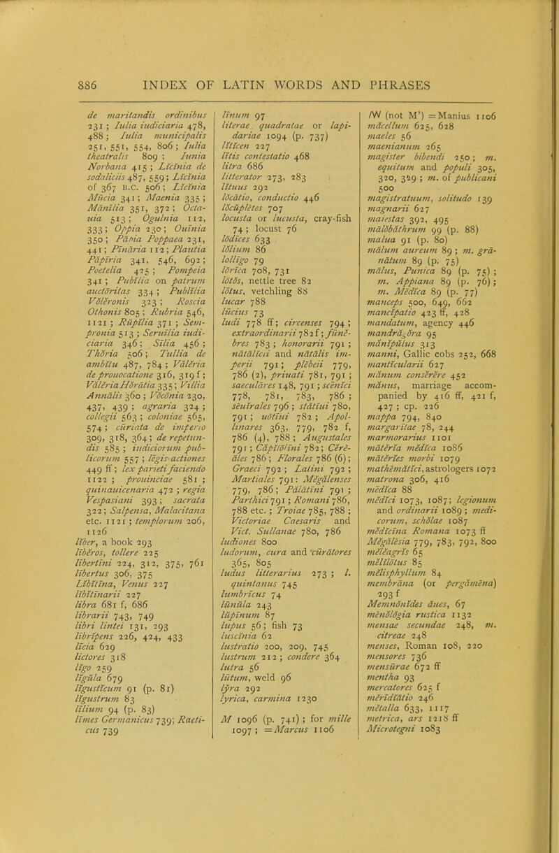 de maritaiidis ordinibiis 231 ; lulia iudiciaria 478, 488; lulia immicipalis 351. 551. 554. 806 ; Itdia theatralis 809 ; Innia Norbaua 415; Lictnia de soda/iciis ^Sj, 559; Licinia of 367 B.C. 506; LMttia Mucia 341; Alaenia 335; Manilla 351, 372 ; Ocla- uia 513; Ogtiliiia 112, 333; Oppia 230; Ouinia 350; Pdhia Poppaea 27,1, 441; Pindria 112; Platitia Papiria 341, 546, 692; Poetelia 425 ; Pompeia 341 ; Pitbilia on patruiii aitctoritas 334; PiiblUia Volh-onis 323 ; Roscia Othonis 805 ; Rubria 546, 1121 ; Ruptlia 371 ; pronia 513; Seruilia iudi- ciaria 346; i//?'» 456 ; ThSria 506; Tullia de avtbilu 487, 784 ; Valeria de proiiocatione 316, 319 f; Vala-iaHordtia 335; Villia Anndlis 360 ; Vocdnia 230, 437. 439 ; agraria 324 ; collegii 563 ; coloniae 565, 574; cur lata de iniperio 309, 318, 364; de repeUtn- dis 585 ; iitdiciortim pub- licortim 557 ; /i^zV actiones 449 ff; /^x parietifaciendo 1122 ; prouinciae 581 ; quinauicenaria 472 ; /e^z'rt Vespasiani 393; sacrata 322; Salpensa, Malacitatta etc. 1121 ; temploruin 206, 1126 /«(i^/-, a book 293 Itberos, tollere 225 libertlni 224, 312, 375, 761 libertus 306, 375 Libitina, Venus 227 libitinarii 111 libra 681 f, 686 librarii 743, 749 //72/«' 131, 293 Itbrtpens 226, 424, 433 /f«'a 629 lictores 318 259 ligiila 679 Itgustictini 91 (p. 81) ligustrum 83 lilititn 94 (p. 83) //w^j Germanictis 739; Raeti- cus 739 llniim 97 literae quadratae or /a^j- dariae 1094 (p. 737) lUIcen 227 /z7zj contestatio 468 /?V/-a 686 litterator 273, 283 lltuus 292 Idcdtio, conductio 446 IScHpletes 707 locusta or btciista, cray-fish 74; locust 76 Iddices 633 loliuin 86 lolltgo 79 Idrica 708, 731 /^/^j, nettle tree 82 vetchling 88 lucar 788 liicius 73 /«aV 778 ff; circenses 794 ; extraordinarii ; fune- bres 783 ; honorarii 791 ; ndldlicii and ndtdlis im- perii 791; plebeii 779, 786 (2), priuati 781, 791 ; saeculdres 148, 791 ; scentci 778, 781, 783, 786 ; seuirales 796 ; statiui 780, 791 ; iiotiui 782 ; .,4/0/- Imares 363, 779, 782 f, 786 (4), 788; Augustales 79 r; Capitoltni 782; Csr^'- a/« 786 ; Florales 786 (6); Graeci ^gi ; Latini 792 ; Mariiales 791: Megalenses 779, 786; Pdldtini 791 ; Parlhici'jgi; Romani jiS, 788 etc.; 7>-(7za^ 785, 788 ; Victoriae Caesaris and Fz'rf. Sullanae 780, 786 ludiones 800 ludorum, cura and 'cHrdlores 365. 805 ludus litterarius 273 ; /. quinlanus 745 himbricus 74 lUnfcla 243 lilpinum 87 56; fish 73 luscinia 62 lustratio 200, 209, 745 lustrtttn 212; condere 364 /w/m 56 Itiittm, weld 96 /j'ra 292 lyrica, carmina 1230 .^7 1096 (p. 741); for ;«!7/^ 1097; —Marcus 1106 /W (not M') =Manius 1106 mdcellum 625, 628 maeles 56 tftaenianum 265 magister bibendi 250; ot. equitwH and populi 305, 320, 3!!9 ; w. of publicani 500 magistratuutn, solitudo 139 magnarii 627 maiestas 392, 495 mdlSbdthrum 99 (p. 88) malua 91 (p. 80) 7ndluni auretim 89 ; w. ^ra- ndtum 89 (p. 75) mdltts, Punica 89 (p. 75) ; w. Appiana 89 (p. 76); w. Medica 89 (p. 77) manceps 500, 649, 662 mancipaiio 423 ff, 428 viandatutn, agency 446 mandr&j^dra 95 mdntpiilus 313 manni, Gallic cobs 252, 668 viantuularii 627 manmn conserere 452 mantes, marriage accom- panied by 4(6 ff, 421 f, 427 ; cp. 226 mappa 794, 840 margaritae 78, 244 marmorarius iioi vidteria medica io85 mdteries morbi 1079 mathemdtici, astrologers 1072 7natrona 306, 416 medica 88 viedlci 1073, 1087; legionum and ordinarii 1089 ; wif^fj- corum, scholae 1087 medicina Romana 1073 S Mlgdlesia 779, 783, 792, 800 niiliagris 65 tnelildlus 85 tnilisphytlnm 84 membrdna (or pergamend) 293 f Memndnides dues, 67 menoldgia rustica 1132 mensae secundae 248, w. citreae 248 menses, Roman loS, 220 t?ie>tsores 736 mensurae 672 ff mentha 93 ntercatores 625 f viiridldtio 246 milalla 633, 1117 metrica, ars 1218 ff Alicrotegtii 1083