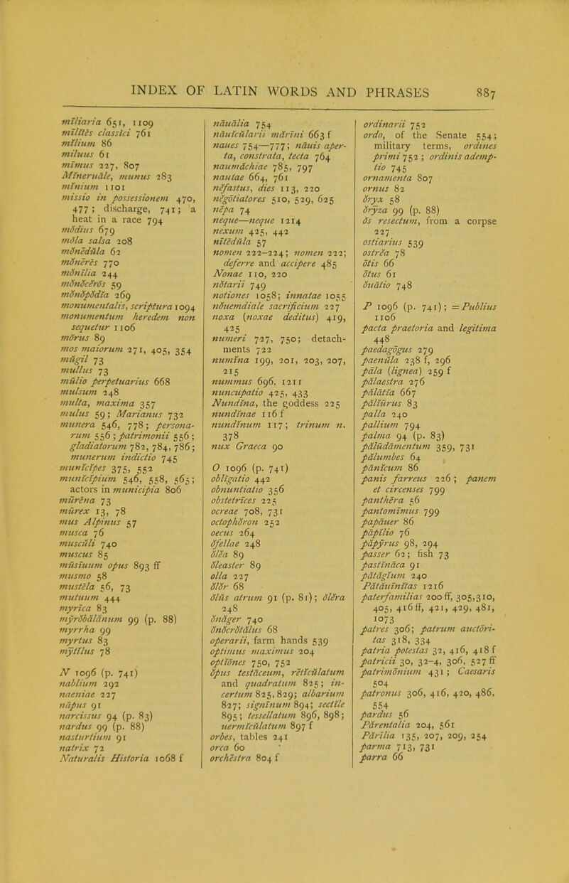 vntiana 651, 1109 mllltes classtci 761 milium 86 miliius 61 mimus 227, 807 Mtnerudle, mtinus 283 minium iroi missio in possessionem 470, 477 ; _ discharge, 741; a heat in a race 794 mddius 679 milla salsa 208 mdnediila 62 ?>tdneres 770 mSnilia 244 mtfnSciros 59 mSnSpddia 269 monumentalis, scriptura 1094 inonumenium heredem -non sequetur 1106 moms 89 mos maiorum 271, 405, 354 w/^<^7 73 mullus 73 w«//(7 perpeluarius 668 mulsum 248 miilta, maxima 357 mulus 59; Martanus 732 munera 546, 778; persona- rum 556 ; patrimonii 556 ; gladiatorum 782, 784, 786; mtinertun indictio 745 munidpes 375, 552 mnnictpium 546, 558, 565; actors in municipia 806 murena 73 miirex 13, 78 OTKJ Alpinus 57 musca '16 mtisciili 740 muscus 85 musiuum opus 893 ff musmo 58 muslela 56, 73 mtituum 444 ?nyrica 83 myrSb&laniim 99 (p. 88) myrrha 99 tnyrtus 83 mytlIlls 78 jV 1096 (p. 741) 7iablium 292 naeniae ii'j napus 91 narcissus 94 (p. 83) uardus 99 (p. 88) nasturtium 91 natrix 72 Naturdlis Hist or ia 1068 f naualia 754 naukfdarii marhii 663 f naues ■j^^—777; nauis aper- ta, constrata, tecta 764 naumdcliiae 785, 797 nautae 664, 761 fi(fastus, dies 113, 220 nfgotiatores 510, 529, 625 wcyi^z 74 neque—«fy«« 1214 nexufii 425, 442 nitediila 57 nomeii 222-224; >tomen 222; deferre and accipere 485 Nonae 110, 220 nStaj-ii 749 notioues 1058; innatae 1055 nStiemdiale sacrificium ill noxa [noxae dedittcs) 419, 425 numeri j^-j, 750; detach- ments 722 numtna 199, 201, 203, 207, numjnus 696, 121 f nuncupatio 425, 433 Ntmdtna, the Qoddess 225 nundinae 116 f mmdtnum 117; trinum 71. 378 Graeca 90 O 1096 (p. 741) obligatio 442 obmmtiatio 356 obstetrlces 225 ocreae 708, 731 octophdron 252 0«««^ 264 dfellae 248 ^/1?« 89 dleaster 89 227 68 (^■/«/j atrum 91 (p. 81); (fZ/ra 248 Sn&ger 740 dnScrSt&lus 68 operarii, farm hands 539 optimus viaxivins 204 optlones 750, 752 testaceum, reltcHlattim and quadraium 825; z«- certum 825, 82g; albarium 827; signlnum%<)a,\ sectile 895 ; tessellatum 896, 898; tiermlciilatum 897 f tables 241 «/•ffl 60 orchestra 804 f ordinarii 752 orf/^J, of the Senate 554; military terms, ordines primii^2; ordinis ademp- tio 745 ornamenta 807 ornus 82 (5r)';i: 58 (^rjsa 99 (p. 88) £)j resectttm, from a corpse 227 ostiarius 539 ostr^a 78 ^/2> 66 J/mj 61 Suatio 748 /' 1096 (p. 741); =Publius 1106 /arto praetoria and legitima 448 paedagogus 279 paeniila 238 f, 296 /a/fZ (lignea) 259 f palaestra 276 palatia 667 palturits 83 palla 240 pallium 794 /a/7«a 94 (p. 83) pdluddmenitcm 359, 731 pdlumbes 64 pdnictctn 86 panis farreus 226 ; panem et circenses 799 panthera 56 pantomitniis 799 papduer 86 pdpUio 76 papyrus 98, 294 passer 62; fish 73 pasttndca 91 pdtaglum 240 Fdtauinitas 1216 paterfamilias 200 ff, 305,310, 405, 416 ff, 421, 429, 481, 1073 patres 306; patrum auctori- las 318, 334 patria potcstas 32, 416, 418 f patricii 10, 32-4, 306, 52711' patrimonium 431; Caesaris 504 patrotius 306, 416, 420, 486, 554 pardus 56 Pdrentalia 204, 561 Pdrilia 135, 207, 209, 254 /arwa 713, 731 parra 66