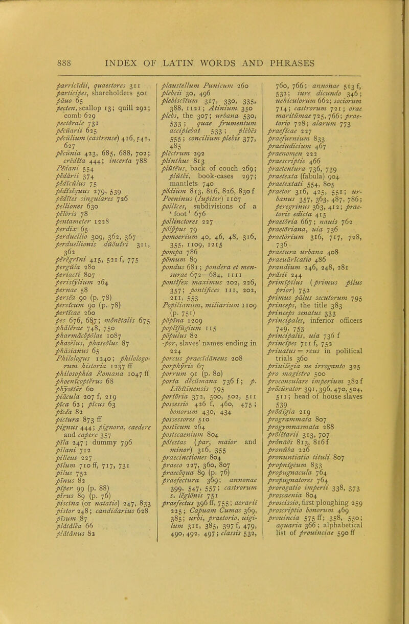 parricidii, quaestores 311 participes, shareholders 501 pauo 65 /^f/^w, scallop 13; quill 293; comb 629 pectdrale 731 pecuarii 625 pecfilium {castrense) 416, 541, 627 pecunia 423, 685, 688, 702; credita 444; inceria 788 Pedani 554 pedarii 374 p^duitlus 75 pidiseqtius 279, 539 pidites singtilares 726 pellio7ies 630 peldris 78 petitameter 1228 perdix 65 perduellio 309, 362, 367 perdiiellionis duouiri 311, 362 pMgnni 415, 521 f, 775 pergula 280 periacti 807 perisfylhim 264 perttae 58 persea 90 (p. 78) persicum 90 (p. 78) perticae 160 pes 6j6, 6^7; monetalis 675 phalerae 748, 750 pharmacSpolae 1087 phaselus, phasedlus 87 phdsianus 65 Philologus 1240; philologo- inm historia 1237 ff philosophia Roniana 1047 ff phoenicopterus 68 physeter 60 pidcula 207 f, 219 ^fif<z 62; pir.us 63 /zV^a 82 pictura 873 ff pignus 444; pignora, caedere and capere 357 /jVa 247 ; dummy 796 pilani 712 pilleus 227 pilum 710 ff, 717, 731 /z/mj 752 pinus 82 /zjO^r 99 (p. 88) /iVw 89 (p. 76) piscina (or nataiid) 247, 833 pistor 248; candidarius 628 ptstim 87 pldl&lea 66 pi at anus 82 plaustellum Punicnm 260 plebeii 30, 496 plebiscitum 317, 330, 335, 388, 1121; Atinium 350 plebs, the 307; urbana 530, 533 ; ^'wa^ frurnentuvi accipiebat 533 ; plebes 555 ; conciliumplebis 377, 485 plectrum 292 plinthus 813 pliit^us, back of couch 269; piatei, book-cases 297; mantlets 740 pMiiim 813, 816, 826, 830 f Poeninus {Itipiter) 1107 pollices, subdivisions of a 'foot' 676 polli7tctores 12] polypus 79 pomoeriufn 40, 46, 48, 316, 355, 1109, 1215 pompa 786 pomum 89 pondus 681; pondera et men- surae 611—684, nil pontlfex maximus 202, 226, 357! pontifices iii, 202, 211, 553 Popiliamtm, miliarium 1109 (P- 75') popina 1209 poplifUgium 115 pdpulus 82 -/(7r, slaves' names ending in 224 parens praeciddneus 208 porphyria 67 porrum 91 (p. 80) porta decuinana 736 f; /. Ltbitmensis 795 portdria ^•ji, 500, 502, 511 possessio 426 f, 460, 475 ; bonorum 430, 434 possessores 510 posticum 264 postscaenitun 804 pdtestas {par, maior and minor) 316, 355 praecinctiones 804 praeco ill, 3^°» 807 praecoqua 89 (p. 76) praefcctura 369; annonae 399' 547' 557; castrorum s. legionis j^i praefectus 396 ff, 755; aerarii 225 ; Capuam Cumas 369, 385; «riz, praetorio, uigi- 'him 311, 385, 397 f, 479, 490, 492, 497 ; <r/awzj 532, 760, 766; annonae 513 f, 532; /wr^ dicundo 346; uehiculorum 662; sociorum 714; castrorum 721; ora^ maritiimae 725, 766; /ra^- /<7r/o 728; alarum -j-jt, praeflcae ii-j praefurnium 833 praeiudiciujn 467 praenomen 222 praescnptio 466 praetentura 736, 739 praetexta (fabula) 904 praetextati 554, 805 praetor 316, 425, 551; wr- ifl«Mj- 357, 363, 487, 786; peregrinus 363, 412; /ra^- /frzV edicta 415 praetoria 667; natiis 762 praetdriana, uia 736 praetdrium 316, 717, 728, 736 praetura urbana 408 praeudrXcatio 486 prandiutn 246, 248, 281 prasii 244 primipilus (pHmus piltis prior) 752 primtis pdlus secutorum 795 princeps, the title 383 princeps senatus 333 principales, inferior officers 749' 753 principalis, uia 736 f princtpes ^li f, 752 priuattcs = reus in political trials 360 prtuilegia ne irroganto 325 /rf magistro 500 proconstilare imperiuvi 382 f procurator 391, 396, 470, 504, 511; head of house slaves 539 p7-odigia 219 programmata 807 progym7iasmata 288 prdletarii 313, 707 prSndds 813, 8l6f pro7iiiha 226 pro7iu7itiatio tituli 807 propnigeum 833 propugnacula 764 propug7iatores 764 pro7-ogatio imperii 338, 373 proscae7iia 804 proscissio, first ploughing 259 p7-oscriptio bo7io7iim 469 proui7icia 575 ff; 358, 550; aqua7-ia 366; alphabetical list of prouinciae 590 ff