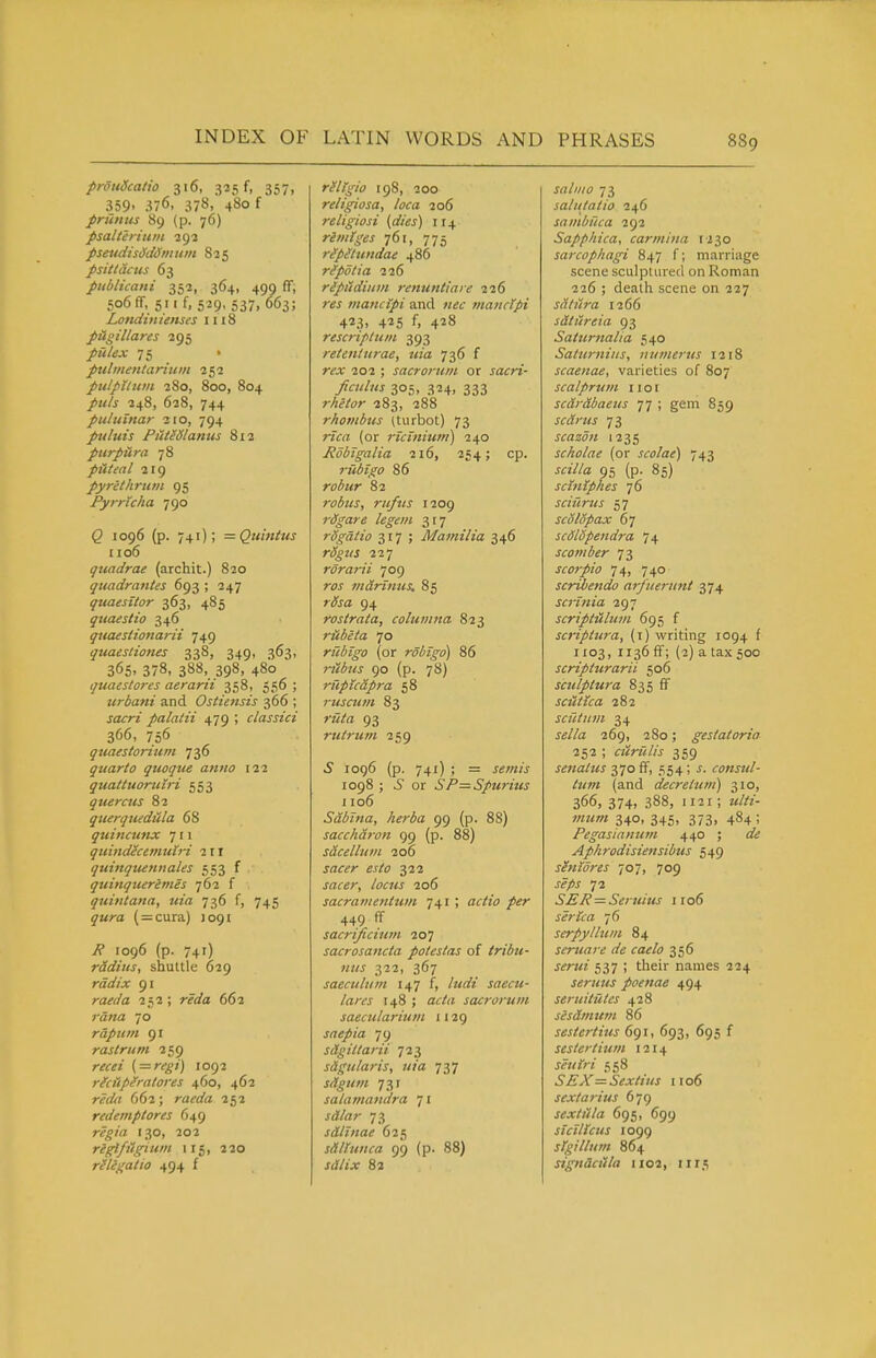 pivuScalio 316, 325 f, 357, 359' 376. 378. 480 f priinus 89 (p. 76) psaltirium 392 psetidisdddmuin Si 5 psittacus 63 pitblicani 352, 364, 499 IT, 506 fir, 5 f. 529-537. 063; Londinienses 1118 p&gillares 295 /m/^a- 75 ptilmentarium 252 pulpitum 280, 800, 804 /w/j 248, 628, 744 puluXnar 210, 794 puluis Futedlanus 812 purpura 78 ptiteal 219 pyrethrum 95 Pyrrtcha 790 ^ 1096 (p. 741); =Quintiis 1106 quadrat (archit.) 820 quadraiites 693 ; 247 qtiaesitor 363, 485 quaestio 346 quaeslionarii 749 quaestiones 33S, 349, 363, 365. 378, 388, 398, 480 quaestores aerarii 358, 556 ; urbatii and Ostiensis 366 ; jarrz' palatii 479 ; classici 366, 756 quaestorium 736 quarto quoqtie anno 122 quattuoruiri 553 quercus 82 querquedula 68 quincunx 711 qtnndSctmuiri 211 quinquennales 553 f quinqueremes 762 f quintana, uia 736 f, 745 ^Mra (=cura) 1091 1096 (p. 741) rddius, shuttle 629 radix 91 ra^i/a 2-52 ; /-«/a 662 ra«a 70 rapuin 91 rastrum 259 r^«2 ( = regi) 1092 rlctipfratores 460, 462 r(?f/« 662; rflfflirz 252 redemptores 649 r^^/Vz 130, 202 regi/itgium 115, 220 rUlegatio 494 f rSllgio 198, 200 religiosa, loca 206 rdigiosi (dies) 114 wy/i^w 761, 775 rfpitundae 486 rfpotia 226 rlpiidinm renuntiare 226 r« ntanclpi and «£f manctpi 423. 425 f. 428 rescriptuni 393 retenturae, uia 736 f n'-r 202 ; sacrorum or sacri- ficulus 305, 324, 333 rhetor 283, 288 rhombus (turbot) 73 rjVrt (or ricinium) 240 Rdbigalia 216, 254; cp. rUbigo 86 robtir 82 robits, rtifus 1209 rdgare legem 317 rdgdtio 317 ; Mamilia 346 r<5!fz/j 227 rorarii 709 roj marinus. 85 >(5!ra 94 rostraia, colunma 823 rubeia 70 rubtgo (or robtgo) 86 ricbus 90 (p. 78) rupicapra 58 ruscum 83 «7/a 93 rtUrum 259 5 1096 (p. 741) ; = jif;«/j 1098 ; 6 or SP=Spurizis 1106 Sdbina, herba 99 (p. 88) saccharon 99 (p. 88) sacelliim 206 j(zr<fr e^^o 323 Jrtfgr, /ci«<j 206 sacranienttim 741 ; ac/z'f 449 sacrijicium 207 sacrosancta potestas of tribu- nus 322, 367 saecuhim 147 f, A/rf? saecu- larcs 148 ; a^to sacrorum saecidarium 1129 saepia 79 sAgittarii 723 sigularis, uia 737 sAgum 731 salamaudra 71 jrf/rt/- 73 sAtinae 625 sAlhinca 99 (p. 88) Jif/jj: 82 saliiio 73 salutatio 246 sambuca 292 Sapphica, carmina 1230 sarcophagi 847 f; marriage scene sculptured on Roman 226 ; death scene on 227 s&tiira 1266 satureia 93 Saturnalia 540 Saturnius, niimerus 1218 scaenae, varieties of 807 scalprum nor scArAbaeus 77 ; gem 859 scAfus 73 scazon 1235 scholae (or scolae) 743 jnV/a 95 (p. 85) sclniphes 76 sciurus 57 scolopax 67 scdlBpendra 74 scomber 73 scojpio 74, 740 scrihendo arfuerunt 374 scnnia i<)-j scriptHlum 695 f scriptura, (i) writing 1094 f 1103, 1136 fif; (2) a tax 500 scripturarii 506 sculptura 835 ff scuttca 282 scutum 34 269, 280; gestatoria 252 ; ctirulis 359 senalus 370 ff, 554; consul- turn (and decretum) 310, 366, 374, 388, 1121; wto'- 340, 345, 373, 484; Pegasinnum 440 ; ofe Aphrodisiensibus 549 sentores 707, 709 Jif/>j 72 SER = Seruius 1106 serica 76 serpylluin 84 seriiare de caelo 356 51?««' 537 ; their names 224 seruus poenae 494 seruitutcs 428 sesAmum 86 sestertius 691, 693, 695 f sestertium 1214 seuiri 558 SEX=Sexttus 1106 sextarius 679 sextitla 695, 699 sicilicus 1099 stgillum 864 signactila 11 o 2, 1115