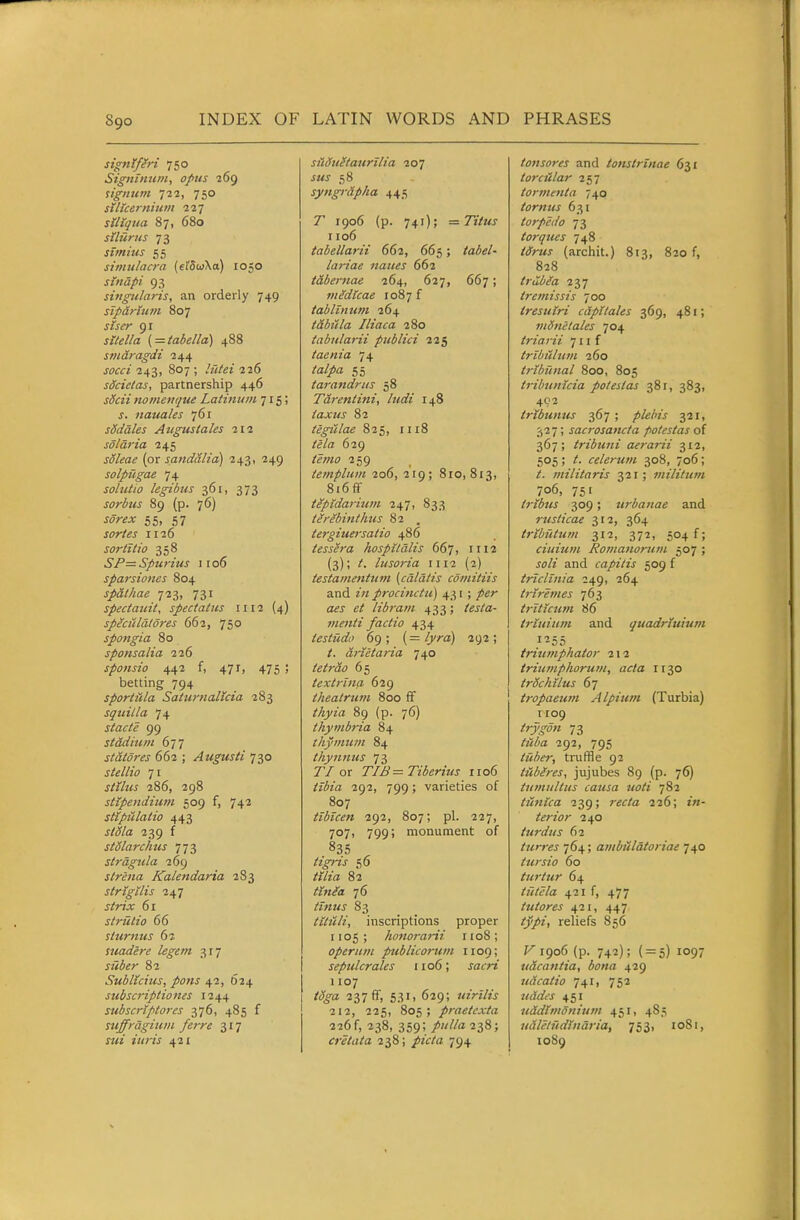 signtfM 750 Signlniim, opus 269 lignum ill, 750 silicernhtm 227 sillqtia 87, 680 sUurus 73 stmitts 55 simulacra («fSuXa) 1050 sindpi 93 singularis, an orderly 749 sTpirtum 807 jiV^r 91 ( = tabella) 488 smdragdi 244 jc'i'f/ 243, 807 ; 226 sdcictas, partnership 446 sScii nomenque Latinum 715; s. nauales 761 sSddles Aligns tales 212 solaria 245 jo/^fli? {or sandalia) 243, 249 solpugae 74 sohitio legibus 361, 373 sorbus 89 (p. 76) wr^jc 55, 57 jor/^j 1126 sortitio 358 SP=Spurius 1106 sparsiones 804 spalhae ^2^, 731 spectatdt, spectatus 1112 (4) splciclatdres 663, 750 spongia 80 sponsalia 226 sponsio 442 f, 471, 475 ; betting 794 sportida Saturnalicia 283 squilla 74 stacte 99 stadium dii statores 662 ; Augusti 730 71 j/i72<j 286, 298 stipendium 509 f, 742 stiptdatio 443 j/^/a 239 f stSlarchus 773 slragula 269 slrena Kalendaria 283 strtgtlis i^-j strix 61 striitio 66 sturnus 62 suadere legem 3r7 82 Sublicius, pons 42, 624 subscriptio lies 1244 subscriptores 376, 485 f suffrdgium ferre 317 «<j ?i<;7J 421 sildu^taurilia 207 JMJ 58 syngrdpha 445 1906 (p. 741); =Titus 1106 tabellarii 662, 665; /aie/- lariae naites 662 tabernae 264, 627, 667; mMlcae 1087 f tablintim 264 tabula Iliaca 280 tabularii piiblici 225 taenia 74 55 tarandrus 58 Tdrentini, ludi 148 iaxus 82 tegtclae 825, 1118 629 /«;z(7 259 templiim 206, 219; 810,813, 8i6ff tepidarium 247, 833 tirebinthus 82 . tergiueisatio 486 tessera hospitdlis 667, 1112 {3); /. lusoria 1112 (2) testamentum (cdldtis cdmitiis and z« procinctu) 43 r; /er flijj' libra/n 433; /ej/a- menti factio 434 testiidtt 69; (=/)/^a) 292; drietaria 740 tetrdo 65 textrlna 629 theatrum 800 ff //5iyz'(i 89 (p. 76) thymbria 84 thymum 84 thynmis 73 r/or TIB = Tiberius 1106 izl5z(z 292, 799; varieties of 807 tibicen 292, 807; pi. 227, 707, 799; monument of 835 /z^j 56 ^r/zrt 82 /z'Vz/a 76 //«zvj 83 tUiili, inscriptions proper 1105; honoj-arii iioS; operum publicorum 1109; sepulcrales 1106; jatrz 1107 /^^a 237 ff, 531, 629; uirllis 212, 225, 805; praetcxta 226 f, 238, 359; /z///a 238; cretata 238; /zV/a 794 tonsores and tonstrinae 631 toratlar 257 torment a 740 tornus 631 torpedo 73 torques 748 /(^-Mj (archit.) 813, 820 f, 828 trdbla 237 tretnissis 700 tresuiri cdpUales 369, 481; mdnelales 704 triarii 711 f trihulutn 260 tribunal 800, 805 tribunicia polestas 381, 383, 402 tribunus ■3,61 ; plebis 321, 327; sacrosanct a potestas oi 367; tribtmi aerarii 312, 505 ; /. celerum 308, 706; /. militaris 321; militum 706, 751 tribus 309; urbanae and rusiicae 312, 364 tributum 312, 372, 504 f; ciuiutn Romanorum 507 ; jo/z' and capitis 509 f triclinia 249, 264 triremes 763 triticum 86 trluium and quadriuium 1255 triumphator 212 iriumphorum, acta 1130 trochUus 67 tropaeum Alpiiim (Turbia) 1109 ^rj~^w« 73 /zJM 292, 795 tube?; truffle 92 tUbires, jujubes 89 (p. 76) tumultus causa uoti 782 ticttica 239; rtff/a 226; tn- terior 240 iurdus 62 turres 764; ambitldtoriae 740 tursio 60 turtur 64 /z7('t/a 421 f, 477 tutores 421, 447 i^y/z, reliefs 856 1906 (p. 742); ( = 5) 1097 vacantia, bona 429 udcatio 741, 752 Z^rtO't'J 451 uddtmonium 451, 485 udletudindria, 753, 1081, 1089